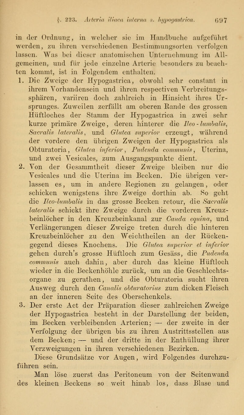 in (lor Ordninig-, in wclclier sie im Plandbuclic aufj^cführt werden, zu ihren verscliiedenen Eeslimmungsorlen verfolgen lassen. Was bei dieser anatomischen Unlernelimunp; im All- gemeinen, und für jede einzelne Arterie besonders zu beach- ten kommt, ist in Folgendem enthalten. 1. Die Zweige der Hypogastrica, obwohl sehr constant in ihrem Vorhandensein und ihren respectiven Yerbreitungs- sphären, variiren doch zahlreich in Hinsicht ihres Ur- sprunges. Zuweilen zerfällt am oberen Rande des grossen Hüftloches der Stamm der Hypogastrica in zwei sehr kurze primäre Zweige, deren hinterer die Ileo - lumhalis, Sacralis lateralis^ und Glatea supcrior erzeugt, während der vordere den übrigen Zweigen der Hypogastrica als Obturatoria, Glutea inferior, Pudenda communis, Uterina, und zwei Vesicales, znm Ausgangspunkte dient. 2. Von der Gesammtheit dieser Zweige bleiben nur die Vesicales und die Uterina im Becken. Die übrigen ver- lassen es, um in andere Regionen zu gelangen, oder schicken wenigstens ihre Zweige dorthin ab. 8o geht die Ileo-lumhalis in das grosse Becken retour, die Sacralis lateralis schickt ihre Zweige durch die vorderen Kreuz- beinlöcher in den Kreuzbeinkanal zur Cauda equina, und Verlängerungen dieser Zweige treten durch die hinteren Kreuzbeinlöcher zu den Weichtheilen an der Rücken- gegend dieses Knochens. Die Glufea superior et inferior gehen durch's grosse Hüftloch zum Gesäss, die Pudenda communis auch dahin, aber durch das kleine Hüftloch wieder in die Beckenhöhle zurück, um an die Geschlechts- organe zu gerathen, und die Obturatoria sucht ihren Ausweg durch den Canalis oMuratorius zum dicken Fleisch an der inneren Seite des Oberschenkels. 3. Der erste Act der Präparation dieser zahlreichen Zweige der Hypogastrica besteht in der Darstellung der beiden, im Becken verbleibenden Arterien; — der zweite in der Verfolgung der übrigen bis zu ihren Austrittsstellen aus dem Becken; — und der dritte in der Enthüllung ihrer Verzweigungen in ihren verschiedenen Bezirken. Diese Grundsätze vor Augen, wird Folgendes durchzu- führen sein. Man löse zuerst das Peritoneum von der Seitenwand des kleinen Beckens so weit hinab los, dass Blase und