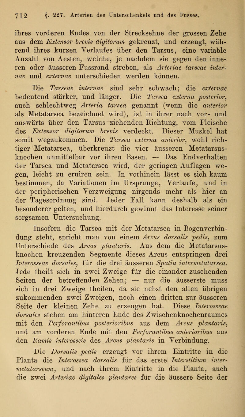 ihres vorderen Endes von der Strecksehne der grossen Zehe aus dem Extensor hrevis digiforum gekreuzt, und erzeugt, wäh- rend ihres kurzen Verlaufes über den Tarsus, eine variable Anzahl von Aesten, welche, je nachdem sie gegen den inne- ren oder äusseren Fussrand streben, als Arteriae tarseae inter- nae und externae unterschieden werden können. Die Tarseae internae sind sehr schwach; die externae bedeutend stärker, und länger. Die Tarsea externa posterior, auch schlechtweg Arteria tarsea genannt (wenn die anterior als Metatarsea bezeichnet wird), ist in ihrer nach vor- und auswärts über den Tarsus ziehenden Richtung, vom Fleische des Extensor digitorum hrevis verdeckt. Dieser Muskel hat somit wegzukommen. Die Tarsea externa anterior, wohl rich- tiger Metatarsea, überkreuzt die vier äusseren Metatarsus- knochen unmittelbar vor ihren Basen. — Das Endverhalten der Tarsea und Metatarsea wird, der geringen Auflagen we- gen, leicht zu eruiren sein. In vorhinein lässt es sich kaum bestimmen, da Variationen im Ursprünge, Verlaufe, und in der peripherischen Verzweigung nirgends mehr als hier an der Tagesordnung sind. Jeder Fall kann deshalb als ein besonderer gelten, und hierdurch gewinnt das Interesse seiner sorgsamen Untersuchung. Insofern die Tarsea mit der Metatarsea in Bogenverbin- dung steht, spricht man von einem Arcus dorsalis pedis, zum Unterschiede des Arcus plantaris. Aus dem die Metatarsus- knochen kreuzenden Segmente dieses Arcus entspringen drei Interosseae dorsales, für die drei äusseren Spatia intermetatarsea. Jede theilt sich in zwei Zweige für die einander zusehenden Seiten der betreffenden Zehen; — nur die äusserste muss sich in drei Zweige theilen, da sie nebst den allen übrigen zukommenden zwei Zweigen, noch einen dritten zur äusseren Seite der kleinen Zehe zu erzeugen hat. Diese Interosseae dorsales stehen am hinteren Ende des Zwischenknochenraumes mit den Perforantibus posteriorihus aus dem Arcus plantaris, und am vorderen Ende mit den Perforayitihus anterioribus aus den Ramis inferosseis des Ai^cus plantaris in Verbindung. Die Dorsalis pedis erzeugt vor ihrem Eintritte in die Planta die Interossea dorsalis für das erste Interstitium inier- metatarseum, und nach ihrem Eintritte in die Planta, auch die zwei Arteriae digitales plantares für die äussere Seite der