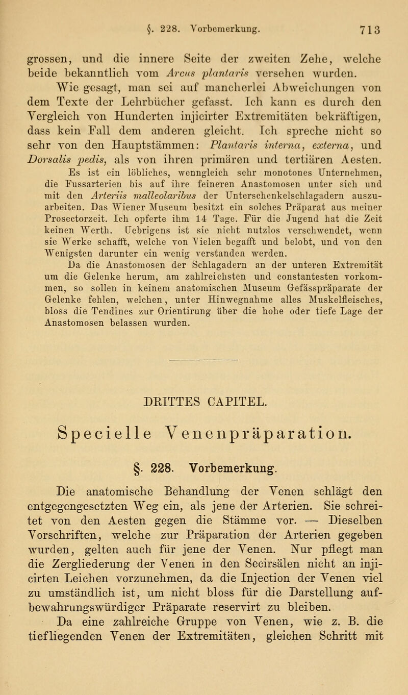 grossen, und die innere Seite der zweiten Zelie, welche beide bekanntlich vom Arcus plantaris versehen wurden. Wie gesagt, man sei auf mancherlei Abweichungen von dem Texte der Lehrbiichcr gefasst. Ich kann es durch den Vergleich von Hunderten injicirter Extremitäten bekräftigen, dass kein Fall dem anderen gleicht. Ich spreche nicht so sehr von den Ilauptstämmen: Plantaris interna, externa, und Dorsalis iwxlis, als von ihren primären und tertiären Aesten. Es ist ein löbliches, wenngleich sehr monotones Unternehmen, die Pussarterien bis auf ihre feineren Anastomosen unter sich und mit den Arteriis malleolaribus der Unterschenkelschlagadern auszu- arbeiten. Das Wiener Museum besitzt ein solches Präparat aus meiner Prosectorzeit. Ich opferte ihm 14 Tage. Für die Jugend hat die Zeit keinen AYerth. Uebrigens ist sie nicht nutzlos verschwendet, wenn sie Werke schafft, Avelche von Vielen begafft und belobt, und von den Wenigsten darunter ein wenig verstanden werden. Da die Anastomosen d€r Schlagadern an der unteren Extremität um die Gelenke herum, am zahlreichsten und constantesten vorkom- men, so sollen in keinem anatomischen Museum Gefässpräparate der Gelenke fehlen, welchen, unter Hinwegnahme alles Muskelfleisches, bloss die Tendines zur Orientirung über die hohe oder tiefe Lage der Anastomosen belassen wurden. DEITTES CAPITEL. Specielle Venenpräparatiou. §. 228. Vorbemerkung. Die anatomische Behandlung der Yenen schlägt den entgegengesetzten Weg ein, als jene der Arterien. Sie schrei- tet von den Aesten gegen die Stämme vor. — Dieselben Vorschriften, welche zur Präparation der Arterien gegeben wurden, gelten auch für jene der Yenen. Nur pflegt man die Zergliederung der Yenen in den Secirsälen nicht an inji- cirten Leichen vorzunehmen, da die Injection der Yenen viel zu umständlich ist, um nicht bloss für die Darstellung auf- bewahrungswürdiger Präparate reservirt zu bleiben. Da eine zahlreiche Gruppe von Yenen, wie z. B. die tiefliegenden Yenen der Extremitäten, gleichen Schritt mit