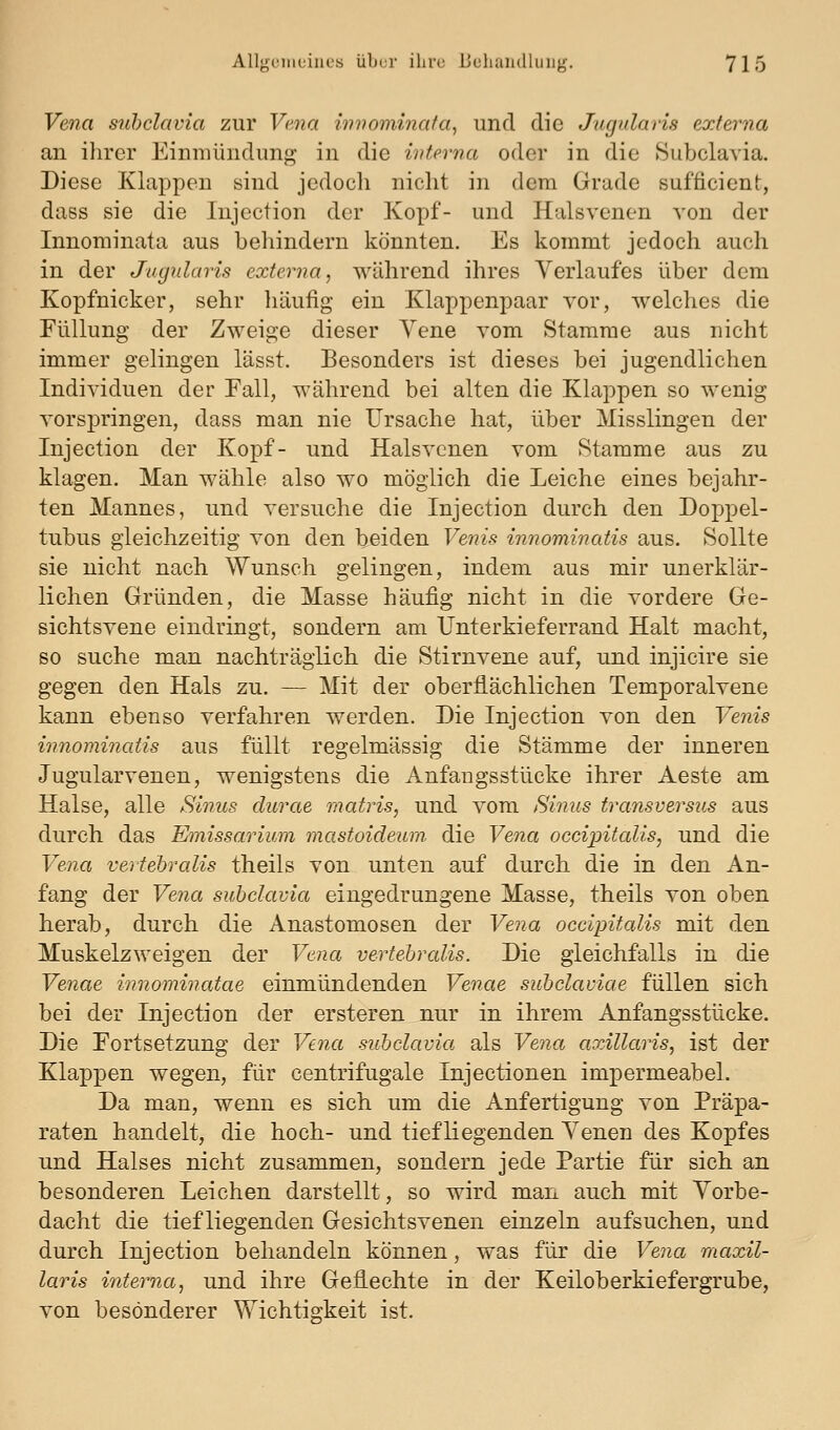 Vena suhclavia zur Vena innominafa, und die Jugularis externa an ihrer Einmündung in die interna oder in die Subclavia. Diese Klappen sind jedoch nicht in dem Grade sufficient, dass sie die Injection der Kopf- und Halsvenon von der Innominata aus behindern könnten. Es kommt jedoch auch in der Jugularis externa, während ihres Verlaufes über dem Kopfnicker, sehr häufig ein Klappenpaar vor, welches die Füllung der Zweige dieser Vene vom Stamme aus nicht immer gelingen lässt. Besonders ist dieses bei jugendlichen Individuen der Fall, während bei alten die Klappen so wenig vorspringen, dass man nie Ursache hat, über Misslingen der Injection der Kopf- und Halsvcnen vom Stamme aus zu klagen. Man wähle also wo möglich die Leiche eines bejahr- ten Mannes, und versuche die Injection durch den Doppel- tubus gleichzeitig von den beiden Venis innominatis aus. Sollte sie nicht nach Wunsch gelingen, indem aus mir unerklär- lichen Gründen, die Masse häufig nicht in die vordere Ge- sichtsvene eindringt, sondern am Unterkieferrand Halt macht, so suche man nachträglich die Stirnvene auf, und injicire sie gegen den Hals zu. — Mit der oberflächlichen Temporalvene kann ebenso verfahren werden. Die Injection von den Venis innominatis aus füllt regelmässig die Stämme der inneren Jugularvenen, wenigstens die Anfangsstücke ihrer Aeste am Halse, alle Sinus clurae matris, und vom Sinus transversus aus durch das Emissarium mastoideum. die Vena occipitalis, und die Vena vertebralis theils von unten auf durch die in den An- fang der Vena subclavia eingedrungene Masse, theils von oben herab, durch die Anastomosen der Vena occipitalis mit den Muskelzweigen der Vena vertebralis. Die gleichfalls in die Venae innominatae einmündenden Venae subclaviae füllen sich bei der Injection der ersteren nur in ihrem Anfangsstücke. Die Fortsetzung der Vena subclavia als Vena axillaris, ist der Klappen wegen, für centrifugale Injectionen impermeabel. Da man, wenn es sich um die Anfertigung von Präpa- raten handelt, die hoch- und tiefliegenden Venen des Kopfes und Halses nicht zusammen, sondern jede Partie für sich an besonderen Leichen darstellt, so wird man auch mit Vorbe- dacht die tiefliegenden Gesichtsvenen einzeln aufsuchen, und durch Injection behandeln können, was für die Vena maxil- laris interna, und ihre Geflechte in der Keiloberkiefergrube, von besonderer Wichtigkeit ist.