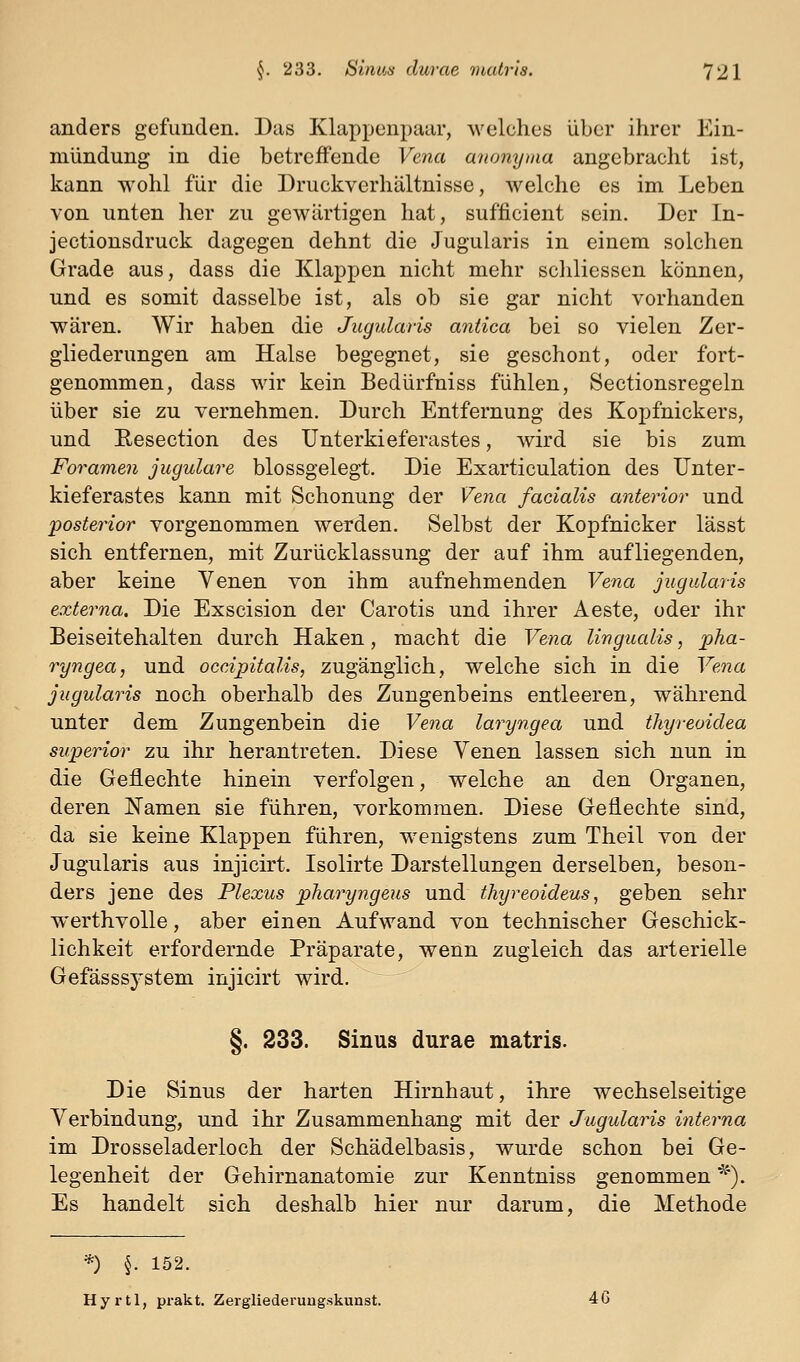 anders gefunden. Das Klappenpaar, welches über ihrer Ein- mündung in die betreffende Vena anony^aa angebracht ist, kann wohl für die Druckverhältnisse, welche es im Leben von unten her zu gewärtigen hat, sufficient sein. Der In- jectionsdruck dagegen dehnt die Jugularis in einem solchen Grade aus, dass die Klappen nicht mehr schliessen können, und es somit dasselbe ist, als ob sie gar nicht vorhanden wären. Wir haben die Jugularis aniica bei so vielen Zer- gliederungen am Halse begegnet, sie geschont, oder fort- genommen, dass wir kein Bedürfniss fühlen, Sectionsregeln über sie zu vernehmen. Durch Entfernung des Kopfnickers, und Eesection des Unterkieferastes, wird sie bis zum Foramen jugulare blossgelegt. Die Exarticulation des Unter- kieferastes kann mit Schonung der Vena facialis anterior und posterior vorgenommen werden. Selbst der Kopfnicker lässt sich entfernen, mit Zurücklassung der auf ihm aufliegenden, aber keine Venen von ihm aufnehmenden Vena jugularis externa. Die Exscision der Carotis und ihrer Aeste, oder ihr Beiseitehalten durch Haken, macht die Vena lingualis, pha- ryngea, und occipitalis, zugänglich, welche sich in die Vena jugularis noch oberhalb des Zungenbeins entleeren, während nnter dem Zungenbein die Vena laryngea und thyreoidea superior zu ihr herantreten. Diese Yenen lassen sich nun in die Geflechte hinein verfolgen, welche an den Organen, deren Namen sie führen, vorkommen. Diese Geflechte sind, da sie keine Klappen führen, w^enigstens zum Theil von der Jugularis aus injicirt. Isolirte Darstellungen derselben, beson- ders jene des Plexus pharyngeus und thyreoideus, geben sehr werthvolle, aber einen Aufwand von technischer Geschick- lichkeit erfordernde Präparate, wenn zugleich das arterielle Gefässsystem injicirt wird. §. 233. Sinus durae matris. Die Sinus der harten Hirnhaut, ihre wechselseitige Verbindung, und ihr Zusammenhang mit der Jugularis interna im Drosseladerloch der Schädelbasis, wurde schon bei Ge- legenheit der Gehirnanatomie zur Kenntniss genommen '^). Es handelt sich deshalb hier nur darum, die Methode *) §. 152. Hyrtl, prakt. Zergliederuugskunst. 4G