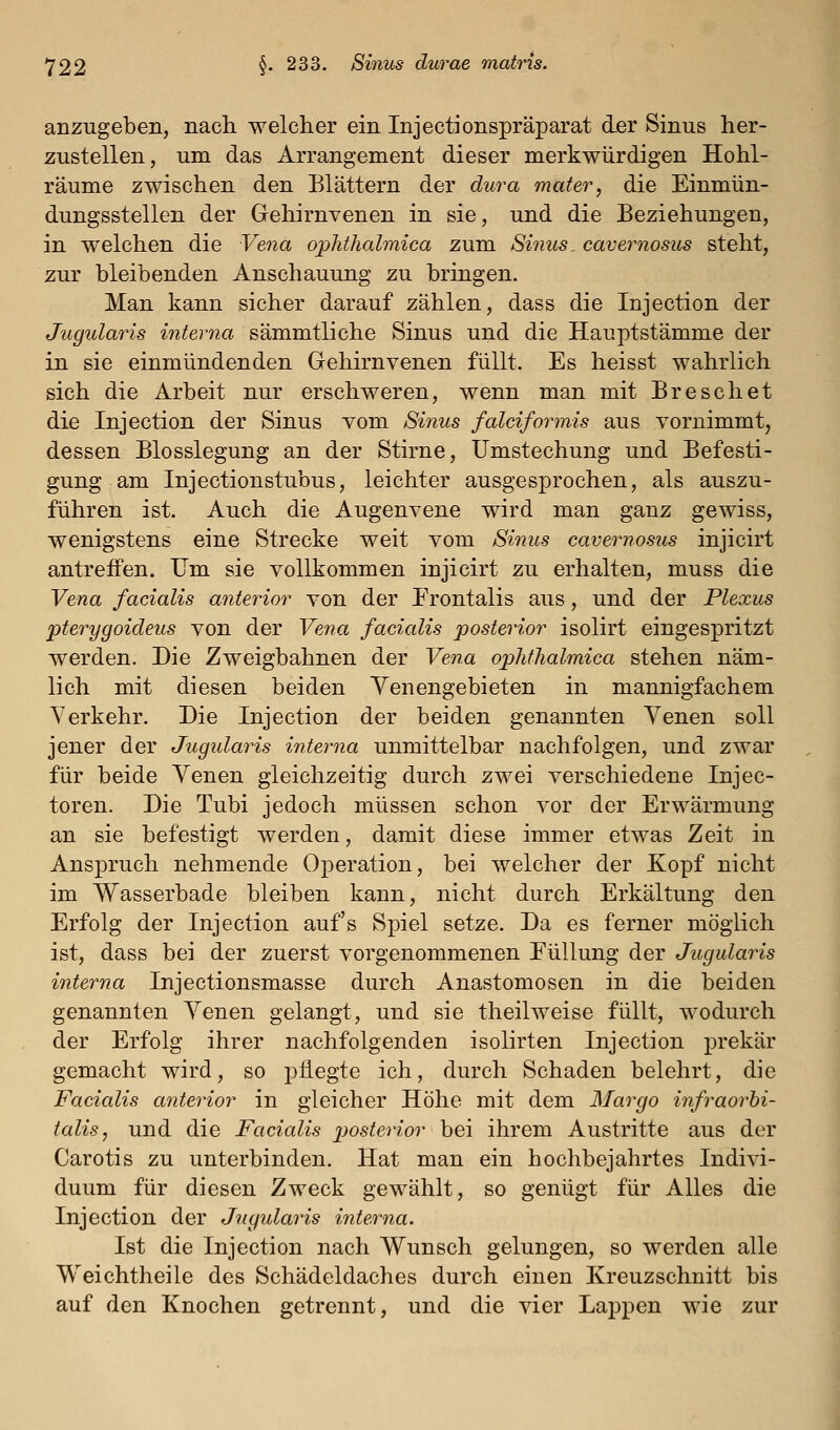 anzugeben, nacli welcher ein Injectionspräparat der Sinus her- zustellen, um das Arrangement dieser merkwürdigen Hohl- räume zwischen den Blättern der dura mater, die Einmün- dungsstellen der Gehirnvenen in sie, und die Beziehungen, in welchen die Vena o])hthalmica zum Sinus cavernosus steht, zur bleibenden Anschauung zu bringen. Man kann sicher darauf zählen, dass die Injection der Jugularis interna sämmtliche Sinus und die Hauptstämme der in sie einmündenden Gehirnvenen füllt. Es heisst wahrlich sich die Arbeit nur erschweren, wenn man mit Breschet die Injection der Sinus vom Sinus falciformis aus vornimmt, dessen Blosslegung an der Stirne, Umstechung und Befesti- gung am Injectionstubus, leichter ausgesprochen, als auszu- führen ist. Auch die Augenvene wird man ganz gewiss, wenigstens eine Strecke weit vom Sinus cavernosus injicirt antreffen. Um sie vollkommen injicirt zu erhalten, muss die Vena facialis anterior von der Frontalis aus, und der Plexus pterygoideus von der Vena facialis posterior isolirt eingespritzt werden. Die Zweigbahnen der Vena ophfhalmica stehen näm- lich mit diesen beiden Venengebieten in mannigfachem Verkehr. Die Injection der beiden genannten Venen soll jener der Jugularis interna unmittelbar nachfolgen, und zwar für beide Venen gleichzeitig durch zwei verschiedene Injec- toren. Die Tubi jedoch müssen schon vor der Erwärmung an sie befestigt werden, damit diese immer etwas Zeit in Anspruch nehmende Operation, bei welcher der Kopf nicht im Wasserbade bleiben kann, nicht durch Erkältung den Erfolg der Injection auf's Spiel setze. Da es ferner möglich ist, dass bei der zuerst vorgenommenen Eüllung der Jugularis interna Injectionsmasse durch Anastomosen in die beiden genannten Venen gelangt, und sie theilweise füllt, wodurch der Erfolg ihrer nachfolgenden isolirten Injection prekär gemacht wird, so pflegte ich, durch Schaden belehrt, die Facialis anterior in gleicher Höhe mit dem Margo infraorbi- talis, und die Facialis posterior bei ihrem Austritte aus der Carotis zu unterbinden. Hat man ein hochbejahrtes Indivi- duum für diesen Zweck gewählt, so genügt für Alles die Injection der Jugularis interna. Ist die Injection nach Wunsch gelungen, so werden alle Weichtheile des Schädeldaches durch einen Kreuzschnitt bis auf den Knochen getrennt, und die vier Lappen wie zur