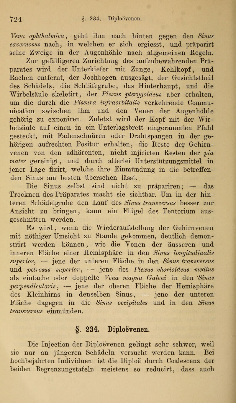 Vena opTithalmica, geht ihm nach hinten gegen den Sinus cavernosus nach, in welchen er sich ergiesst, und präparirt seine Zweige in der Augenhöhle nach allgemeinen Eegeln. Zur gefälligeren Zurichtung des aufzubewahrenden Prä- parates wird der Unterkiefer mit Zunge, Kehlkopf, und Eachen entfernt, der Jochbogen ausgesägt, der Gesichtstheil des Schädels, die Schläfegrube, das Hinterhaupt, und die Wirbelsäule skeletirt, der Plexus pterygoideus aber erhalten, um die durch die Fissura infraorhitalis verkehrende Commu- nication zwischen ihm und den Yenen der Augenhöhle gehörig zu exponiren. Zuletzt wird der Kopf mit der Wir- belsäule auf einen in ein Unterlagsbrett eingerammten Pfahl gesteckt, mit Fadenschnüren oder Drahtspangen in der ge- hörigen aufrechten Positur erhalten, die Reste der Gehirn- venen von den adhärenten, nicht injicirten Besten der 'pia mater gereinigt, und durch allerlei Unterstützungsmittel in jener Lage fixirt, welche ihre Einmündung in die betreffen- den Sinus am besten übersehen lässt.. Die Sinus selbst sind nicht zu präpariren; — das Trocknen des Präparates macht sie sichtbar. Um in der hin- teren Schädelgrube den Lauf des Sinus transversus besser zur Ansicht zu bringen, kann ein Flügel des Tentorium aus- geschnitten werden. Es wird, wenn die Wiederaufstellung der Gehirnvenen mit nöthiger Umsicht zu Stande gekommen, deutlich demon- strirt werden können, wie die Venen der äusseren und inneren Fläche einer Hemisphäre in den Simis longitudinalis superior, — jene der unteren Fläche in den Sinus transversus und petrosus supeHor, ~~ jene des Plexus cliorioideus medius als einfache oder doppelte Vena magna Galeni in den 'Sinus perpendicularis, — jene der oberen Fläche der Hemisphäre des Kleinhirns in denselben Sinus, — jene der unteren Fläche dagegen in die Sinus occipitales und in den Sinus transversus einmünden. §. 234. Diploevenen. Die Injection der Diploevenen gelingt sehr schwer, weil sie nur an jüngeren Schädeln versucht werden kann. Bei hochbejahrten Individuen ist die Diploe durch Coalescenz der beiden Begrenzungstafeln meistens so reducirt, dass auch