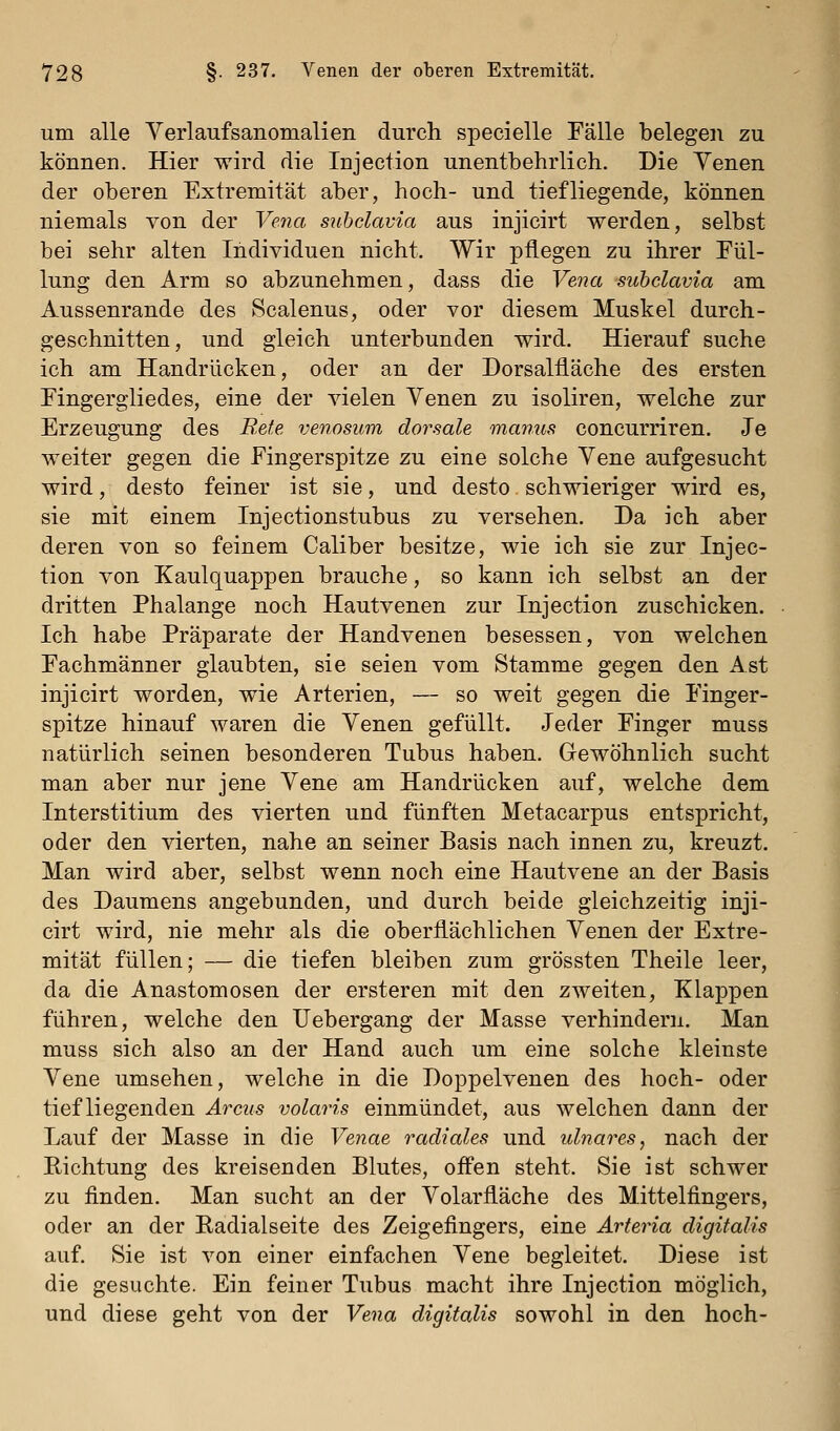 um alle Yerlaufsanomalien durch specielle Fälle belegen zu können. Hier wird die Injection unentbehrlich. Die Yenen der oberen Extremität aber, hoch- und tiefliegende, können niemals von der Vena subclavia aus injicirt werden, selbst bei sehr alten Individuen nicht. Wir pflegen zu ihrer Fül- lung den Arm so abzunehmen, dass die Vena -subclavia am Aussenrande des Scalenus, oder vor diesem Muskel durch- geschnitten, und gleich unterbunden wird. Hierauf suche ich am Handrücken, oder an der Dorsalfläche des ersten Fingergliedes, eine der vielen Yenen zu isoliren, welche zur Erzeugung des BMe venosum dorsale manus concurriren. Je weiter gegen die Fingerspitze zu eine solche Yene aufgesucht wird, desto feiner ist sie, und desto schwieriger wird es, sie mit einem Injectionstubus zu versehen. Da ich aber deren von so feinem Caliber besitze, wie ich sie zur Injec- tion von Kaulquappen brauche, so kann ich selbst an der dritten Phalange noch Hautvenen zur Injection zuschicken. Ich habe Präparate der Handvenen besessen, von welchen Fachmänner glaubten, sie seien vom Stamme gegen den Ast injicirt worden, wie Arterien, — so weit gegen die Finger- spitze hinauf waren die Yenen gefüllt. Jeder Finger muss natürlich seinen besonderen Tubus haben. Gewöhnlich sucht man aber nur jene Yene am Handrücken auf, welche dem Interstitium des vierten und fünften Metacarpus entspricht, oder den vierten, nahe an seiner Basis nach innen zu, kreuzt. Man wird aber, selbst wenn noch eine Hautvene an der Basis des Daumens angebunden, und durch beide gleichzeitig inji- cirt wird, nie mehr als die oberflächlichen Yenen der Extre- mität füllen; — die tiefen bleiben zum grössten Theile leer, da die Anastomosen der ersteren mit den zweiten, Klappen führen, welche den Uebergang der Masse verhindern. Man muss sich also an der Hand auch um eine solche kleinste Yene umsehen, welche in die Doppelvenen des hoch- oder tiefliegenden Arcus volaris einmündet, aus welchen dann der Lauf der Masse in die Venae radiales und idnares, nach der Richtung des kreisenden Blutes, offen steht. Sie ist schwer zu finden. Man sucht an der Yolarfläche des Mittelfingers, oder an der Radialseite des Zeigefingers, eine Arteria digitalis auf. Sie ist von einer einfachen Yene begleitet. Diese ist die gesuchte. Ein feiner Tubus macht ihre Injection möglich, und diese geht von der Vena digitalis sowohl in den hoch-