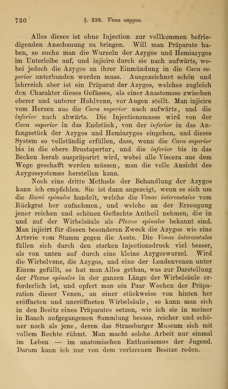 Alles dieses ist ohne Injection zur Yollkommen befrie- digenden Anschauung zu bringen. Will man Präparate ha- ben, so suche man die Wurzeln der Azygos und Hemiazygos im IJnterleibe auf, und injicire durch sie nach aufwärts, wo- bei jedoch die Azygos an ihrer Einmündung in die Cava su- perior unterbunden werden muss. Ausgezeichnet schön und lehrreich aber ist ein Präparat der Azygos, welches zugleich den Charakter dieses Gefässes, als einer Anastomose zwischen oberer und unterer Hohlvene, vor Augen stellt. Man injicire vom Herzen aus die Cava siqjerior nach aufwärts, und die inferior nach abwärts. Die Injectionsmasse wird von der Cava superior in das Endstück, von der inferior in das An- fangsstück der Azygos und Hemiazygos eingehen, und dieses System so vollständig erfüllen, dass, wenn die Cava superior bis in die obere Brustapertur, und die inferior bis in das Becken herab auspräparirt wird, wobei alle Yiscera aus dem Wege geschafft werden müssen, man die volle Ansicht des Azygossystemes herstellen kann. Noch eine dritte Methode der Behandlung der Azygos kann ich empfehlen. Sie ist dann angezeigt, wenn es sich um die Rami spinales handelt, welche die Venae intercostales vom Eückgrat her aufnehmen, und welche an der Erzeugung jener reichen und schönen Geflechte Antheil nehmen, die in und auf der Wirbelsäule als Plexus spinales bekannt sind. Man injicirt für diesen besonderen Zweck die Azygos wie eine Arterie vom Stamm gegen die Aeste. Die Venae intercostales füllen sich durch den starken Injectionsdruck viel besser, als von unten auf durch eine kleine Azygoswurzel. Wird die Wirbelvene, die Azygos, und eine der Lendenvenen unter Einem gefüllt, so hat man Alles gethan, was zur Darstellung der Plexus spinales in der ganzen Länge der Wirbelsäule er- forderlich ist, und opfert man ein Paar Wochen der Präpa- ration dieser Venen, an einer stückweise von hinten her eröffneten und uneröffneten Wirbelsäule, so kann man sich in den Besitz eines Präparates setzen, wie ich sie in meiner in Eauch aufgegangenen Sammlung besass, reicher und schö- ner noch als jene, deren das Strassburger Museum sich mit A^oUem Rechte rühmt. Man macht solche Arbeit nur einmal im Leben — im anatomischen Enthusiasmus der Jugend. Darum kann ich nur von dem verlorenen Besitze reden.