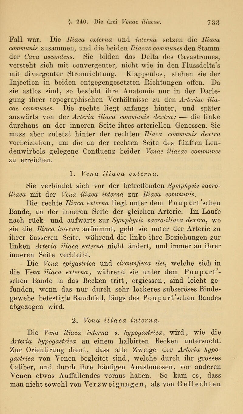 Fall war. Die Iliaca externa und interna setzen die Iliaca communis zusammen, und die beiden Illacae communes den Stamm der Cava ascendens. Sie bilden das Delta des Cavastromes, versteht sich mit convergenter, nicht wie in den Flussdelta's mit divergenter Strorarichtung. Klappenlos, stehen sie der Injection in beiden entgegengesetzten Eichtungen offen. Da sie astlos sind, so besteht ihre Anatomie nur in der Darle- gung ihrer topographischen Verhältnisse zu den Arteriae ilia- cae communes. Die rechte liegt anfangs hinter, und später auswärts von der Arteria iliaca commanis dextra; — die linke durchaus an der inneren Seite ihres arteriellen Genossen. Sie muss aber zuletzt hinter der rechten Iliaca communis dextra vorbeiziehen, um die an der rechten Seite des fünften Len- denwirbels gelegene Confluenz beider Venae iliacae communes zu erreichen. 1. Vena iliaca ext er 77a. Sie verbindet sich vor der betreffenden Symphysis sacro- iliaca mit der Vena iliaca inteima zur Iliaca communis. Die rechte Iliaca externa liegt unter dem Poupart'sehen Bande, an der inneren Seite der gleichen Arterie. Im Laufe nach rück- und aufwärts zur Symphysis sacro-iliaca dextra, wo sie die Iliaca interna aufnimmt, geht sie unter der Arterie zu ihrer äusseren Seite, während die linke ihre Beziehungen zur linken AiHeria iliaca externa nicht ändert, und immer an ihrer inneren Seite verbleibt. Die Vena epigastrica und circumßexa ilei, welche sich in die Vena iliaca externa, während sie unter dem Poupart'- schen Bande in das Becken tritt, ergiessen, sind leicht ge- funden, wenn das nur durch sehr lockeres subseröses Binde- gewebe befestigte Bauchfell, längs des Poupart'schen Bandes abgezogen wird. 2. Vena iliaca interna. Die Vena iliaca interna s, hypogastrica, wird, wie die Arteria hypogastrica an einem halbirten Becken untersucht. Zur Orientirung dient, dass alle Zweige der Arteria hypo- gastrica von Venen begleitet sind, welche durch ihr grosses Caliber, und durch ihre häufigen Anastomosen, vor anderen Venen etwas Auffallendes voraus haben. So kam es, dass man nicht sowohl von Verzweigungen, als von Geflechten