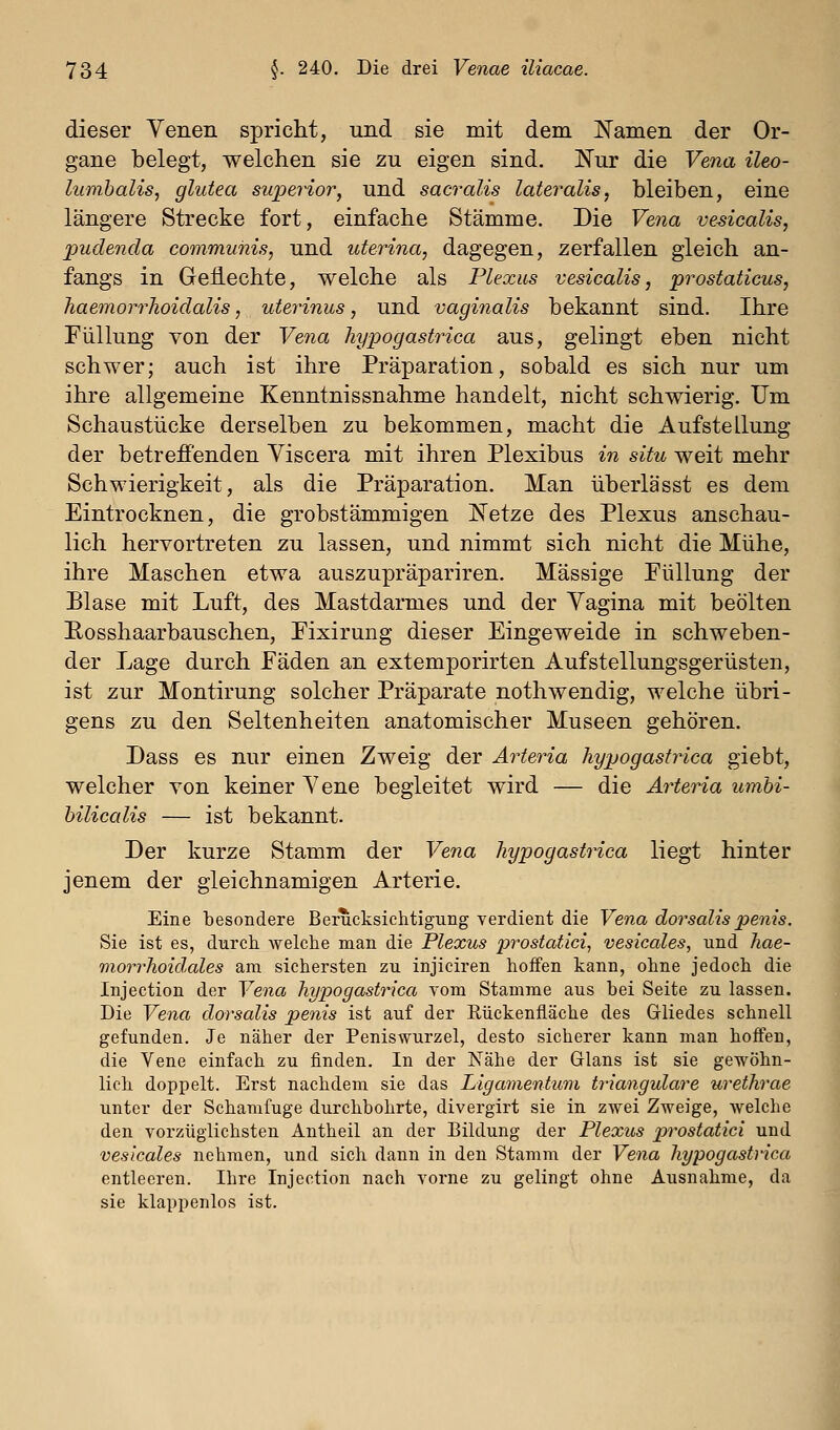 dieser Venen spricht, und sie mit dem liamen der Or- gane belegt, welchen sie zu eigen sind. Nur die Vena ileo- lumbalis, glutea superior, und sacralis lateralis, bleiben, eine längere Strecke fort, einfache Stämme. Die Vena vesicalis, jpudenda communis, und uterina, dagegen, zerfallen gleich an- fangs in Geflechte, welche als Plexus vesicalis, prostaticus, haemorrhoidalis, uterinus, und vagiiialis bekannt sind. Ihre Füllung von der Vena hypogastrica aus, gelingt eben nicht schwer; auch ist ihre Präparation, sobald es sich nur um ihre allgemeine Kenntnissnahme handelt, nicht schwierig. Um Schaustücke derselben zu bekommen, macht die Aufstellung der betrefi'enden Viscera mit ihren Plexibus in situ weit mehr Schwierigkeit, als die Präparation. Man überlässt es dem Eintrocknen, die grobstämmigen K'etze des Plexus anschau- lich hervortreten zu lassen, und nimmt sich nicht die Mühe, ihre Maschen etwa auszupräpariren. Massige Füllung der Blase mit Luft, des Mastdarmes und der Yagina mit beölten Eosshaarbauschen, Fixirung dieser Eingeweide in schweben- der Lage durch Fäden an extemporirten Auf Stellungsgerüsten, ist zur Montirung solcher Präparate nothwendig, welche übri- gens zu den Seltenheiten anatomischer Museen gehören. Dass es nur einen Zweig der Arteria hypogastrica giebt, welcher von keiner Yene begleitet wird — die Arteria umbi- hilicalis — ist bekannt. Der kurze Stamm der Vena hypogastrica liegt hinter jenem der gleichnamigen Arterie. Eine besondere Berucksichtigting verdient die Vena dorsalispenis. Sie ist es, durch welche man die Plexus prostatici, vesicales, und hae- viorrhoidales am sichersten zu injiciren hoffen kann, ohne jedoch die Injection der Vena hypogastrica vom Stamme aus bei Seite zu lassen. Die Vena dorsalis penis ist auf der Rückenfläche des Gliedes schnell gefunden. Je näher der Peniswurzel, desto sicherer kann man hoffen, die Vene einfach zu finden. In der Nähe der Glans ist sie gewöhn- lich doppelt. Erst nachdem sie das Ligamentum trianguläre urethrae unter der Schamfuge durchbohrte, divergirt sie in zwei Zweige, welche den vorzüglichsten Antheil an der Bildung der Plexus prostatici und vesicales nehmen, und sich dann in den Stamm der Vena hypogastrica entleeren. Ihre Injection nach vorne zu gelingt ohne Ausnahme, da sie klappenlos ist.