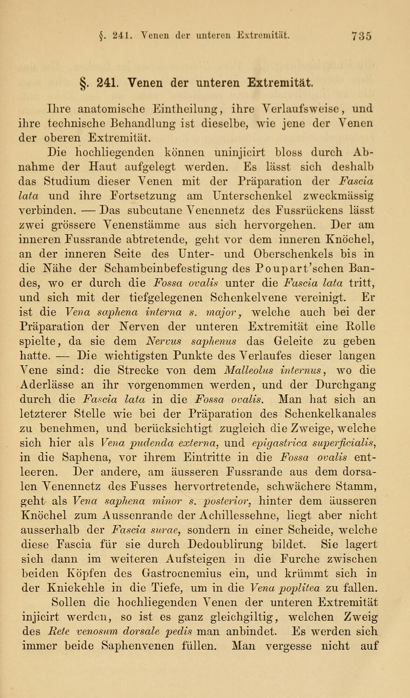 §. 241. Venen der unteren Extremität. Ihre anatomische Kintheilung, ihre Verlaufs w ei sc, und ihre technische Behandlung ist dieselbe, wie jene der Venen der oberen Extremität. Die hochliegenden können uninjicirt bloss durch Ab- nahme der Haut aufgelegt werden. Es lässt sich deshalb das Studium dieser Venen mit der Präparation der Fascia lata und ihre Fortsetzung am Unterschenkel zweckmässig verbinden. — Das subcutane Venennetz des Fussrückens lässt zwei grössere Venenstämme aus sich hervorgehen. Der am inneren Fussrande abtretende, geht vor dem inneren Knöchel, an der inneren Seite des Unter- und Oberschenkels bis in die Nähe der Schambeinbefestigung des Poupart'schen Ban- des, wo er durch die Fossa ovoMs unter die Fascia lata tritt, und sich mit der tiefgelegenen Schenkelvene vereinigt. Er ist die Vena saphena interna s. major, welche auch bei der Präparation der Nerven der unteren Extremität eine Rolle spielte, da sie dem Nervus saphenus das Geleite zu geben hatte. — Die wichtigsten Punkte des Verlaufes dieser langen Vene sind: die Strecke von dem Malleolus internus, wo die Aderlässe an ihr vorgenommen werden, und der Durchgang durch die Fascia lata in die Fossa oualis. Man hat sich an letzterer Stelle wie bei der Präparation des Schenkelkanales zu benehmen, und berücksichtigt zugleich die Zweige, welche sich hier als Vena pudenda externa, und epigastrica superficialis, in die Saphena, vor ihrem Eintritte in die Fossa ovalis ent- leeren. Der andere, am äusseren Fussrande aus dem dorsa- len Venennetz des Fusses hervortretende, schwächere Stamm, geht als Vena saphena minor s:~'posterior, hinter dem äusseren Knöchel zum Aussenrande der Achillessehne, liegt aber nicht ausserhalb der Fascia surae, sondern in einer Scheide, welche diese Fascia für sie durch Dedoublirung bildet. Sie lagert sich dann im weiteren Aufsteigen in die Furche zwischen beiden Köpfen des Gastrocnemius ein, und krümmt sich in der Kniekehle in die Tiefe, um in die Vena poplitea zu fallen. Sollen die hochliegenden Arenen der unteren Extremität injicirt werden, so ist es ganz gleichgiltig, welchen Zweig des Bete venosum dorsale pedis man anbindet. Es werden sich immer beide Saphenvenen füllen. Man vergesse nicht auf