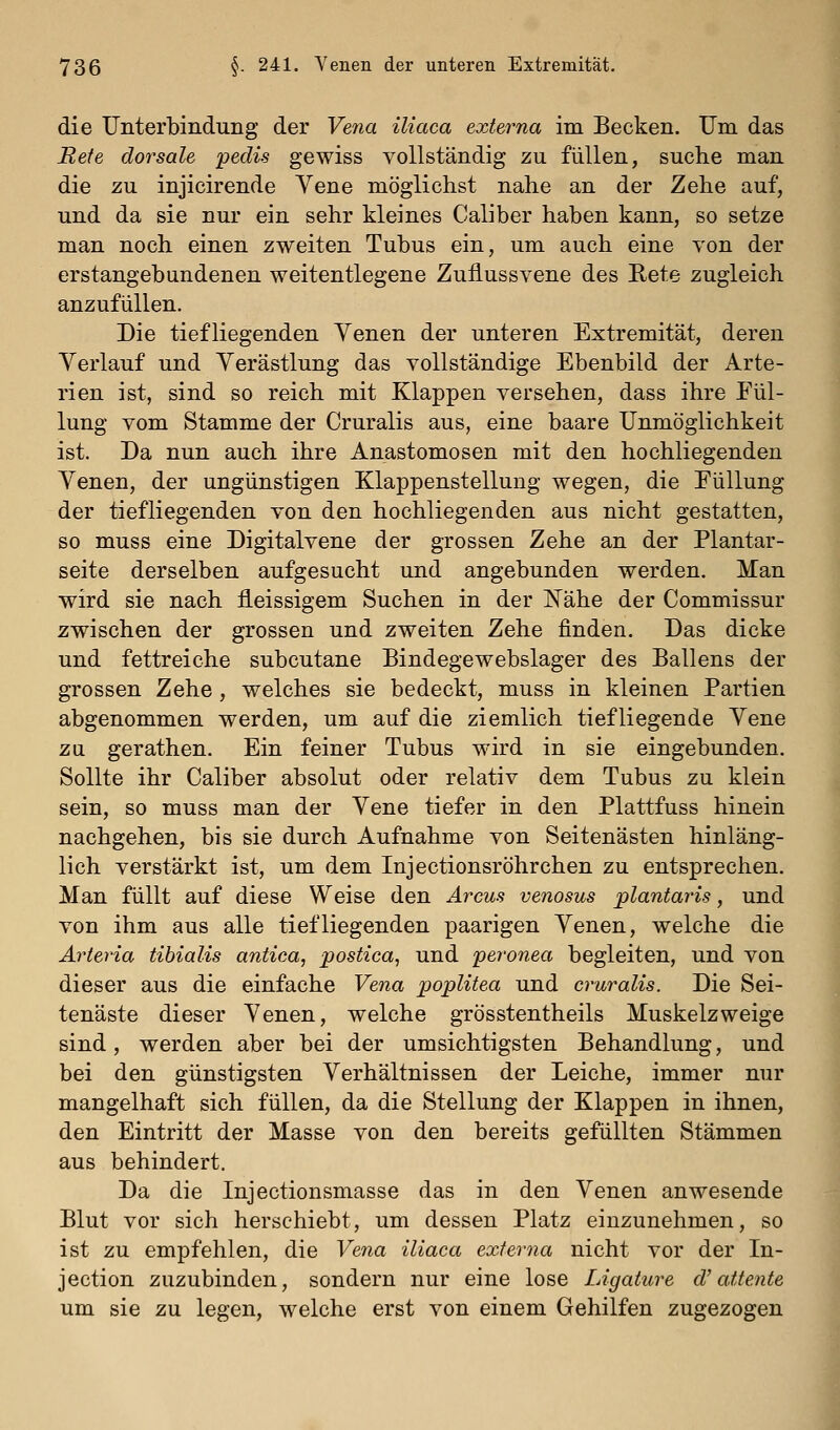 die Unterbindung der Vena iliaca externa im Becken. Um das Rete dorsale pedis gewiss vollständig zu füllen, suche man die zu injicirende Yene möglichst nahe an der Zehe auf, und da sie nur ein sehr kleines Caliber haben kann, so setze man noch einen zweiten Tubus ein, um auch eine von der erstangebundenen weitentlegene Zuflussvene des Rete zugleich anzufüllen. Die tiefliegenden Yenen der unteren Extremität, deren Yerlauf und Yerästlung das vollständige Ebenbild der Arte- rien ist, sind so reich mit Klappen versehen, dass ihre Eül- lung vom Stamme der Cruralis aus, eine baare Unmöglichkeit ist. Da nun auch ihre Anastomosen mit den hochliegenden Yenen, der ungünstigen Klappenstellung wegen, die Eüllung der tiefliegenden von den hochliegenden aus nicht gestatten, so muss eine Digitalvene der grossen Zehe an der Plantar- seite derselben aufgesucht und angebunden werden. Man wird sie nach fleissigem Suchen in der Nähe der Commissur zwischen der grossen und zweiten Zehe finden. Das dicke und fettreiche subcutane Bindegewebslager des Ballens der grossen Zehe, welches sie bedeckt, muss in kleinen Partien abgenommen werden, um auf die ziemlich tiefliegende Yene zu gerathen. Ein feiner Tubus wird in sie eingebunden. Sollte ihr Caliber absolut oder relativ dem Tubus zu klein sein, so muss man der Yene tiefer in den Plattfuss hinein nachgehen, bis sie durch Aufnahme von Seitenästen hinläng- lich verstärkt ist, um dem Injectionsröhrchen zu entsprechen. Man füllt auf diese Weise den Arcus venosus plantaris, und von ihm aus alle tiefliegenden paarigen Yenen, welche die Arteria tibialis antica, postica, und peronea begleiten, und von dieser aus die einfache Vena poplitea und cruralis. Die Sei- tenäste dieser Yenen, welche grösstentheils Muskelzweige sind, werden aber bei der umsichtigsten Behandlung, und bei den günstigsten Yerhältnissen der Leiche, immer nur mangelhaft sich füllen, da die Stellung der Klappen in ihnen, den Eintritt der Masse von den bereits gefüllten Stämmen aus behindert. Da die Injectionsmasse das in den Yenen anwesende Blut vor sich herschiebt, um dessen Platz einzunehmen, so ist zu empfehlen, die Vena iliaca externa nicht vor der In- jection zuzubinden, sondern nur eine lose Ligature d'attente um sie zu legen, welche erst von einem Gehilfen zugezogen I