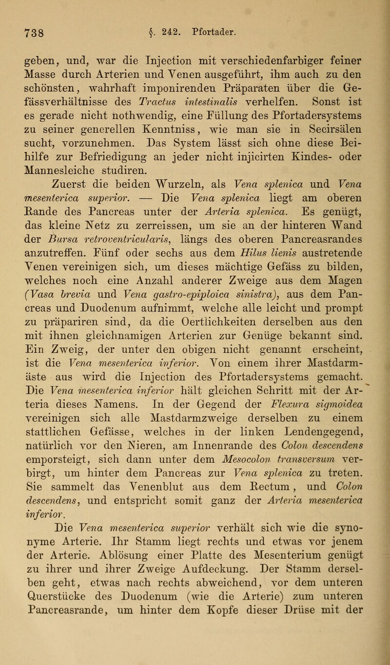 geben, und, war die Injection mit verschiedenfarbiger feiner Masse durch Arterien und Yenen ausgeführt, ihm auch zu den schönsten, wahrhaft imponirenden Präparaten über die Ge- fässverhältnisse des Tractus intestinalis verhelfen. Sonst ist es gerade nicht iiothwendig, eine Füllung des Pfortadersystems zu seiner generellen Kenntniss, wie man sie in Secirsälen sucht, vorzunehmen. Das System lässt sich ohne diese Bei- hilfe zur Befriedigung an jeder nicht injicirten Kindes- oder Mannesleiche studiren. Zuerst die beiden Wurzeln, als Vena splenica und Vena mesenterica superior. — Die Ve?ia splenica liegt am oberen Eande des Pancreas unter der Arteria splenica. Es genügt, das kleine Netz zu zerreissen, um sie an der hinteren Wand der Bursa retroventricularis, längs des oberen Pancreasrandes anzutreffen. Fünf oder sechs aus dem Hilus lienis austretende Yenen vereinigen sich, um dieses mächtige Gefäss zu bilden, welches noch eine Anzahl anderer Zweige aus dem Magen (Vasa brevia und Vena gastro-epiploica sinistra), aus dem Pan- creas und Duodenum aufnimmt, welche alle leicht und prompt zu präpariren sind, da die Oertlichkeiten derselben aus den mit ihnen gleichnamigen Arterien zur Genüge bekannt sind. Ein Zweig, der unter den obigen nicht genannt erscheint, ist die Vena mesenterica inferior. Yon einem ihrer Mastdarm- äste aus wird die Injection des Pfortadersystems gemacht. Die Vena mesenterica inferior hält gleichen Schritt mit der Ar- teria dieses IS'amens. In der Gegend der Flexura sigmoidea vereinigen sich alle Mastdarmzweige derselben zu einem stattlichen Gefässe, welches in der linken Lendengegend, natürlich vor den Nieren, am Innenrande des Colon descendens emporsteigt, sich dann unter dem Mesocolon transversum ver- birgt, um hinter dem Pancreas zur Vena splenica zu treten. Sie sammelt das Yenenblut aus dem Rectum, und Colon descendens, und entspricht somit ganz der Arteria mesenterica inferior. Die Vena mesenterica superior verhält sich wie die syno- nyme Arterie. Ihr Stamm liegt rechts und etwas vor jenem der Arterie. Ablösung einer Platte des Mesenterium genügt zu ihrer und ihrer Zweige Aufdeckung. Der Stamm dersel- ben geht, etwas nach rechts abweichend, vor dem unteren Querstücke des Duodenum (wie die Arterie) zum unteren Pancreasrande, um hinter dem Kopfe dieser Drüse mit der