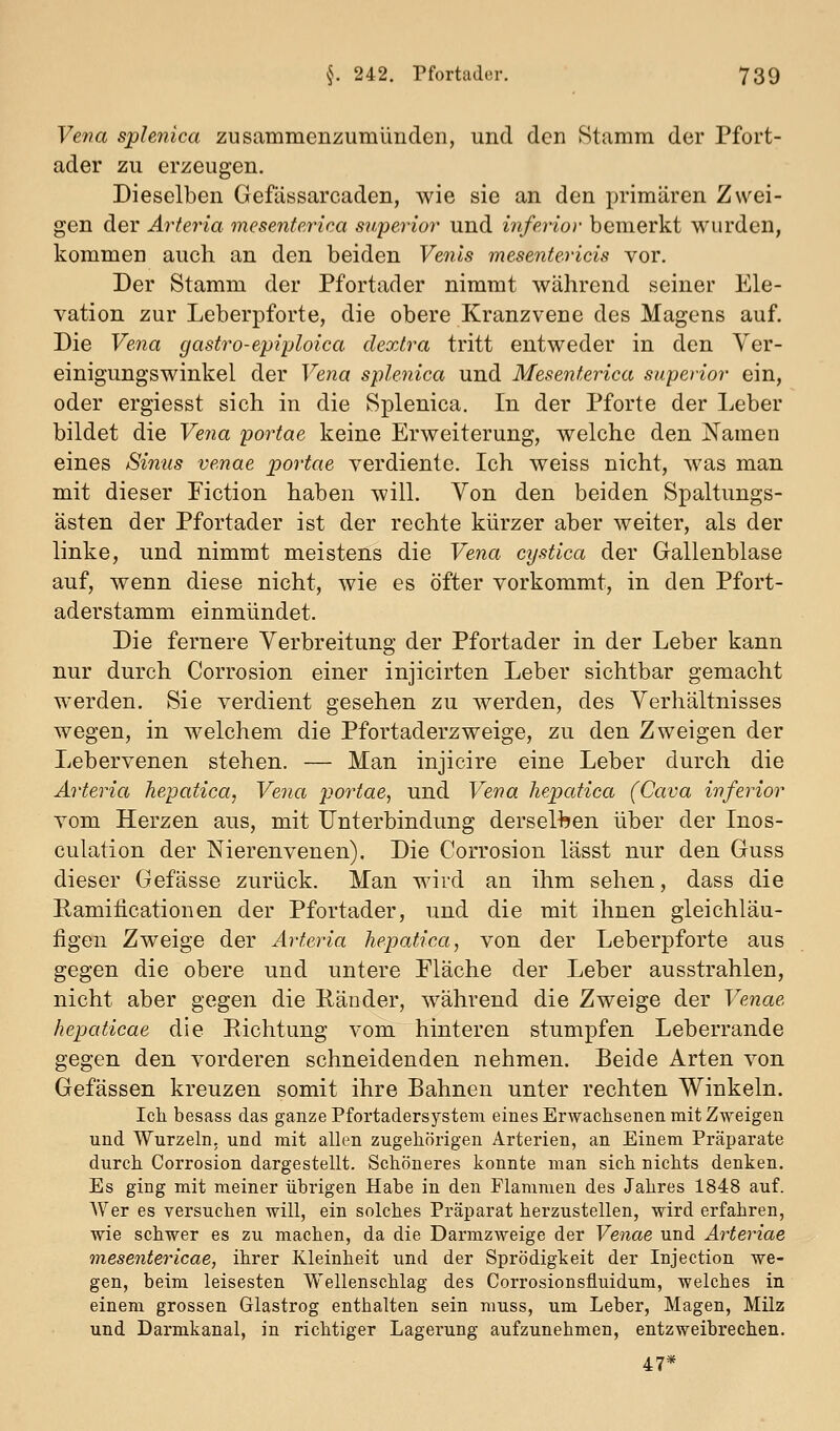 Vefia sphnica zusammenzumünden, und den Stamm der Pfort- ader zu erzeugen. Dieselben Gefässarcaden, wie sie an den primären Zwei- gen der Arteria mesenferica s7f,perior und inferior bemerkt wurden, kommen auch an den beiden Venls mesentericis vor. Der Stamm der Pfortader nimmt während seiner Ele- vation zur Leberpforte, die obere Kranzvene des Magens auf. Die Vena gastro-epiplolca dextra tritt entweder in den Ver- einigungswinkel der Vena splenica und Mesenterica superior ein, oder ergiesst sich in die Splenica. In der Pforte der Leber bildet die Vena portae keine Erweiterung, welche den Namen eines Sinus venae portae verdiente. Ich weiss nicht, was man mit dieser Fiction haben will. Von den beiden Spaltungs- ästen der Pfortader ist der rechte kürzer aber weiter, als der linke, und nimmt meistens die Vena cystica der Gallenblase auf, wenn diese nicht, wie es öfter vorkommt, in den Pfort- aderstamm einmündet. Die fernere Verbreitung der Pfortader in der Leber kann nur durch Corrosion einer injicirten Leber sichtbar gemacht werden. Sie verdient gesehen zu werden, des Verhältnisses wegen, in welchem die Pfortaderzweige, zu den Zweigen der Lebervenen stehen. — Man injicire eine Leber durch die Arteria hepatica, Vena portae, und Vena hepatica (Cava inferior vom Herzen aus, mit Unterbindung derseHien über der Inos- culation der Nierenvenen). Die Corrosion lässt nur den Guss dieser Gefässe zurück. Man wird an ihm sehen, dass die Ramificationen der Pfortader, und die mit ihnen gleichläu- figen Zweige der Arteria hepatica, von der Leberpforte aus gegen die obere und untere Fläche der Leber ausstrahlen, nicht aber gegen die Ränder, während die Zweige der Venae hepaticae die Richtung vom hinteren stumpfen Leberrande gegen den vorderen schneidenden nehmen. Beide Arten von Gefässen kreuzen somit ihre Bahnen unter rechten Winkeln. Ich besass das ganze Pfortadersystem eines Erwachsenen mit Zweigen und Wurzeln, und mit allen zugehörigen Arterien, an Einem Präparate durch Corrosion dargestellt. Schöneres konnte man sich nichts denken. Es ging mit meiner übrigen Habe in den Flammen des Jahres 1848 auf. Wer es versuchen will, ein solches Präparat herzustellen, wird erfahren, wie schwer es zu machen, da die Darmzweige der Venae und Arteriae mesentericae, ihrer Kleinheit und der Sprödigkeit der Injection we- gen, beim leisesten Wellenschlag des Corrosionsfluidum, welches in einem grossen Glastrog enthalten sein muss, um Leber, Magen, Milz und Darmkanal, in richtiger Lagerung aufzunehmen, entzweibrechen. 47*