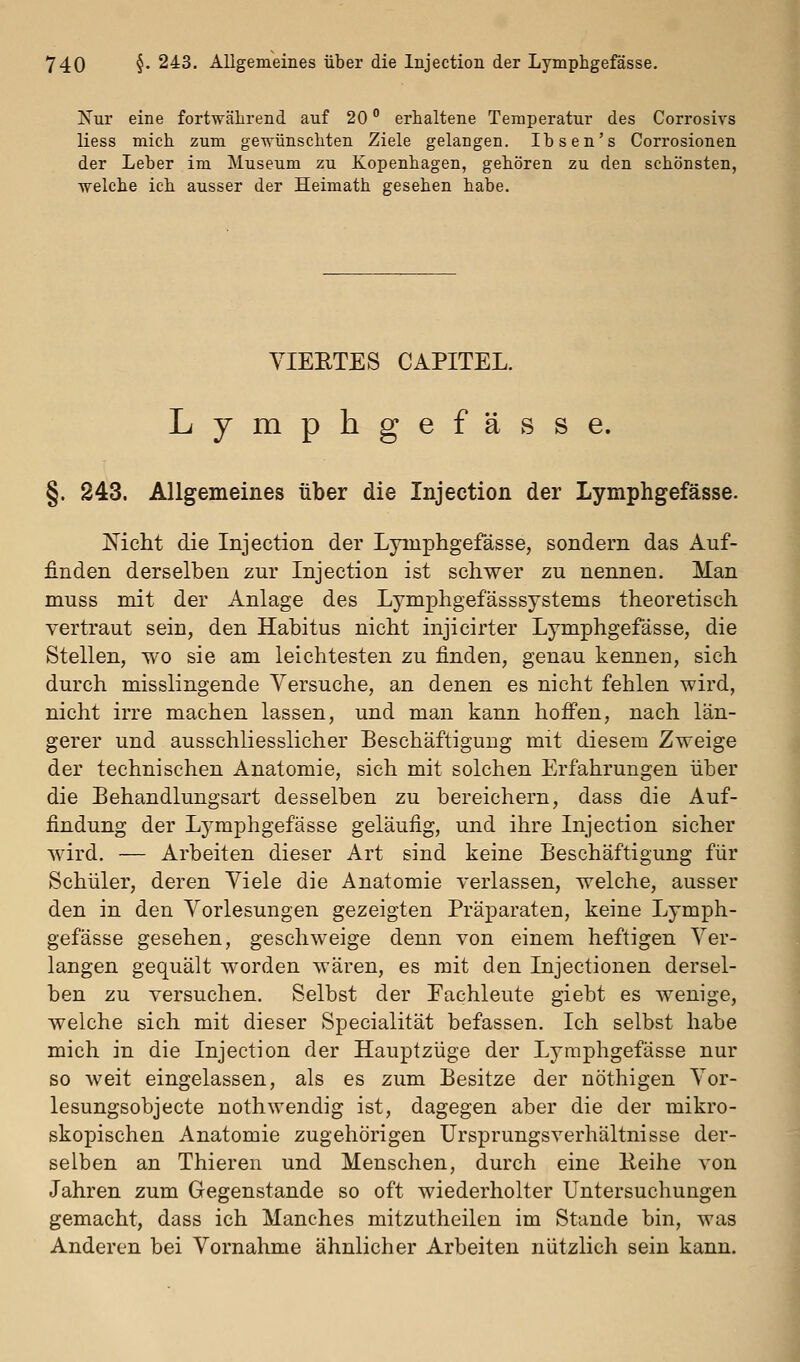 Nur eine fortwährend auf 20 erhaltene Temperatur des Corrosivs liess mich zum gewünschten Ziele gelangen. Ibsen's Corrosionen der Leber im Museum zu Kopenhagen, gehören zu den schönsten, welche ich ausser der Heimath gesehen habe. YIEETES CAPITEL. Lymphgefässe. §. 243. Allgemeines über die Injection der Lymphgefässe. j^icht die Injection der Lymphgefässe, sondern das Auf- finden derselben zur Injection ist schwer zu nennen. Man muss mit der Anlage des Lymphgefässsystems theoretisch vertraut sein, den Habitus nicht injicirter Lymphgefässe, die Stellen, wo sie am leichtesten zu finden, genau kennen, sich durch misslingende Versuche, an denen es nicht fehlen wird, nicht irre machen lassen, und man kann hoffen, nach län- gerer und ausschliesslicher Beschäftigung mit diesem Zweige der technischen Anatomie, sich mit solchen Erfahrungen über die Behandlungsart desselben zu bereichern, dass die Auf- findung der Lymphgefässe geläufig, und ihre Injection sicher wird. — Arbeiten dieser Art sind keine Beschäftigung für Schüler, deren Viele die Anatomie verlassen, welche, ausser den in den Vorlesungen gezeigten Präparaten, keine Lymph- gefässe gesehen, geschweige denn von einem heftigen Ver- langen gequält worden wären, es mit den Injectionen dersel- ben zu versuchen. Selbst der Fachleute giebt es wenige, welche sich mit dieser Specialität befassen. Ich selbst habe mich in die Injection der Hauptzüge der Lymphgefässe nur so weit eingelassen, als es zum Besitze der nöthigen Vor- lesungsobjecte nothwendig ist, dagegen aber die der mikro- skopischen Anatomie zugehörigen Ursprungsverhältnisse der- selben an Thieren und Menschen, durch eine Eeihe von Jahren zum Gegenstande so oft wiederholter Untersuchungen gemacht, dass ich Manches mitzutheilen im Stande bin, was Anderen bei Vornahme ähnlicher Arbeiten nützlich sein kann.