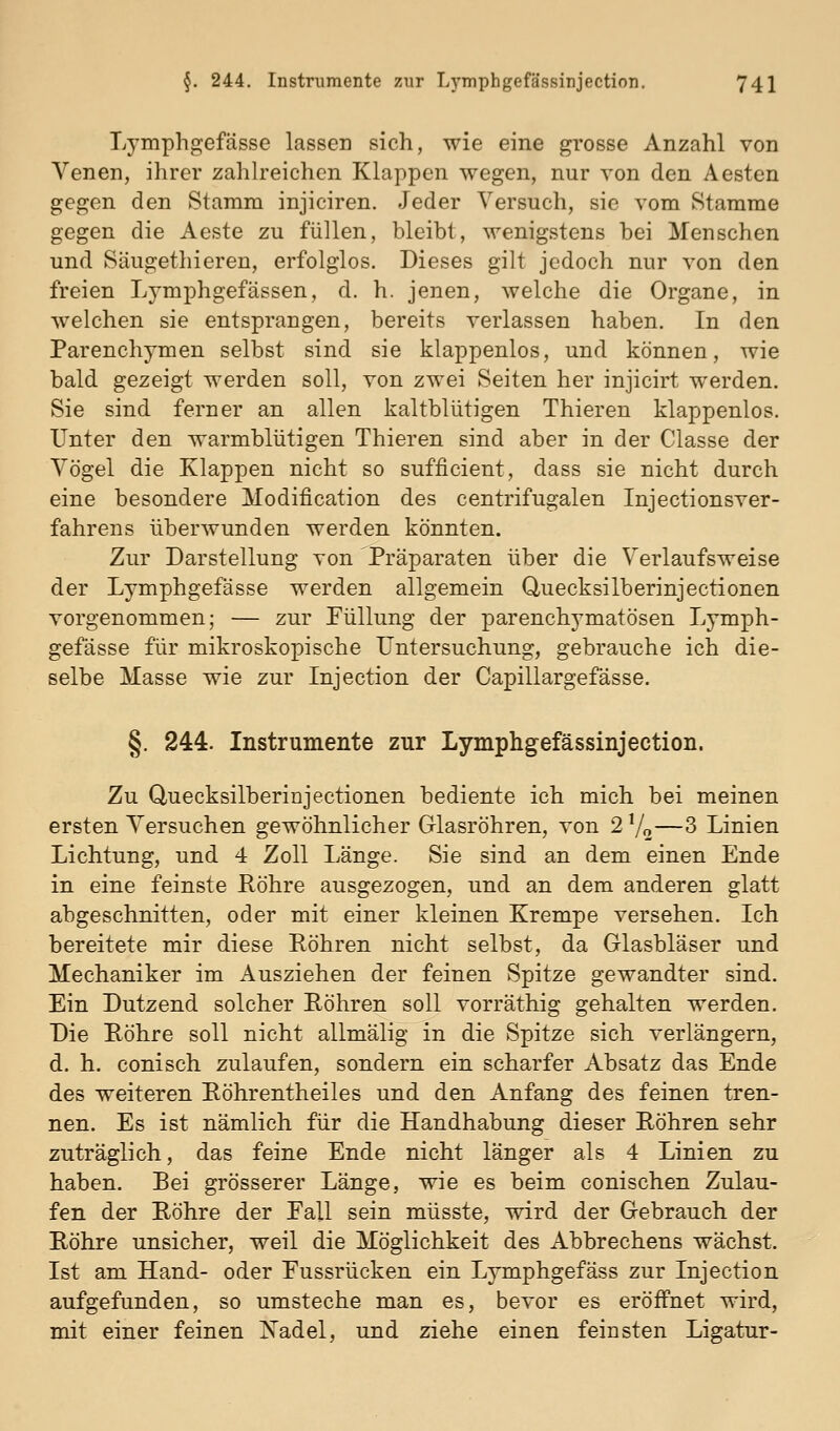 Lymphgefässe lassen sich, wie eine grosse Anzahl von Venen, ihrer zahlreichen Klappen wegen, nur von den Aesten gegen den Stamm injiciren. Jeder Versuch, sie vom Stamme gegen die Aeste zu füllen, bleibt, wenigstens bei Menschen und Säugethieren, erfolglos. Dieses gilt jedoch nur von den freien Lymphgefässen, d. h. jenen, welche die Organe, in welchen sie entsprangen, bereits verlassen haben. In den Parenchymen selbst sind sie klappenlos, und können, wie bald gezeigt werden soll, von zwei Seiten her injicirt werden. Sie sind ferner an allen kaltblütigen Thieren klappenlos. Unter den warmblütigen Thieren sind aber in der Classe der Vögel die Klappen nicht so sufficient, dass sie nicht durch eine besondere Modification des centrifugalen Injectionsver- fahrens überwunden werden könnten. Zur Darstellung von 'Präparaten über die Verlaufsweise der Lymphgefässe werden allgemein Quecksilberinjectionen vorgenommen; — zur Füllung der parenchymatösen Lymph- gefässe für mikroskopische Untersuchung, gebrauche ich die- selbe Masse wie zur Injection der Capillargefässe. §. 244. Instrumente zur Lymphgefässinjection. Zu Quecksilberinjectionen bediente ich mich bei meinen ersten Versuchen gewöhnlicher Glasröhren, von 2 Vo—3 Linien Lichtung, und 4 Zoll Länge. Sie sind an dem einen Ende in eine feinste Eöhre ausgezogen, und an dem anderen glatt abgeschnitten, oder mit einer kleinen Krempe versehen. Ich bereitete mir diese Röhren nicht selbst, da Glasbläser und Mechaniker im Ausziehen der feinen Spitze gewandter sind. Ein Dutzend solcher Eöhren soll vorräthig gehalten werden. Die Röhre soll nicht allmälig in die Spitze sich verlängern, d. h. conisch zulaufen, sondern ein scharfer Absatz das Ende des weiteren Röhrentheiles und den Anfang des feinen tren- nen. Es ist nämlich für die Handhabung dieser Röhren sehr zuträglich, das feine Ende nicht länger als 4 Linien zu haben. Bei grösserer Länge, wie es beim conischen Zulau- fen der Röhre der Fall sein müsste, wird der Gebrauch der Röhre unsicher, weil die Möglichkeit des Abbrechens wächst. Ist am Hand- oder Fussrücken ein Lymphgefäss zur Injection aufgefunden, so umsteche man es, bevor es eröffnet wird, mit einer feinen IS'adel, und ziehe einen feinsten Ligatur-