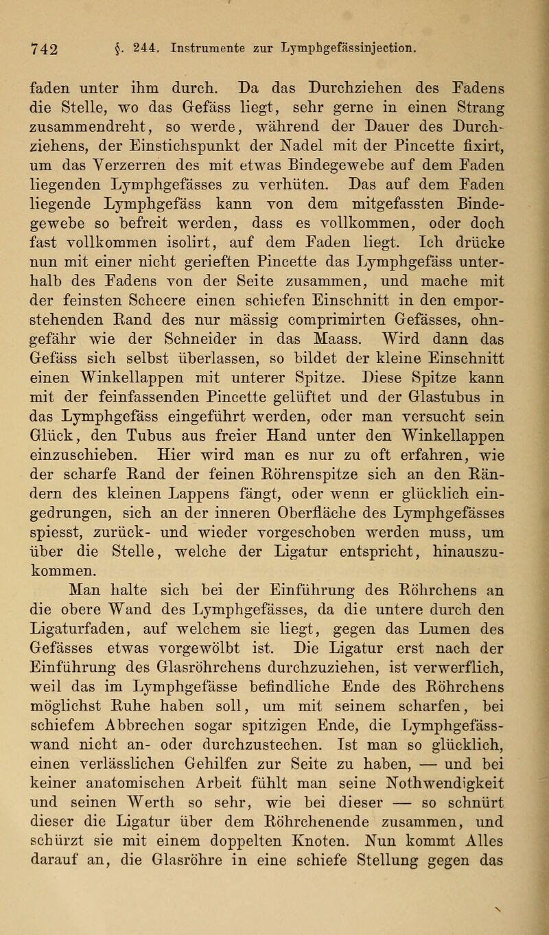 faden unter ihm durch. Da das Durchziehen des Fadens die Stelle, wo das Gefäss liegt, sehr gerne in einen Strang zusammendreht, so werde, während der Dauer des Durch- ziehens, der Einstichspunkt der ISTadel mit der Pincette fixirt, um das Verzerren des mit etwas Bindegewebe auf dem Faden liegenden Lymphgefässes zu yerhüten. Das auf dem Faden liegende Lymphgefäss kann von dem mitgefassten Binde- gewebe so befreit werden, dass es vollkommen, oder doch fast vollkommen isolirt, auf dem Faden liegt. Ich drücke nun mit einer nicht gerieften Pincette das Lymphgefäss unter- halb des Fadens von der Seite zusammen, und mache mit der feinsten Scheere einen schiefen Einschnitt in den empor- stehenden Rand des nur massig comprimirten Gefässes, ohn- gefähr wie der Schneider in das Maass. Wird dann das Gefäss sich selbst überlassen, so bildet der kleine Einschnitt einen Winkellappen mit unterer Spitze. Diese Spitze kann mit der feinfassenden Pincette gelüftet und der Glastubus in das Lymphgefäss eingeführt werden, oder man versucht sein Glück, den Tubus aus freier Hand unter den Winkellappen einzuschieben. Hier wird man es nur zu oft erfahren, wie der scharfe Band der feinen Röhrenspitze sich an den Rän- dern des kleinen Lappens fängt, oder wenn er glücklich ein- gedrungen, sich an der inneren Oberfläche des Lymphgefässes spiesst, zurück- und wieder vorgeschoben werden muss, um über die Stelle, welche der Ligatur entspricht, hinauszu- kommen. Man halte sich bei der Einführung des Röhrchens an die obere Wand des Lymphgefässes, da die untere durch den Ligaturfaden, auf welchem sie liegt, gegen das Lumen des Gefässes etwas vorgewölbt ist. Die Ligatur erst nach der Einführung des Glasröhrchens durchzuziehen, ist verwerflich, weil das im Lymphgefässe befindliche Ende des Röhrchens möglichst Ruhe haben soll, um mit seinem scharfen, bei schiefem Abbrechen sogar spitzigen Ende, die Lymphgefäss- wand nicht an- oder durchzustechen. Ist man so glücklich, einen verlässlichen Gehilfen zur Seite zu haben, — und bei keiner anatomischen Arbeit fühlt man seine Nothwendigkeit und seinen Werth so sehr, wie bei dieser — so schnürt dieser die Ligatur über dem Röhrchenende zusammen, und schürzt sie mit einem doppelten Knoten. Nun kommt Alles darauf an, die Glasröhre in eine schiefe Stellung gegen das