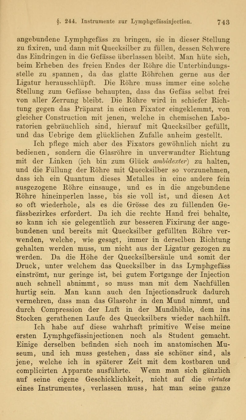 angebundene Lymphgefäss zu bringen, sie in dieser Stellung zu fixiren, und dann mit Uuecksilbcr zu füllen, dessen Schwere das Eindringen in die Gefässe überlassen bleibt. Man hüte sich, beim Erheben des freien Endes der llöhre die Unterbindungs- stelle zu spannen, da das glatte Röhrchen gerne aus der Ligatur herausschlüpft. Die Röhre muss immer eine solche Stellung zum Gefässe behaupten, dass das Gefäss selbst frei von aller Zerrung bleibt. Die Röhre wird in schiefer Rich- tung gegen das Präparat in einen Eixator eingeklemmt, von gleicher Construction mit jenen, welche in chemischen Labo- ratorien gebräuchlich sind, hierauf mit Quecksilber gefüllt, und das üebrige dem glücklichen Zufalle anheim gestellt. Ich pflege mich aber des Fixators gewöhnlich nicht zu bedienen, sondern die Glasröhre in unverwandter Richtung mit der Linken (ich bin: zum Glück ambidexter) zu halten, und die EüUung der Röhre mit Quecksilber so vorzunehmen, dass ich ein Quantum dieses Metalles in eine andere fein ausgezogene Röhre einsauge, und es in die angebundene Röhre hineinperlen lasse, bis sie voll ist, und diesen Act so oft wiederhole, als es die Grösse des zu füllenden Ge- fässbezirkes erfordert. Da ich die rechte Hand frei behalte, so kann ich sie gelegentlich zur besseren Eixirung der ange- bundenen und bereits mit Quecksilber gefüllten Röhre ver- wenden, welche, wie gesagt, immer in derselben Richtung gehalten werden muss, um nicht aus der Ligatur gezogen zu werden. Da die Höhe der Quecksilbersäule und somit der Druck, unter welchem das Quecksilber in das Lymphgefäss einströmt, nur geringe ist, bei gutem Fortgänge der Injection auch schnell abnimmt, so muss man mit dem Nachfüllen hurtig sein. Man kann auch den Injectionsdruck dadurch vermehren, dass man das Glasrohr in den Mund nimmt, und durch Compression der Luft in der Mundhöhle, dem ins Stocken gerathenen Laufe des Quecksilbers wieder nachhilft. Ich habe auf diese wahrhaft primitive Weise meine ersten Lymphgefässinjectionen noch als Student gemacht. Einige derselben befinden sich noch im anatomischen Mu- seum, und ich muss gestehen, dass sie schöner sind, als jene, welche ich in späterer Zeit mit dem kostbaren und complicirten Apparate ausführte. Wenn man sich gänzlich auf seine eigene Geschicklichkeit, nicht auf die virtutes eines Instrumentes, verlassen muss, hat man seine ganze