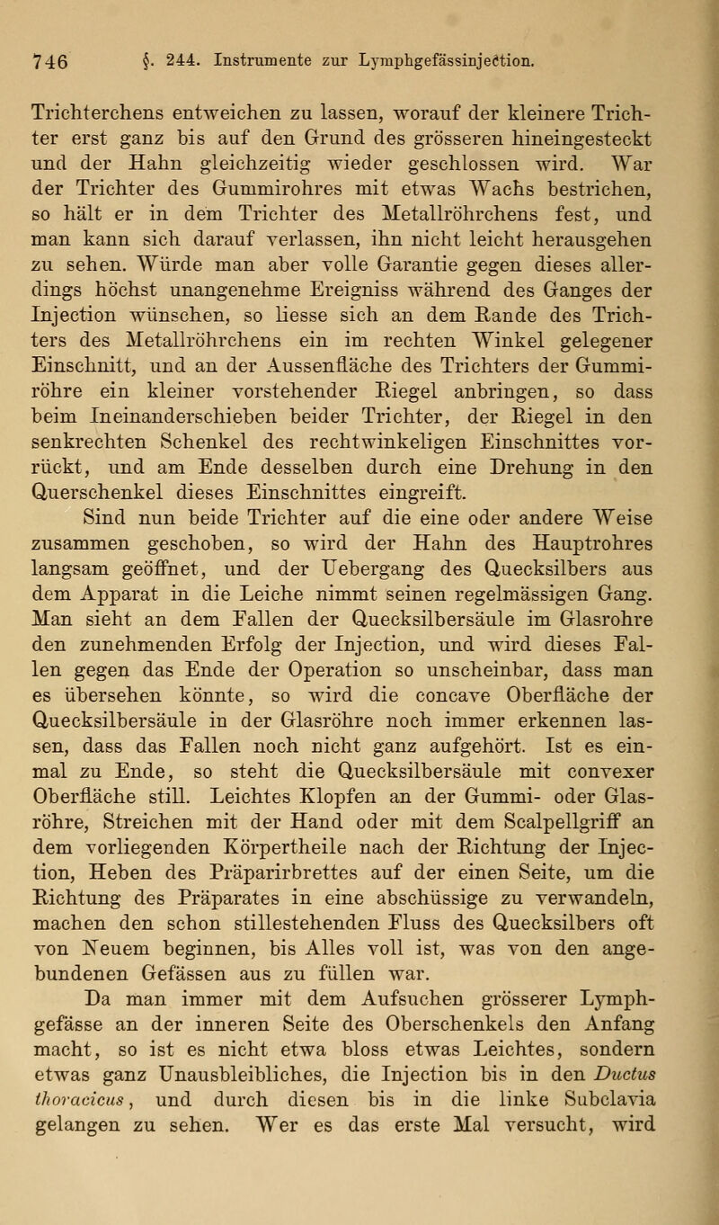 Trichterchens entweichen zu lassen, worauf der kleinere Trich- ter erst ganz bis auf den Grund des grösseren hineingesteckt und der Hahn gleichzeitig wieder geschlossen wird. War der Trichter des Gummirohres mit etwas Wachs bestrichen, so hält er in dem Trichter des Metallröhrchens fest, und man kann sich darauf verlassen, ihn nicht leicht herausgehen zu sehen. Würde man aber volle Garantie gegen dieses aller- dings höchst unangenehme Ereigniss während des Ganges der Injection wünschen, so Hesse sich an dem Rande des Trich- ters des Metallröhrchens ein im rechten Winkel gelegener Einschnitt, und an der Aussenfläche des Trichters der Gummi- röhre ein kleiner vorstehender Eiegel anbringen, so dass beim Ineinanderschieben beider Trichter, der Riegel in den senkrechten Schenkel des rechtwinkeligen Einschnittes vor- rückt, und am Ende desselben durch eine Drehung in den Querschenkel dieses Einschnittes eingreift. Sind nun beide Trichter auf die eine oder andere Weise zusammen geschoben, so wird der Hahn des Hauptrohres langsam geöffnet, und der IT ebergang des Quecksilbers aus dem Apparat in die Leiche nimmt seinen regelmässigen Gang. Man sieht an dem Fallen der Quecksilbersäule im Glasrohre den zunehmenden Erfolg der Injection, und wird dieses Fal- len gegen das Ende der Operation so unscheinbar, dass man es übersehen könnte, so wird die concave Oberfläche der Quecksilbersäule in der Glasröhre noch immer erkennen las- sen, dass das Fallen noch nicht ganz aufgehört. Ist es ein- mal zu Ende, so steht die Quecksilbersäule mit convexer Oberfläche still. Leichtes Klopfen an der Gummi- oder Glas- röhre, Streichen mit der Hand oder mit dem Scalpellgriff an dem vorliegenden Körpertheile nach der Richtung der Injec- tion, Heben des Präparirbrettes auf der einen Seite, um die Richtung des Präparates in eine abschüssige zu verwandeln, machen den schon stillestehenden Fluss des Quecksilbers oft von ISTeuem beginnen, bis Alles voll ist, was von den ange- bundenen Gefässen aus zu füllen war. Da man immer mit dem Aufsuchen grösserer Lymph- gefässe an der inneren Seite des Oberschenkels den Anfang macht, so ist es nicht etwa bloss etwas Leichtes, sondern etwas ganz Unausbleibliches, die Injection bis in den Ductus ihoracicus, und durch diesen bis in die linke Subclavia gelangen zu sehen. Wer es das erste Mal versucht, wird