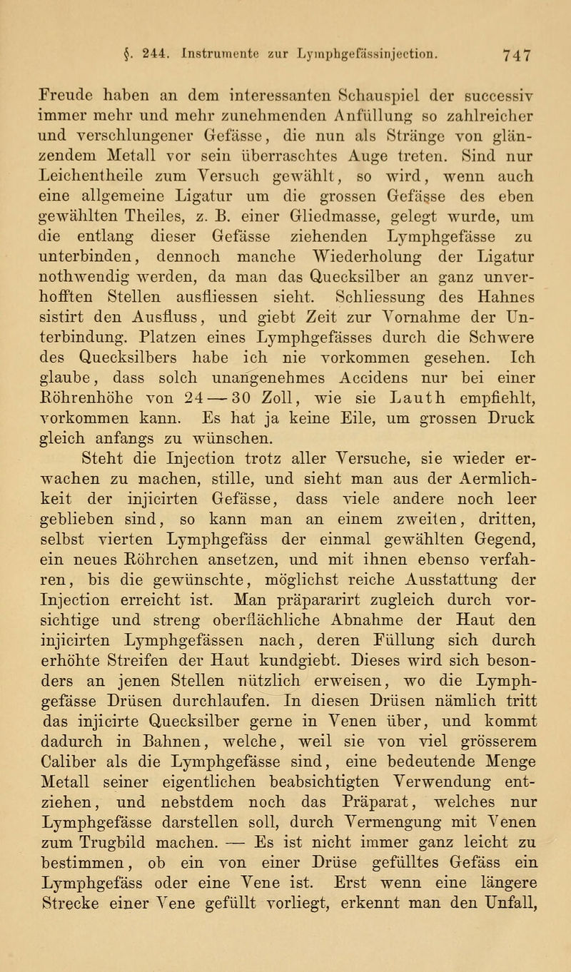 Freude haben an dem interessanten Schauspiel der successiv immer mehr und mehr zunehmenden Anfüllung so zaHreicher und verschlungener Gefässe, die nun als Stränge von glän- zendem Metall vor sein überraschtes Auge treten. Sind nur Leichentheile zum Versuch gewählt, so wird, wenn auch eine allgemeine Ligatur um die grossen Gefässe des eben gewählten Theiles, z. B. einer Gliedmasse, gelegt wurde, um die entlang dieser Gefässe ziehenden Lymphgefässe zu unterbinden, dennoch manche Wiederholung der Ligatur nothwendig werden, da man das Quecksilber an ganz unver- hofften Stellen ausiliessen sieht. Schliessung des Hahnes sistirt den Ausfluss, und giebt Zeit zur Vornahme der Un- terbindung. Platzen eines Lymphgefässes durch die Schwere des Quecksilbers habe ich nie vorkommen gesehen. Ich glaube, dass solch unangenehmes Accidens nur bei einer Röhrenhöhe von 24 — 30 Zoll, wie sie Lauth empfiehlt, vorkommen kann. Es hat ja keine Eile, um grossen Druck gleich anfangs zu wünschen. Steht die Lijection trotz aller Versuche, sie wieder er- wachen zu machen, stille, und sieht man aus der Aermlich- keit der injicirten Gefässe, dass viele andere noch leer geblieben sind, so kann man an einem zweiten, dritten, selbst vierten Lymphgefäss der einmal gewählten Gegend, ein neues Röhrchen ansetzen, und mit ihnen ebenso verfah- ren, bis die gewünschte, möglichst reiche Ausstattung der Injection erreicht ist. Man präpararirt zugleich durch vor- sichtige und streng oberflächliche Abnahme der Haut den injicirten Lymphgefässen nach, deren Füllung sich durch erhöhte Streifen der Haut kundgiebt. Dieses wird sich beson- ders an jenen Stellen nützlich erweisen, wo die Lymph- gefässe Drüsen durchlaufen. In diesen Drüsen nämlich tritt das injicirte Quecksilber gerne in Venen über, und kommt dadurch in Bahnen, welche, weil sie von viel grösserem Caliber als die Lymphgefässe sind, eine bedeutende Menge Metall seiner eigentlichen beabsichtigten Verwendung ent- ziehen, und nebstdem noch das Präparat, welches nur Lymphgefässe darstellen soll, durch Vermengung mit Venen zum Trugbild machen. — Es ist nicht immer ganz leicht zu bestimmen, ob ein von einer Drüse gefülltes Gefäss ein Lymphgefäss oder eine Vene ist. Erst wenn eine längere Strecke einer Vene gefüllt vorliegt, erkennt man den Unfall,