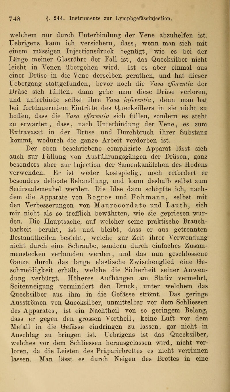 welchem nur durch Unterbindung der Vene abzuhelfen ist. Uebrigens kann ich versichern, dass, wenn man sich mit einem massigen Injectionsdruck begnügt, wie es bei der Länge meiner Glasröhre der Fall ist, das Quecksilber nicht leicht in Yenen übergehen wird. Ist es aber einmal aus einer Drüse in die Vene derselben gerathen, und hat dieser Uebergang stattgefunden, bevor noch die Vasa efferentia der Drüse sich füllten, dann gebe man diese Drüse verloren, und unterbinde selbst ihre Vasa inferentia, denn man hat bei fortdauerndem Eintritte des Quecksilbers in sie nicht zu hoffen, dass die Vasa efferentia sich füllen, sondern es steht zu erwarten, dass, nach Unterbindung der Vene, es zum Extravasat in der Drüse und Durchbruch ihrer Substanz kommt, wodurch die ganze Arbeit verdorben ist. Der eben beschriebene complicirte Apparat lässt sich auch zur Füllung von Ausführungsgängen der Drüsen, ganz besonders aber zur Injection der Samenkanälchen des Hodens verwenden. Er ist weder kostspielig, noch erfordert er besonders delicate Behandlung, und kann deshalb selbst zum Secirsaalsmeubel werden. Die Idee dazu schöpfte ich, nach- dem die Apparate von Bogros und Fohmann, selbst mit den Verbesserungen von Maurocordato und Lauth, sich mir nicht als so trefflich bewährten, wie sie gepriesen wur- den. Die Hauptsache, auf welcher seine praktische Brauch- barkeit beruht, ist und bleibt, dass er aus getrennten Bestandtheilen besteht, welche zur Zeit ihrer Verwendung nicht durch eine Schraube, sondern durch einfaches Zusam- menstecken verbunden werden, und das nun geschlossene Ganze durch das lange elastische Zwischenglied eine Ge- schmeidigkeit erhält, welche die Sicherheit seiner Anwen- dung verbürgt. Höheres Aufhängen am Stativ vermehrt, Seitenneigung vermindert den Druck, unter welchem das Quecksilber aus ihm in die Gefässe strömt. Das geringe Ausströmen von Quecksilber, unmittelbar vor dem Schliessen des Apparates, ist ein Nachtheil von so geringem Belang, dass er gegen den grossen Vortheil, keine Luft vor dem Metall in die Gefässe eindringen zu lassen, gar nicht in Anschlag zu bringen ist. Uebrigens ist das Quecksilber, welches vor dem Schliessen herausgelassen wird, nicht ver- loren, da die Leisten des Präparirbrettes es nicht verrinnen lassen. Man lässt es durch Neigen des Brettes in eine