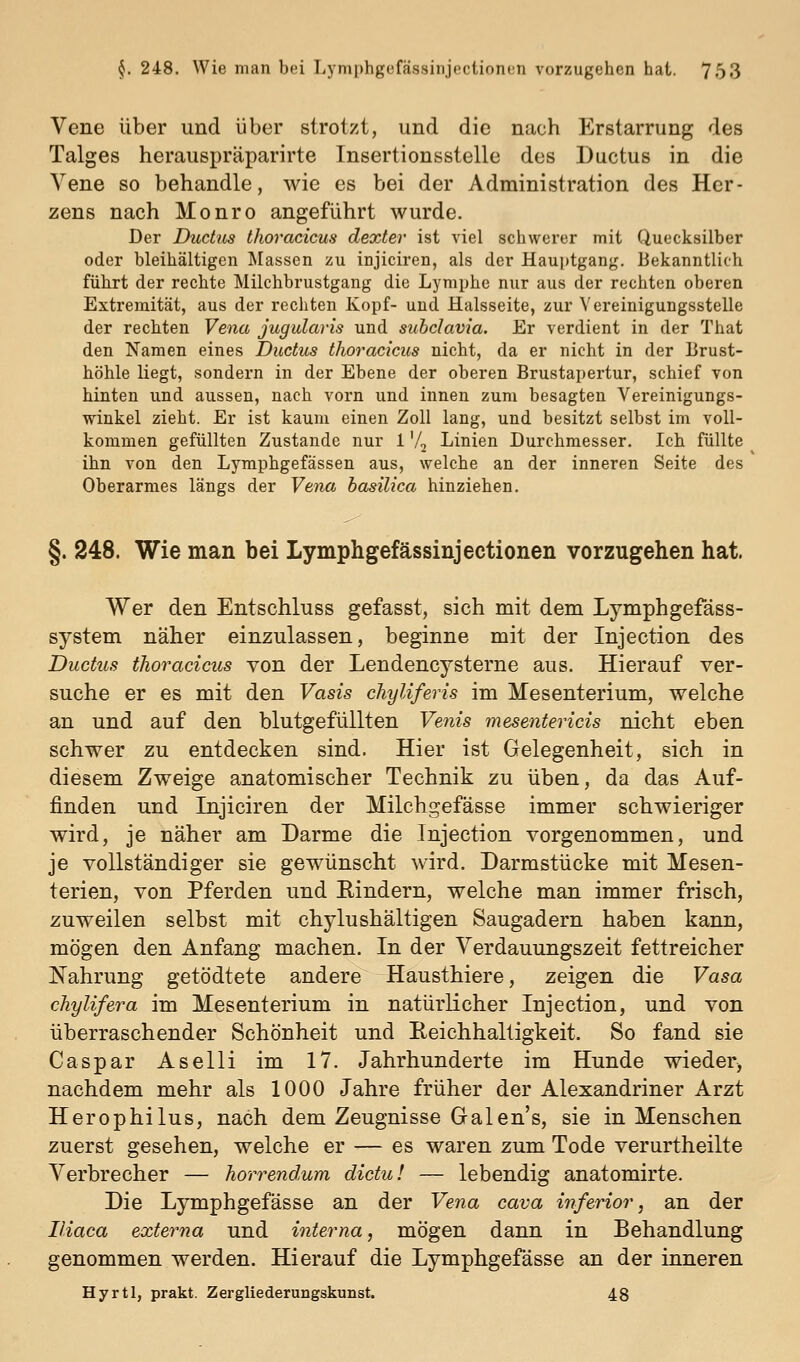Vene über und über strotzt, und die nach Erstarrung des Talges herauspräparirte Tnsertionsstelle des Ductus in die Vene so behandle, wie es bei der Administration des Her- zens nach Monro angeführt wurde. Der Ductus thoracicus dexter ist viel schwerer mit Quecksilber oder bleihaltigen Massen zu injiciren, als der Hauptgang. Bekanntlich führt der rechte Milchbrustgang die Lymphe nur aus der rechten oberen Extremität, aus der rechten Kopf- und Halsseite, zur Vereinigungsstelle der rechten Vena jugulavis und subclavia. Er verdient in der That den Namen eines Ductus thoracicus nicht, da er nicht in der Brust- höhle liegt, sondern in der Ebene der oberen Brustapertur, schief von hinten und aussen, nach vorn und innen zum besagten Vereinigungs- winkel zieht. Er ist kaum einen Zoll lang, und besitzt selbst im voll- kommen gefüllten Zustande nur 1 V2 Linien Durchmesser. Ich füllte ihn von den Lymphgefässen aus, welche an der inneren Seite des Oberarmes längs der Vena hasilica hinziehen. §. 248. Wie man bei Lymphgefässinjectionen vorzugehen hat. Wer den Entschluss gefasst, sich mit dem Lymphgefäss- system näher einzulassen, beginne mit der Injection des Ductus thoracicus von der Lendencysterne aus. Hierauf ver- suche er es mit den Vasis chyliferis im Mesenterium, welche an und auf den blutgefüllten Vetiis mesentericis nicht eben schwer zu entdecken sind. Hier ist Gelegenheit, sich in diesem Zweige anatomischer Technik zu üben, da das Auf- finden und Injiciren der Milchgefässe immer schwieriger wird, je näher am Darme die Injection vorgenommen, und je vollständiger sie gewünscht wird. Darmstücke mit Mesen- terien, von Pferden und Rindern, welche man immer frisch, zuweilen selbst mit chylushältigen Saugadern haben kann, mögen den Anfang machen. In der Verdauungszeit fettreicher Nahrung getödtete andere Hausthiere, zeigen die Vasa chylifera im Mesenterium in natürlicher Injection, und von überraschender Schönheit und Reichhaltigkeit. So fand sie Caspar Aselli im 17. Jahrhunderte im Hunde wieder^ nachdem mehr als 1000 Jahre früher der Alexandriner Arzt Herophilus, nach dem Zeugnisse Galen's, sie in Menschen zuerst gesehen, welche er — es waren zum Tode verurtheilte Verbrecher — horrendum dictu! — lebendig anatomirte. Die Lymphgefässe an der Vena cava inferior, an der Iliaca externa und interna, mögen dann in Behandlung genommen werden. Hierauf die Lymphgefässe an der inneren Hyrtl, prakt. Zergliederungskunst. 48