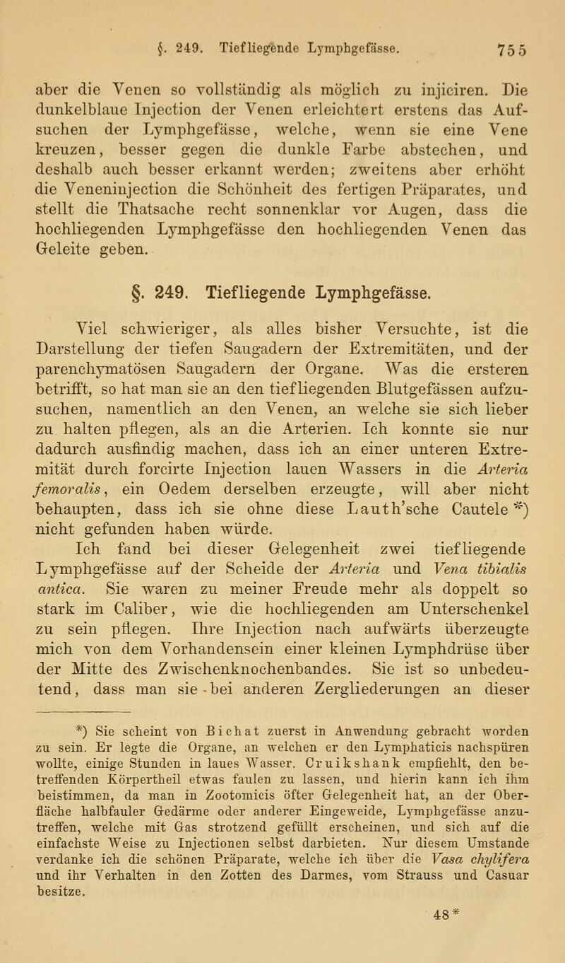 aber die Venen so vollständig als möglich zu injiciren. Die dunkelblaue Injection der Venen erleichtert erstens das Auf- suchen der Lymphgefässe, welche, wenn sie eine Vene kreuzen, besser gegen die dunkle Farbe abstechen, und deshalb auch besser erkannt werden; zweitens aber erhöht die Veneninjection die Schönheit des fertigen Präparates, und stellt die Thatsache recht sonnenklar vor Augen, dass die hochliegenden Lymphgefässe den hochliegenden Venen das Geleite geben. §. 249. Tiefliegende Lymphgefässe. Viel schwieriger, als alles bisher Versuchte, ist die Darstellung der tiefen Saugadern der Extremitäten, und der parenchymatösen Saugadem der Organe. Was die ersteren betrifft, so hat man sie an den tiefliegenden Blutgefässen aufzu- suchen, namentlich an den Venen, an welche sie sich lieber zu halten pflegen, als an die Arterien. Ich konnte sie nur dadurch ausfindig machen, dass ich an einer unteren Extre- mität durch forcirte Injection lauen Wassers in die Arteria femoralis, ein Oedem derselben erzeugte, will aber nicht behaupten, dass ich sie ohne diese Lauth'sche Cautele *^) nicht gefunden haben würde. Ich fand bei dieser Gelegenheit zwei tiefliegende Lymphgefässe auf der Scheide der Arteria und Vena tihialis antica. Sie waren zu meiner Freude mehr als doppelt so stark im Caliber, wie die hochliegenden am Unterschenkel zu sein pflegen. Ihre Injection nach aufwärts überzeugte mich von dem Vorhandensein einer kleinen Lymphdrüse über der Mitte des Zwischenknochenbandes. Sie ist so unbedeu- tend , dass man sie • bei anderen Zergliederungen an dieser *) Sie scheint von Bichat zuerst in Anwendung gebracht Avorden zu sein. Er legte die Organe, an welchen er den Lymphaticis nachspüren wollte, einige Stunden in laues Wasser. Cruikshank empfiehlt, den be- treffenden Körpertheil etwas faulen zu lassen, und hierin kann ich ihm beistimmen, da man in Zootomicis Öfter Gelegenheit hat, an der Ober- fläche halbfauler G-edärme oder anderer Eingeweide, Lymphgefässe anzu- trefi'en, welche mit Gas strotzend gefüllt erscheinen, und sich auf die einfachste AVeise zu Injectionen selbst darbieten. Nur diesem Umstände verdanke ich die schönen Präparate, welche ich über die Vasa chylifera und ihr Verhalten in den Zotten des Darmes, vom Strauss und Casuar besitze. 48*