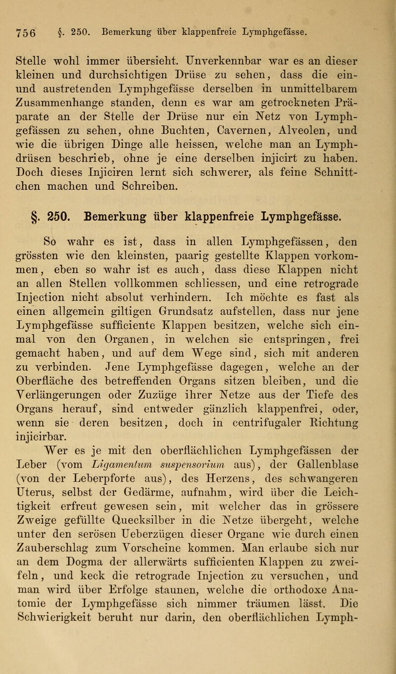 Stelle wohl immer übersieht. Unverkennbar war es an dieser kleinen und durchsichtigen Drüse zu sehen, dass die ein- und austretenden Lymphgefässe derselben in unmittelbarem Zusammenhange standen, denn es war am getrockneten Prä- parate an der Stelle der Drüse nur ein Netz von Lymph- gefässen zu sehen, ohne Buchten, Cavernen, Alveolen, und wie die übrigen Dinge alle heissen, welche Dian an Lymph- drüsen beschrieb, ohne je eine derselben injicirt zu haben. Doch dieses Injiciren lernt sich schwerer, als feine Schnitt- chen machen und Schreiben. §. 250. Bemerkung über klappenfreie Lymphgefässe. So wahr es ist, dass in allen Lymphgefässen, den grössten wie den kleinsten, paarig gestellte Klappen vorkom- men, eben so wahr ist es auch, dass diese Klappen nicht an allen Stellen vollkommen schliessen, und eine retrograde Injection nicht absolut verhindern. Ich möchte es fast als einen allgemein giltigen Grundsatz aufstellen, dass nur jene Lymphgefässe sufficiente Klappen besitzen, welche sich ein- mal von den Organen, in welchen sie entspringen, frei gemacht haben, und auf dem Wege sind, sich mit anderen zu verbinden. Jene Lymphgefässe dagegen, welche an der Oberfläche des betrefi'enden Organs sitzen bleiben, und die Verlängerungen oder Zuzüge ihrer Netze aus der Tiefe des Organs herauf, sind entweder gänzlich klappenfrei, oder, wenn sie deren besitzen, doch in centrifugaler Richtung injicirbar. Wer es je mit den oberflächlichen Lymphgefässen der Leber (vom Ligamentum Suspensorium aus), der Gallenblase (von der Leberpforte aus), des Herzens, des schwangeren Uterus, selbst der Gedärme, aufnahm, wird über die Leich- tigkeit erfreut gewesen sein, mit welcher das in grössere Zweige gefüllte Quecksilber in die Netze übergeht, welche unter den serösen Ueberzügen dieser Organe wie durch einen Zauberschlag zum Vorscheine kommen. Man erlaube sich nur an dem Dogma der allerwärts sufficienten Klappen zu zwei- feln, und keck die retrograde Injection zu versuchen, und man wird über Erfolge staunen, welche die orthodoxe Ana- tomie der Lymphgefässe sich nimmer träumen lässt. Die Schwierigkeit beruht nur darin, den oberflächlichen Lymph-