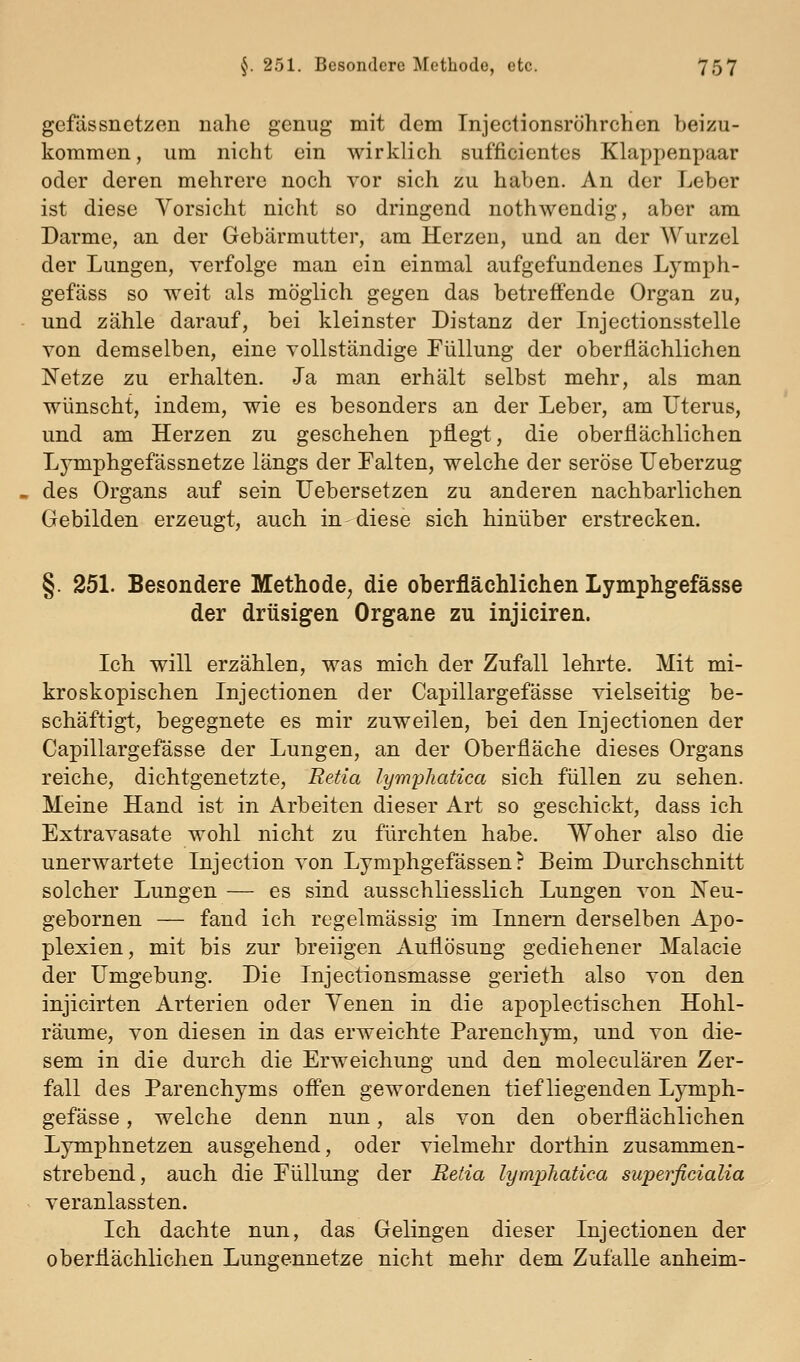 gefdssnetzen nahe genug mit dem Injectionsröhrchen beizu- kommen, um nicht ein wirklich sufficicntes Klappenpaar oder deren mehrere noch vor sich zu haben. An der Leber ist diese Vorsicht nicht so dringend nothwendig, aber am Darme, an der Gebärmutter, am Herzen, und an der Wurzel der Lungen, verfolge man ein einmal aufgefundenes Lymph- gefäss so weit als möglich gegen das betreffende Organ zu, und zähle darauf, bei kleinster Distanz der Injectionsstelle von demselben, eine vollständige Füllung der oberflächlichen Netze zu erhalten. Ja man erhält selbst mehr, als man wünscht, indem, wie es besonders an der Leber, am Uterus, und am Herzen zu geschehen pflegt, die oberflächlichen Lymphgefässnetze längs der Falten, welche der seröse Ueberzug des Organs auf sein Uebersetzen zu anderen nachbarlichen Gebilden erzeugt, auch in-diese sich hinüber erstrecken. §. 251. Besondere Methode, die oberflächHchen Lymphgefässe der drüsigen Organe zu injiciren. Ich will erzählen, was mich der Zufall lehrte. Mit mi- kroskopischen Injectionen der Capillargefässe vielseitig be- schäftigt, begegnete es mir zuweilen, bei den Injectionen der Capillargefässe der Lungen, an der Oberfläche dieses Organs reiche, dichtgenetzte, Retia lymphatica sich füllen zu sehen. Meine Hand ist in Arbeiten dieser Art so geschickt, dass ich Extravasate wohl nicht zu fürchten habe. Woher also die unerwartete Injection von Lymphgefässen r Beim Durchschnitt solcher Lungen — es sind ausschliesslich Lungen von Xeu- gebornen — fand ich regelmässig im Innern derselben Apo- plexien, mit bis zur breiigen xluflösung gediehener Malacie der Umgebung. Die Injectionsmasse gerieth also von den injicirten Arterien oder Yenen in die apoplectischen Hohl- räume, von diesen in das erweichte Parenchym, und von die- sem in die durch die Erweichung und den moleculären Zer- fall des Parenchyms ofi'en gewordenen tiefliegenden Lymph- gefässe , welche denn nun, als von den oberflächlichen Lymphnetzen ausgehend, oder vielmehr dorthin zusammen- strebend, auch die Füllung der Retia lymphatica superficialia veranlassten. Ich dachte nun, das Gelingen dieser Injectionen der oberflächlichen Lungennetze nicht mehr dem Zufalle anheim-