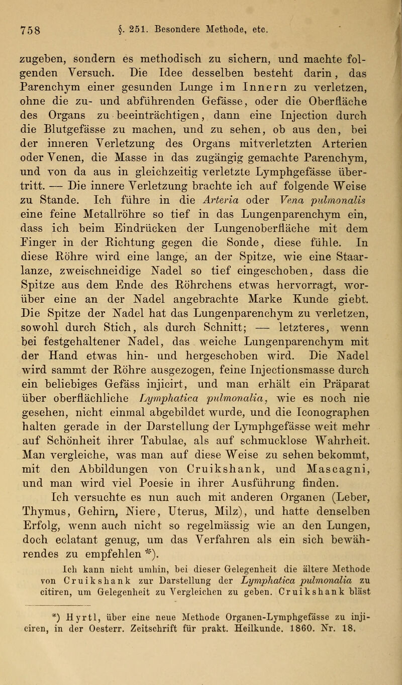 zugeben, sondern es methodisch zu sichern, und machte fol- genden Versuch. Die Idee desselben besteht darin, das Parenchym einer gesunden Lunge im Innern zu verletzen, ohne die zu- und abführenden Gefässe, oder die Oberfläche des Organs zu beeinträchtigen, dann eine Injection durch die Blutgefässe zu machen, und zu sehen, ob aus den, bei der inneren Verletzung des Organs mitverletzten Arterien oder Venen, die Masse in das zugängig gemachte Parenchym, und von da aus in gleichzeitig verletzte Lymphgefässe über- tritt. — Die innere Verletzung brachte ich auf folgende Weise zu Stande. Ich führe in die Arteria oder Vena pulmonalis eine feine Metallröhre so tief in das Lungenparenchym ein, dass ich beim Eindrücken der Lungenoberiiäche mit dem Finger in der Richtung gegen die Sonde, diese fühle. In diese Röhre wird eine lange, an der Spitze, wie eine Staar- lanze, zweischneidige Nadel so tief eingeschoben, dass die Spitze aus dem Ende des Röhrchens etwas hervorragt, wor- über eine an der Nadel angebrachte Marke Kunde giebt. Die Spitze der Nadel hat das Lungenparenchym zu verletzen, sowohl durch Stich, als durch Schnitt; — letzteres, wenn bei festgehaltener Nadel, das weiche Lungenparenchym mit der Hand etwas hin- und hergeschoben wird. Die Nadel wird sammt der Röhre ausgezogen, feine Injectionsmasse durch ein beliebiges Gefäss injicirt, und man erhält ein Präparat über oberflächliche Lymphatica pulmonalia, wie es noch nie gesehen, nicht einmal abgebildet wurde, und die Iconographen halten gerade in der Darstellung der Lymphgefässe weit mehr auf Schönheit ihrer Tabulae, als auf schmucklose Wahrheit. Man vergleiche, was man auf diese Weise zu sehen bekommt, mit den Abbildungen von Cruikshank, und Mascagni, und man wird viel Poesie in ihrer Ausführung finden. Ich versuchte es nun auch mit anderen Organen (Leber, Thymus, Gehirn, Niere, Uterus, Milz), und hatte denselben Erfolg, wenn auch nicht so regelmässig wie an den Lungen, doch eclatant genug, um das Verfahren als ein sich bewäh- rendes zu empfehlen *). Ich kann nicht umhin, bei dieser Gelegenheit die ältere Methode von Cruikshank zur Darstellung der Lymphatica pulmonalia zu citiren, um Gelegenheit zu Vergleichen zu geben. Cruikshank bläst *) Hyrtl, über eine neue Methode Organen-Lymphgefässe zu inji- ciren, in der Oesterr. Zeitschrift für prakt. Heilkunde. 1860. Nr. 18.