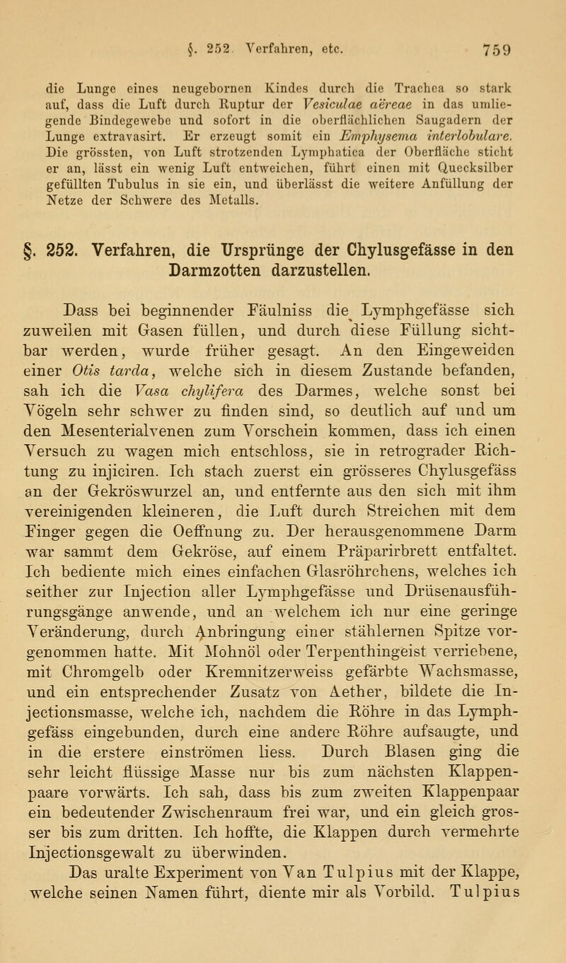 die Lunge eines neugebornen Kindes durch die Trachea so stark auf, dass die Luft durch lluptur der Vesiculae aereae in das umlie- gende Bindegewebe und sofort in die oberflächlichen Saugadern der Lunge extravasirt. Er erzeugt somit ein Emphysema interlohulare. Die grössten, von Luft strotzenden Lymphatica der Oberfläche sticht er an, lässt ein wenig Luft entweichen, führt einen mit Quecksilber gefüllten Tubulus in sie ein, und überlässt die Aveitere Anfüllung der Netze der Schwere des ]\[etalls. §. 252. Verfahren, die Ursprünge der Chylusgefässe in den Darmzotten darzustellen. Dass bei beginnender Fäulniss die^ Lymphgefässe sich zuweilen mit Gasen füllen, und durch diese Füllung sicht- bar werden, wurde früher gesagt. An den Eingeweiden einer Otis tarda, welche sich in diesem Zustande befanden, sah ich die Vasa chylifera des Darmes, welche sonst bei Yögeln sehr schwer zu finden sind, so deutlich auf und um den Mesenterialvenen zum Vorschein kommen, dass ich einen Versuch zu wagen mich entschloss, sie in retrograder Rich- tung zu injiciren. Ich stach zuerst ein grösseres Chylusgefäss an der Gekröswurzel an, und entfernte aus den sich mit ihm vereinigenden kleineren, die Luft durch Streichen mit dem Finger gegen die Oeffnung zu. Der herausgenommene Darm war sammt dem Gekröse, auf einem Prä^Darirbrett entfaltet. Ich bediente mich eines einfachen Glasröhrchens, welches ich seither zur Injection aller Lymphgefässe und Drüsenausfüh- rungsgänge anwende, und an welchem ich nur eine geringe Veränderung, durch Anbringung einer stählernen Spitze vor- genommen hatte. Mit Mohnöl oder Terpenthingeist verriebene, mit Chromgelb oder Kremnitzerweiss gefärbte Wachsmasse, und ein entsprechender Zusatz von Aether, bildete die In- jectionsmasse, welche ich, nachdem die Röhre in das Lymph- gefäss eingebunden, durch eine andere Röhre aufsaugte, und in die erstere einströmen liess. Durch Blasen ging die sehr leicht flüssige Masse nur bis zum nächsten Klappen- paare vorwärts. Ich sah, dass bis zum zweiten Klappenpaar ein bedeutender Zwischenraum frei war, und ein gleich gros- ser bis zum dritten. Ich hoffte, die Klappen durch vermehrte Injectionsgewalt zu überwinden. Das uralte Experiment von Van Tulpius mit der Klappe, welche seinen ITamen führt, diente mir als Vorbild. Tulpius