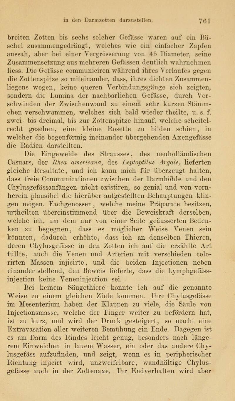breiten Zotten bis sechs solcher Gefässe waren auf ein Bü- schel zusammengedrängt, welches wie ein einfacher Zapfen aussah^ aber bei einer Yergrösserung von 45 Diameter, seine Zusammensetzung aus mehreren Gefässen deutlich wahrnehmen Hess. Die Gefässe communiciren während ihres Verlaufes gegen die Zottenspitze so miteinander, dass, ihres dichten Zusammen- liegens wegen, keine queren Verbindungsgänge sich zeigten, sondern die Lumina der nachbarlichen Gefässe, durch Ver- schwinden der Zwischenwand zu einem sehr kurzen Stämm- chen verschwammen, welches sich bald wieder theilte, u. s. f. zwei- bis dreimal, bis zur Zottenspitze hinauf, welche scheitel- recht gesehen, eine kleine Rosette zu bilden schien, in welcher die bogenförmig ineinander übergehenden Axengefässe die Eadien darstellten. Die Eingeweide des Strausses, des neuholländischen Casuars, der Rhea americana, des Leptoptilus Argale, lieferten gleiche Resultate, und ich kann mich für überzeugt halten, dass freie Communicationen zwischen der Dannhöhle und den Chjlusgefässanfängen nicht existiren, so genial und von Tom- herein plausibel die hierüber aufgestellten Behauptungen klin- gen mögen. Fachgenossen, welche meine Präparate besitzen, urtheilten übereinstimmend über die Beweiskraft derselben, welche ich, um dem nur Yon einer Seite geäusserten Beden- ken zu begegnen, dass es möglicher Weise Venen sein könnten, dadurch erhöhte, dass ich an denselben Thieren, deren Chylusgefässe in den Zotten ich auf die erzählte Art füllte, auch die Venen und Arterien mit verschieden colo- rirten Massen injicirte, und die beiden Injectionen neben einander stellend, den Beweis lieferte^ dass die Lymphgefäss- injection keine Veneninjection sei. Bei keinem Säugethiere konnte ich auf die genannte Weise zu einem gleichen Ziele kommen. Ihre Chylusgefässe im Mesenterium haben der Klappen zu viele, die Säule von Injectionsmasse, welche der Finger weiter zu befördern hat, ist zu kurz, und wird der Druck gesteigert, so macht eine Extravasation aller weiteren Bemühung ein Ende. Dagegen ist es am Darm des Rindes leicht genug, besonders nach länge- rem Einweichen in lauem Wasser, ein oder das andere Chy- lusgefäss aufzufinden, und zeigt, wenn es in peripherischer Richtung injicirt wird, unzweifelbare, wandhältige Chylus- gefässe auch in der Zottenaxe. Ihr Endverhalten wird aber