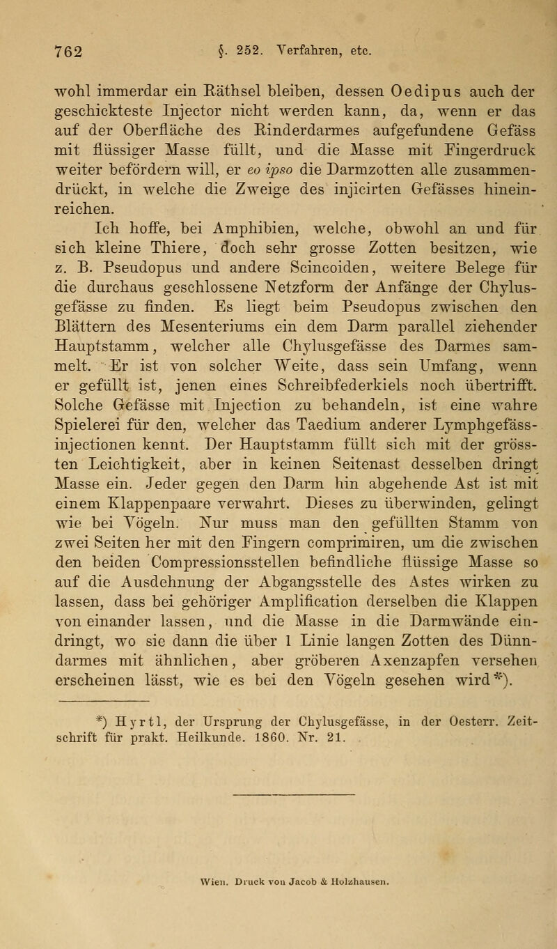 wohl immerdar ein Eäthsel bleiben, dessen Oedipus auch der geschickteste Injector nicht werden kann, da, wenn er das auf der Oberfläche des Rinderdarmes aufgefundene Gefäss mit flüssiger Masse füllt, und die Masse mit Fingerdruck weiter befördern will, er eo ipso die Darmzotten alle zusammen- drückt, in welche die Zweige des injicirten Gefässes hinein- reichen. Ich hoffe, bei Amphibien, welche, obwohl an und für sich kleine Thiere, doch sehr grosse Zotten besitzen, wie z. B. Pseudopus und andere Scincoiden, weitere Belege für die durchaus geschlossene Netzform der Anfänge der Chylus- gefässe zu finden. Es liegt beim Pseudopus zwischen den Blättern des Mesenteriums ein dem Darm parallel ziehender Hauptstamm, welcher alle Chylusgefässe des Darmes sam- melt. Er ist von solcher Weite, dass sein Umfang, wenn er gefüllt ist, jenen eines Schreibfederkiels noch übertrifft. Solche Gefässe mit Injection zu behandeln, ist eine wahre Spielerei für den, welcher das Taedium anderer Lymphgefäss- injectionen kennt. Der Hauptstamm füllt sich mit der gröss- ten Leichtigkeit, aber in keinen Seitenast desselben dringt Masse ein. Jeder gegen den Darm hin abgehende Ast ist mit einem Klappenpaare verwahrt. Dieses zu überwinden, gelingt wie bei Yögeln. Nur muss man den gefüllten Stamm von zwei Seiten her mit den Fingern comprimiren, um die zwischen den beiden Compressionsstellen befindliche flüssige Masse so auf die Ausdehnung der Abgangsstelle des Astes wirken zu lassen, dass bei gehöriger Amplification derselben die Klappen voneinander lassen, und die Masse in die Darmwände ein- dringt, wo sie dann die über 1 Linie langen Zotten des Dünn- darmes mit ähnlichen, aber gröberen Axenzapfen versehen erscheinen lässt, wie es bei den Yögeln gesehen wird*). *) Hyrtl, der Ursprung der Chylusgefässe, in der Oesterr. Zeit- schrift für prakt. Heilkunde. 1860. Nr. 21. Wien. Diuck von Jacob & Ilolzhausen.