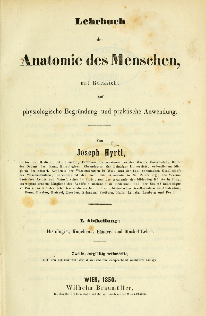 lielirbuelt der Anatomie des Menschen mit Rücksicht auf physiologische Begründung und praktische Anwendung. Von Joseph Hyrtl, Dottor der Medicin und Chirurgie, Professor der Anatomie an der Wiener Universität, Ritter des Ordens der franz. Ehrenlegion, Ehrcndoctor der Leipziger Universität, ordentlicliem Mit- glicde der kaiserl. A.tadeniie der Wissenschaften in Wien und der kön. böhmischen Gesellschaft der Wissenschaften, Ehrenmitglied der med. chir. Acadeniie in St. Petersburg, des Vereins deutscher Aerzte und Naturforscher in Paris, und der Acadeniie der bildenden Künste in Prag, correspondirendem Mitgliede der Academie nationale de me'decine, und der Socie'te' anatomique zu Paris, so wie der gelehrten niedicinischen und naturhistorischen Gesellschaften zu Amsterdam, Bonn, Breslau, Brüssel, Dresden, Erlangen, Freiburg, Halle, Leipzig, Lemberg und Pesth. I. Abtheiluiig: Histologie, Knochen-, Bänder- und Muskel-Lehre. Zweite, sorgfältig verbesserte, und den l'ortschritten der Wissenschaften entspi'echend vormehrte Auflag'p. WIEN, 1850. Wilhelm Braumüller,