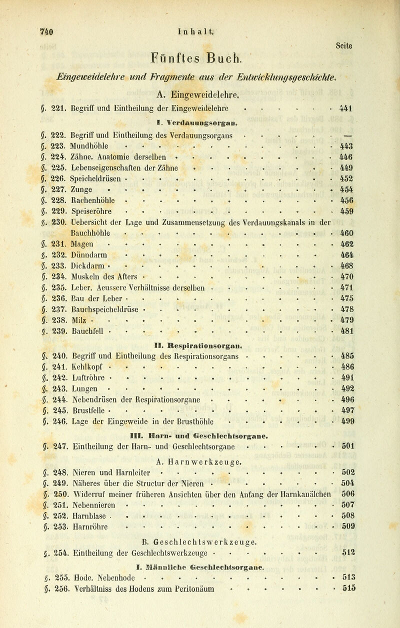 Seite Fünftes Buch. Eingeiceidelehre und Fragmente aus der Entwicklungsgeschichte. A. Eingeweidelehre. §. 221. Begriff und Eintheilung der Eingeweidelehre 441 I. Werdauungsot'gaD. 5. 222. Begriff und Eintheilung des Verdauungsorgans . . • . . . — g. 223. Mundhöhle 443 §. 224. Zähne. Anatomie derselben 446 (J. 225. Lebenseigenschaften der Zähne • 449 5. 226. Speicheldrüsen • ... 452 g. 227. Zunge . , . . . .454 g. 228. Rachenhöhle 456 g. 229. Speiseröhre 459 §. 230. üebersicht der Lage und Zusammensetzung des Verdauungskanals in der Bauchhöhle 460 5. 231. Magen 462 §. 232. Dünndarm 464 $. 233. Dickdarm 468 5. 234. Muskeln des Afters 470 5. 235. Leber. Aeussere Verhältnisse derselben • • . - • • • • 471 g. 236. Bau der Leber 475 g. 237. Bauchspeicheldrüse ............ 478 §. 238. Milz • • 479 S. 239. Bauchfell 481 II. Respirationsorgall, $. 240. Begriff und Eintheilung des Respirationsorgans 485 $. 241. Kehlkopf -486 g. 242. Luftröhre 491 ö. 243. Lungen 492 Ö. 244. Nebendrüsen der Respirationsorgane 496 5. 245, Brustfelle 497 5. 246. Lage der Eingeweide in der Brusthöhle 499 III. Harn- und fiieschlechtsorgane. 5. 247. Eintheilung der Harn- und Geschlechtsorgane • 501 A. Harnwerkzeuge. 5. 248. Nieren und Harnleiter 502 $. 249, Näheres über die Structur der Nieren 504 5. 250. Widerruf meiner früheren Ansichten über den Anfang der Harnkanälchen 506 g. 251. Nebennieren 507 §. 252. Harnblase 508 g. 253. Harnröhre 509 B. Geschlechtswerkzeuge. S. 254. Eintheilung der Geschlechtswerkzeuge 512 I. Männliche Geschlechtsorgane. §. 255. Hode. Nebenhode 513 §. 256. Verhällniss des Hodens zum Peritonäura » 515