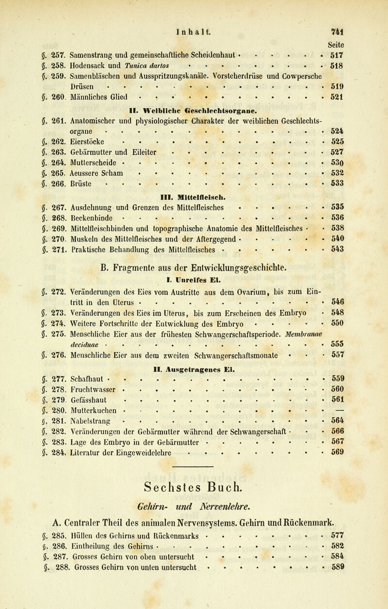 Seite §. 257. Samenstrang und gemeinschaftliche Scheidenhaut 517 §. 258. Hodensack und Tunica dartos 518 $. 259. Samenbläschen und Ausspritzungskanäle. Vorsteherdrüse und Cowpersche Drüsen 519 §, 260. Männliches Glied 521 II. Weibliche Gesehlechtsorgane. $. 261. Anatomischer und physiologischer Charakter der weiblichen Geschlechts- orgaue 524 $. 262. Eierstöcke 525 $. 263. Gebärmutter und Eileiter 527 ö. 264, Mutterscheide 530 g. 265. Aeussere Scham «532 i. 266. Brüste 533 III. Mittelfleiseh. g. 267. Ausdehnung und Grenzen des Mittelfleisches 535 $. 268. Beckenbinde 536 $. 269. Mittelfleischbinden und topographische Anatomie des Mittelfleisches • • 538 §. 270. Muskeln des Miltelfleisches und der Aftergegend 540 $. 271. Praktische Behandlung des Mittelfleisches • • • * ' * ' ^^^ B. Fragmente aus der Entwicklungsgeschichte. I. Unreifes EI. S. 272. Veränderungen des Eies vom Austritte aus dem Ovarium, bis zum Ein- tritt in den Uterus 546 §. 273. Veränderungen des Eies im Uterus, bis zum Erscheinen des Embryo • 548 $. 274. Weitere Fortschritte der Entwicklung des Embryo 550 §. 275. Menschliche Eier aus der frühesten Schwangerschaftsperiode. Membranae deciduae 555 §. 276. Menschliche Eier aus dem zweiten Schwangerschaftsmonate • • • 557 II. Ausgetragenes Ei. Ö. 277. Schafhaut 559 g. 278. Fruchtwasser • • 560 $. 279. Gefässhaut 561 5. 280. Mutterkuchen — g, 281. Nabelstrang 564 ö. 282. Veränderungen der Gebärmutter während der Schwangerschaft • • • 566 ö. 283. Lage des Embryo in der Gebärmutter 567 §. 284. Literatur der Eingeweidelehre 569 Sechstes Buch. Gehirn- und Nervenlehre. A. Centraler Theil des animalen Nervensystems. Gehirn und Rückenmark. $. 285. Hüllen des Gehirns und Rückenmarks 577 g. 286. Eintheilung des Gehirns 582 S- 287. Grosses Gehirn von oben untersucht 584 6. 288. Grosses Gehirn von unten untersucht 589