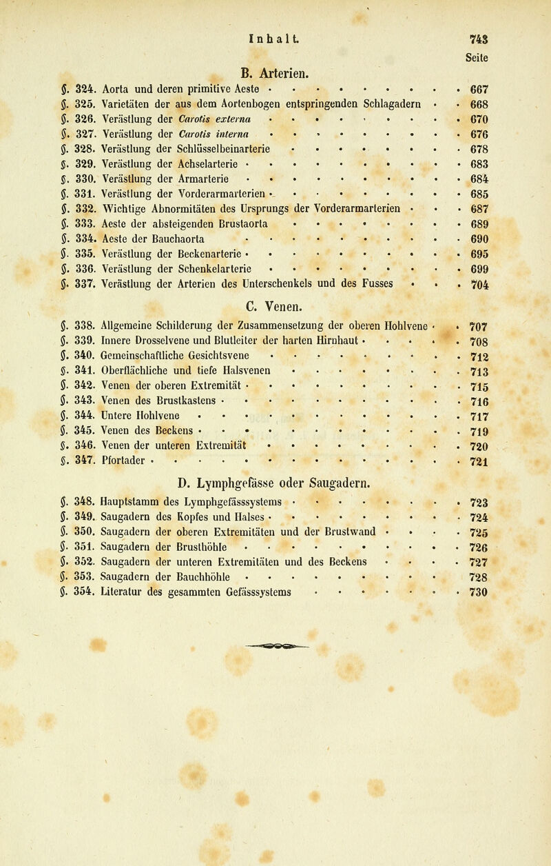 Inhalt 74$ Seite B. Arterien. §. 324. Aorta und deren primitive Aeste gß? §. 325. Varietäten der aus dem Aortenbogen entspringenden Schlagadern • • 668 §. 326. Verästlung der Carotis externa • 670 §. 327. Verästlung der Carotis interna 676 §. 328. Verästlung der Schlüsselbeinarterie 678 §. 329. Verästlung der Achselarterie 683 §. 330. Verästlung der Armarterie 684 g. 331. Verästlung der Vorderarmarterien • 685 §. 332. Wichtige Abnormitäten des Ursprungs der Vorderarmarterien • • • 687 §. 333. Aeste der absteigenden Brustaorta 689 §. 334. Aeste der Bauchaorla . . » 690 §. 335. Verästlung der Beckenarterie • 695 §. 336. Verästlung der Schenkelarterie 699 §. 337. Verästlung der Arterien des Unterschenkels und des Fusses • • . 704 C. Venen. (J. 338. Allgemeine Schilderung der Zusammensetzung der oberen Hohlvene • • 707 §. 339. Innere Drosselvene und Blutleiter der harten Hirnhaut..... 708 §. 340. Gemeinschaftliche Gesichtsvene ......... 712 §. 341. Oberflächüche und tiefe Halsvenen 713 5. 342. Venen der oberen Extremität • • • 715 §, 343. Venen des Brustkastens 716 5. 344. Untere Hohlvene 717 §. 345. Venen des Beckens 719 §, 346. Venen der unteren Extremität 720 S. 347. Pfortader • • • • 721 D. Lymphgefässe oder Saugadern. §. 348. Hauptstamm des Lymphgefässsystems 723 5. 349. Saugadern des Kopfes und Halses 724 §. 350. Saugadern der oberen Extremitäten und der Brustwand .... 725 §. 351. Saugadern der Brusthöhle 726 5. 352. Saugadern der unteren Extremitäten und des Beckens .... 727 $. 353. Saugadern der Bauchhöhle • • 728 §. 354. Literatur des gesammten Gefässsystems . 730 #.;