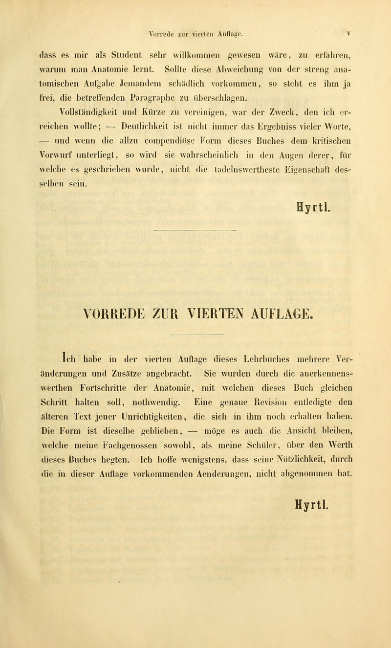 tlass es mir als SUuIent sehr willkommen gewesen wäre, zu erl'ahren, warum man Anatomie lernt. Sollte diese Abweichung von der streng ana- tomischen Aufgabe Jemandem schädlich vorkommen, so steht es ihm ja frei, die betreffenden Paragraphe zu überschlagen. Vollständigkeit und Kürze zu vereinigen, war der Zweck, den ich er- reichen wollte; — Deutlichkeit ist nicht immer das Ergebniss vieler Worte, — und wenn die allzu compendiöse Form dieses Buches dem kritischen Vorwurf unterliegt, so wird sie wahrscheinlich in den Augen derer, für welche es geschrieben wurde, nicht die tadelnswertheste Eigenschaft des- selben sein. Hyrtl. VORREDE ZUR VIERTEN AUFLAGE. Ich habe in der vierten Auflage dieses Lehrbuches mehrere Ver- änderungen und Zusätze angebracht. Sie wurden durch die anerkennens- werthen Fortschritte der Anatomie, mit welchen dieses Buch gleichen Schritt halten soll, nothvvendig. Eine genaue Revision entledigte den älteren Text jener Unrichtigkeiten, die sich in ihm noch erhalten haben. Die Form ist dieselbe geblieben, — möge es auch die Ansicht bleiben, welche meine Fachgenossen sowohl, als meine Schüler, über den Werth dieses Buches hegten. Ich hoffe wenigstens, dass seine Nützhchkeit, durch die in dieser Auflage vorkommenden Aenderungen, nicht abgenommen hat.