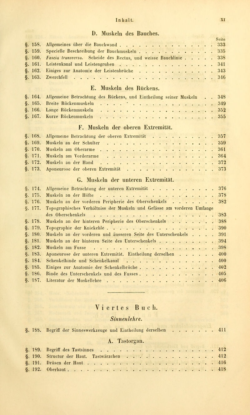 D. Muskeln des Bauches. Seite §. 158. Allgemeines über die Baucliwand 333 §. 159. Specielle Beschreibung der Bauchmuskeln 335 §. 160. Fascia transversa. Scheide des Rectus, und weisse ßauchlinie 338 §. 161. Leistenkanal und Leistengruben 341 §. 162. Einiges zur Anatomie der Leistenbrüche 343 §. 163. Zwerchfell 346 E. Muskeln des Rückens. §. 164. Allgemeine Betrachtung des Bückens, und Eintheilung seiner Muskeln . . 348 §. 165. Breite Rückenmuskeln . . . . • 349 §. 166. Lange Rückenmuskeln 352 §. 167. Kurze Rückenmuskeln 355 F. Muskeln der oberen Extremität. §. 168. Allgemeine Betrachtung der oberen Extremität 357 §. 169. Muskeln an der Schulter 359 §. 170. Muskeln am Oberarme 361 §. 171. Muskeln am Vorderarme 364 §. 172. Muskeln an der Hand 372 §. 173. Aponeurose der oberen Extremität 373 G. Muskeln der unteren Extremität. §. 174, Allgemeine Betrachtung der unteren Extremität 376 §. 175. Muskeln an der Hüfte 378 §. 176. Muskeln an der vorderen Peripherie des Oberschenkels 382 §. 177. Topographisches Verhältniss der Muskeln und Gefässe am vorderen Umfange des Oberschenkels 383 §. 178. Muskeln an der hinteren Peripherie des Oberschenkels 388 §. 179. Topographie der Kniekehle 390 §. 180. Muskeln an der vorderen und äusseren Seite des Unterschenkels .... 391 §. 181. Muskeln an der hinteren Seite des Unterschenkels 394 §. 182. Muskeln am Fussc 398 §. 183. Aponeurose der unteren Extremität. Eintheilung derselben 400 §. 184. Schenkelbinde und Schenkelkanal 400 §. 185. Einiges zur Anatomie der Schenkelbrüche 402 §. 186. Binde des Unterschenkels und des Fusses 405 §. 187. Literatur der Muskelichre 406 Viertes Buch. Sinnenlehre. §. 188. Begriff der Sinneswerkzeuge und Eintheilung derselben 411 A. Tastorgan. §. 189. Begriff des Tastsinnes 412 §. 190. Structur der Haut. Tastwärzchen 412 §. 191. Drüsen der Haut . 416 8. 192. Oberhaut 418