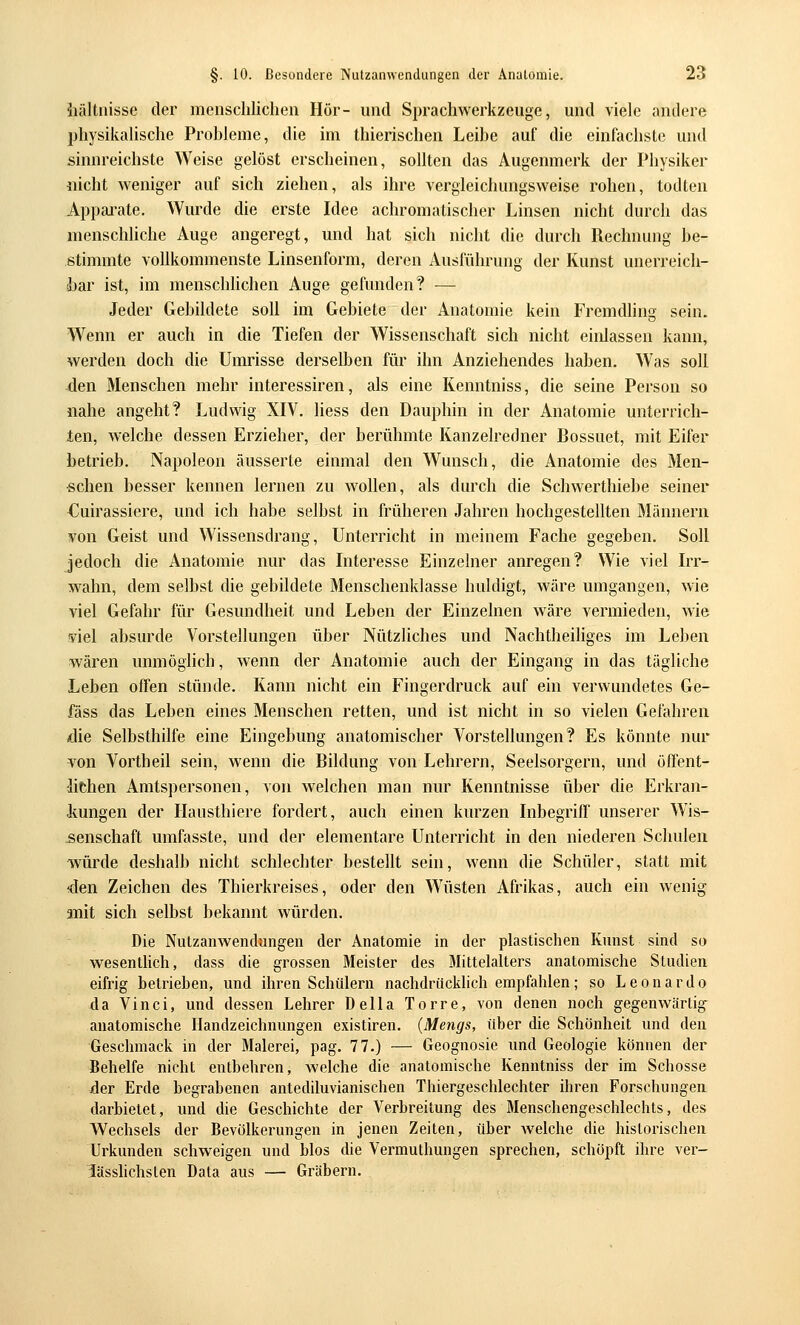iiältnisse der menschlichen Hör- und Sprachwerkzeuge, und viele andere physikalische Probleme, die im thierischen Leibe auf die einfachste und sinnreichste Weise gelöst erscheinen, sollten das Augenmerk der Physiker «icht weniger auf sich ziehen, als ihre vergleichungsweise rohen, todten Appai'ate, Wurde die erste Idee achromatischer Linsen nicht durch das menschliche Auge angeregt, und hat sich nicht die durch Rechnung be- stimmte vollkommenste Linsenform, deren Ausführung der Kunst unerreich- bar ist, im mensclüichen Auge gefunden? — Jeder Gebildete soll im Gebiete der Anatomie kein Fremdhng sein. Wenn er auch in die Tiefen der Wissenschaft sich nicht einlassen kann, werden doch die Umrisse derselben für ihn Anziehendes haben. Was soll den Menschen mehr interessiren, als eine Kenntniss, die seine Person so nahe angeht? Ludwig XIV. liess den Dauphin in der Anatomie unterrich- ten, welche dessen Erzieher, der berühmte Kanzelredner Bossuet, mit Eifer betrieb. Napoleon äusserte einmal den Wunsch, die Anatomie des Men- schen besser kennen lernen zu wollen, als durch die Schwerthiebe seiner Cuirassiere, und ich habe selbst in früheren Jahren hochgestellten Männern von Geist und Wissensdrang, Unterricht in meinem Fache gegeben. Soll jedoch die Anatomie nur das Interesse Einzelner anregen? Wie viel Irr- wahn, dem selbst die gebildete Menschenklasse huldigt, wäre umgangen, wie viel Gefahr für Gesundheit und Leben der Einzelnen wäre vermieden, wie yiel absurde Vorstellungen über Nützliches und Nachtheihges im Leben wären unmöglich, wenn der Anatomie auch der Eingang in das tägliche Leben offen stünde. Kann nicht ein Fingerdruck auf ein verwundetes Ge- fäss das Leben eines Menschen retten, und ist nicht in so vielen Gefahren die Selbsthilfe eine Eingebung anatomischer Vorstellungen? Es könnte nur von Vortheil sein, wenn die Bildung von Lehrern, Seelsorgern, und öffent- lichen Amtspersonen, von welchen man nur Kenntnisse über die Erkran- kungen der Hausthiere fordert, auch einen kurzen Inbegriff unserer Wis- senschaft umfasste, und der elementare Unterricht in den niederen Schulen würde deshalb nicht schlechter bestellt sein, wenn die Schüler, statt mit den Zeichen des Thierkreises, oder den Wüsten Afrikas, auch ein wenig mit sich selbst bekannt würden. Die Nutzanwendungen der Anatomie in der plastischen Kunst sind so wesentlich, dass die grossen Meister des 3Iittelalters anatomische Studien eifrig betrieben, und ihren Schülern nachdrücklich empfahlen; so Leonardo da Vinci, und dessen Lehrer Della Torre, von denen noch gegenwärtig- anatomische Handzeichnungen existiren. (Mengs, über die Schönheit und den Geschmack in der Malerei, pag. 77.) — Geognosie und Geologie können der Behelfe nicht entbehren, Avelche die anatomische Kenntniss der im Schosse der Erde begrabenen antediluvianischen Thiergeschlechter ihren Forschungen darbietet, und die Geschichte der Verbreitung des Menschengeschlechts, des Wechsels der Bevölkerungen in jenen Zeiten, über welche die historischen Urkunden schweigen und blos die Vermuthungen sprechen, schöpft ihre ver- lUsshchsten Data aus — Gräbern.