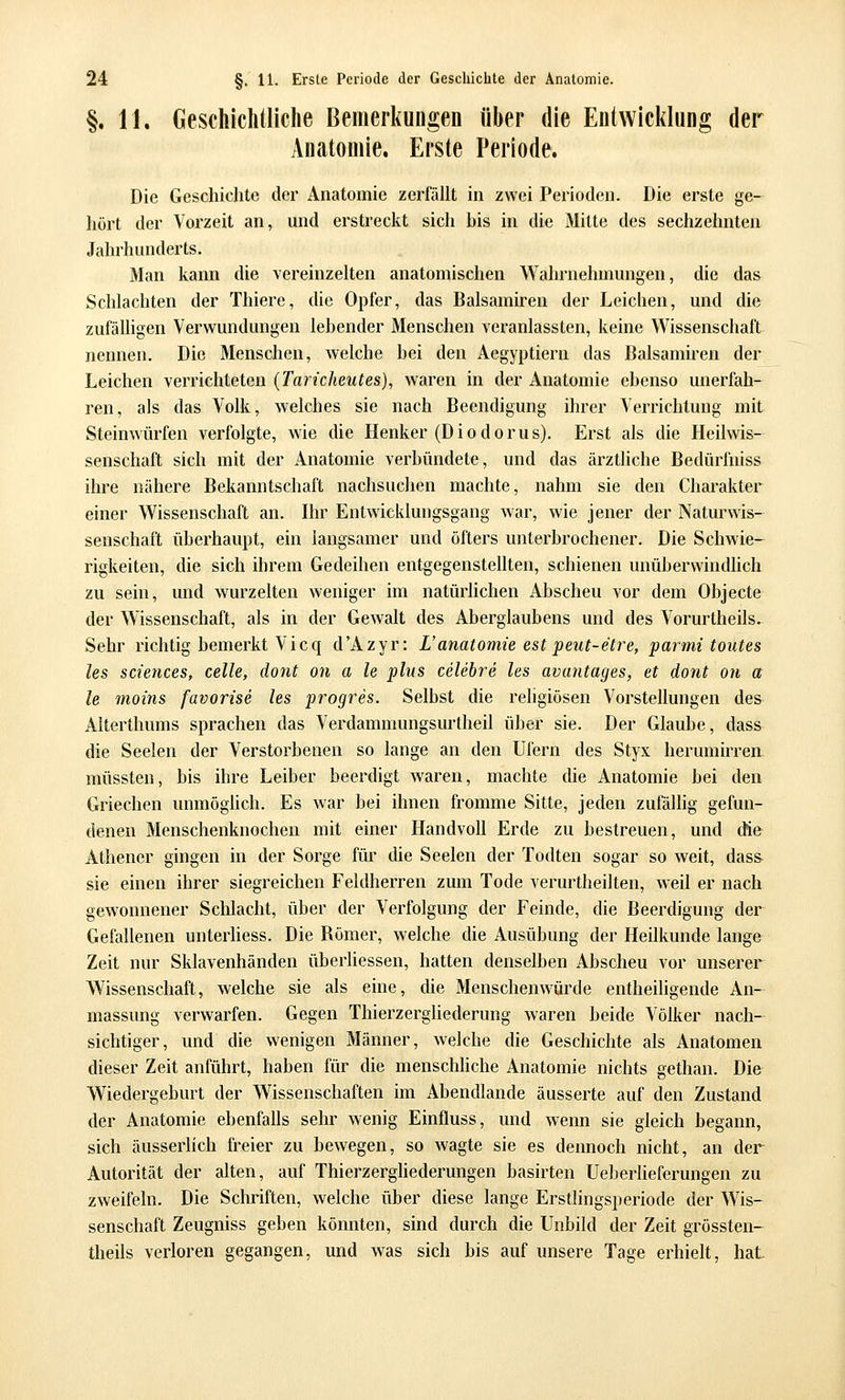 §. 11. Geschichtliche Bemerkungen über die Entwicklung der Anatomie. Erste Periode. Die Geschichte der Anatomie zerfällt in zwei Perioden. Die erste ge- hört der Vorzeit an, und erstreckt sich his in die Mitte des sechzehnten Jahrhunderts. Man kann die vereinzelten anatomischen Wahrnehmungen, die das Schlachten der Thiere, die Opfer, das Balsamiren der Leichen, und die zufälligen Verwundungen lebender Menschen veranlassten, keine Wissenschaft nennen. Die Menschen, welche bei den Aegyptiern das Balsamiren der Leichen verrichteten (Taricheutes), waren in der Anatomie ebenso unerfah- ren, als das Volk, welches sie nach Beendigung ihrer Verrichtung mit Steimvürfen verfolgte, wie die Henker (Diodorus). Erst als die Heilwis- senschaft sich mit der Anatomie verbündete, und das ärztliche Bedürfniss ihre nähere Bekanntschaft nachsuchen machte, nahm sie den Charakter einer Wissenschaft an. Ihr Entwicklungsgang war, wie jener der Naturwis- senschaft überhaupt, ein langsamer und öfters unterbrochener. Die Schwie- rigkeiten, die sich ihrem Gedeihen entgegenstellten, schienen unüberwindhch zu sein, und wurzelten weniger im natürhchen Abscheu vor dem Objecte der Wissenschaft, als in der Gewalt des Aberglaubens und des Vorurtheils. Sehr richtig bemerkt Vicq d'Azyr: L'anatomie est jpeut-etre, parmi toutes les Sciences, celle, dont on a le plus celebre les avantages, et dont on a le moins favorise les progres. Selbst die rehgiösen Vorstellungen des Alterthums sprachen das Verdammungsurtheil über sie. Der Glaube, dass die Seelen der Verstorbenen so lange an den Ufern des Styx herumirren, müssten, bis ihre Leiber beerdigt waren, machte die Anatomie bei den Griechen unmöglich. Es war bei ihnen fromme Sitte, jeden zufällig gefun- denen Menschenknochen mit einer Handvoll Erde zu bestreuen, und die Athener gingen in der Sorge für die Seelen der Todten sogar so weit, dass- sie einen ihrer siegreichen Feldherren zum Tode verurtheilten, weil er nach gewonnener Schlacht, über der Verfolgung der Feinde, die Beerdigung der Gefallenen unterliess. Die Römer, welche die Ausübung der Heilkunde lange Zeit nur Sklavenhänden überliessen, hatten denselben Abscheu vor unserer Wissenschaft, welche sie als eine, die Menschenwürde entheiligende An- massung verwarfen. Gegen Thierzergliederung waren beide Völker nach- sichtiger, und die wenigen Männer, welche die Geschichte als Anatomen dieser Zeit anführt, haben für die menschhche Anatomie nichts gethan. Die Wiedergeburt der Wissenschaften im Abendlande äusserte auf den Zustand der Anatomie ebenfalls sehr wenig Einfluss, und wenn sie gleich begann, sich äusserlich freier zu bewegen, so wagte sie es dennoch nicht, an der Autorität der alten, auf Thierzerghederungen basirten üeberlieferungen zu zweifeln. Die Schriften, welche über diese lange Ersthngsperiode der Wis- senschaft Zeugniss geben könnten, sind durch die Unbild der Zeit grössten- theils verloren gegangen, und was sich bis auf unsere Tage erhielt, hat