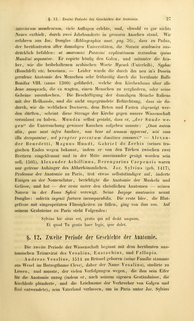 interiorum memhrorum, viele Aiiflageii ei'lebte, und, obwohl es gar nichts Neues enthieU, (hu'ch zwei Jalirluinderle in grossem Ansehen stand. Wir erfahren aus Jac. Douglas (Bihliographia anal. pag. 36), dass zu Padua, der berühmtesten aller damaligen Universitäten, die Statuta academica aus- drücklich bel'ahlen: ut atiatomid Patavini explicationeni textualem ipsius Mundini sequantur. Er copirte häufig den Galen, und mitunter die Ara- ber, wie die beibehaltenen arabischen Worte Myrach (Unterleib), Syphac (Bauchfell) etc. beweisen. — Leider wurde die durch ihn neu in's Dasein gerufene Anatomie des Menschen sehr frühzeitig durch die berühmte Bulle Bonifaz VIII. (anno 1300) gefährdet, welche den Kirchenbann über alle Jene aussprach, die es wagten, einen Menschen zu zergliedern, oder seine Gebeine auszukochen. Die Beschäftigung der damaligen Mönche ItaUens mit der Heilkunde, und die nicht ungegründete Befürchtung, dass sie da- durch, wie die weUlichen Docloren, dem Beten und Fasten abgeneigt wer- den dürften, scheint diese Strenge der Kirche gegen unsere Wissenschaft veranlasst zu haben. Mund in selbst gesteht, dass er, „der Sünde we- gen die Untersuchnng gewisser Knochen aufgeben rausste: „Ossa autem alia, quae sunt infra basilare, non hene ad sensum apparent, nisi ossa illa decoquantur, sed propter peccatum dimittere consuevi. — Alexan- der Benedetti, Magnus Hundt, Gabriel de Zerbis (seines tra- gischen Endes wegen bekannt, indem er von den Türken zwischen zwei Brettern eingeklemmt und in der Mitte auseinander gesägt worden sein soll, 1505), Alexander Achillinus, Berengarius Carpensis waren nur getreue Anhänger des Altherkömmlichen. Jac. Sylvius (geb. 1417), Professor der Anatomie zu Paris, trat etwas selbstständiger auf, änderte Einiges an der Nomenclatur, berichtigte die Anatomie der Muskeln und Gefässe, und hat — der erste unter den christlichen Anatomen — seinen Namen in der Fossa Sylvii verewigt. Seine Isagoge anatomica nennt Douglas: solertis ingenii foetura incomparabilis. Die erste Idee, die Blut- gefässe mit eingespritzten Flüssigkeiten zu füllen, ging von ihm aus. Auf seinem Grabsteine zu Paris steht Folgendes: Sylvius hie situs est, gratis qui iiil dedit unquam, El quod Tu gratis haec legis, ipse dolet. §. 12. Zweite Periode der Gesclsichte der Anatomie. Die zweite Periode der Wissenschaft beginnt mit dem berühmten ana- tomischen Triumvirat des Vesalius, Eustachius, und Fallopia. Andreas Vesalius, 1514 zu Brüssel geboren (seine Famihe stammte aus Wesel im Herzogthume Cleve), daher der Name Vesalius), studirte zu Löwen, und musste, der vielen Verfolgungen wegen, die ihm sein Eifer für die Anatomie zuzog (indem er, nach seinem eigenen Geständnisse, die Kirchhöfe plünderte, und die Leichname der Verbrecher von Galgen und Bad entwendete), sein Vaterland verlassen, um in Paris unter Jac. Sylvius