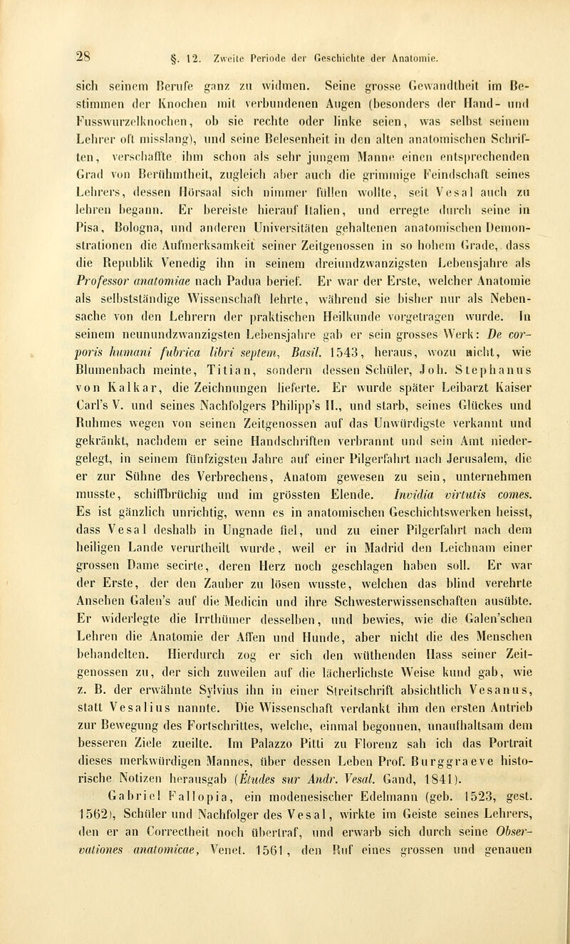 sich seinem Berufe ganz zu widmen. Seine grosse Gewandtheit im Be- stimmen der Knochen mit verhundenen Augen (besonders der Hand- und Fusswurzelknochen, ob sie rechte oder h'nke seien, was selbst seinem Lehrer oCl misslang), und seine BeJesenheit in den alten anatomischen Schrif- ten, versclialfte ihm schon als sehr jungem Manne einen entsprechenden Grad von Berühmtheit, zugleich aber auch die grimmige P'eindschaft seines Lehrers, dessen Hörsaal sich nimmer füllen wollte, seit Vesal auch zu lehren begann. Er bereiste hierauf Italien, und erregte durch seine in Pisa, Bologna, und anderen Universitäten gehaltenen anatomischen Demon- strationen die Aufmerksamkeit seiner Zeitgenossen in so hohem Grade,, dass die Repubhk Venedig ihn in seinem dreiundzwanzigsten Lebensjahre als Professor anatomiae nach Padua berief. Er war der Erste, welcher Anatomie als selbstständige Wissenschaft lehrte, während sie bisher nur als Neben- sache von den Lehrern der praktischen Heilkunde vorgetragen wurde. In seinem neunundzwanzigsten Lebensjahre gab er sein grosses Werk: De cor- poris humani fubrica libri septem^ Basil. 1543, heraus, wozu nicht, wie Blumenbach meinte, Titian, sondern dessen Schüler, Job. Stephanus von Kaikar, die Zeichnungen lieferte. Er wurde später Leibarzt Kaiser Carl's V. und seines Nachfolgers Philipp's II., und starb, seines Glückes und Ruhmes wegen von seinen Zeitgenossen auf das Unwürdigste verkannt und gekränkt, nachdem er seine Handschriften verbrannt und sein Amt nieder- gelegt, in seinem fünfzigsten Jahre auf einer Pilgerfahrt nach Jerusalem, die er zur Sühne des Verbrechens, Anatom gewesen zu sein, unternehmen musste, schiffbrüchig und im grössten Elende. Invidia virtutis comes. Es ist gänzlich unrichtig, wenn es in anatomischen Geschichtswerken heisst, dass Vesal deshalb in Ungnade fiel, und zu einer Pilgerfahrt nach dem heiligen Lande verurtheilt wurde, weil er in Madrid den Leichnam einer grossen Dame secirte, deren Herz noch geschlagen haben soll. Er war der Erste, der den Zauber zu losen wusste, welchen das bhnd verehrte Ansehen Galen's auf die Medicin und ihre Schwesterwissenschaften ausübte. Er widerlegte die Irrthümer desselben, und bewies, wie die Galen'schen Lehren die Anatomie der Affen und Hunde, aber nicht die des Menschen behandelten. Hierdurch zog er sich den wüthenden Hass seiner Zeit- genossen zu, der sich zuweilen auf die lächerlichste Weise kund gab, wie z. B. der erwähnte Sy'vius ihn in einer Streitschrift absichtlich Vesanus, statt Vesalius nannte. Die Wissenschaft verdankt ihm den erslen Antrieb zur Bewegung des Fortschrittes, welche, einmal begonnen, unaufhaltsam dem besseren Ziele zueilte. Im Palazzo Pitti zu Florenz sah ich das Portrait dieses merkwürdigen Mannes, über dessen Leben Prof. Burggraeve histo- rische Notizen herausgab (Etudes sur Andr. Vesal. Gand, 1841). Gabriel Fallopia, ein modenesischer Edelmann (geb. 1523, gest. 1562), Schüler und Nachfolger des Vesal, wirkte im Geiste seines Lehrers, den er an Correctheit noch übertraf, und erwarb sich durch seine Obser- vationes anatomicae, Venet. 1561, den Ruf eines grossen und genauen