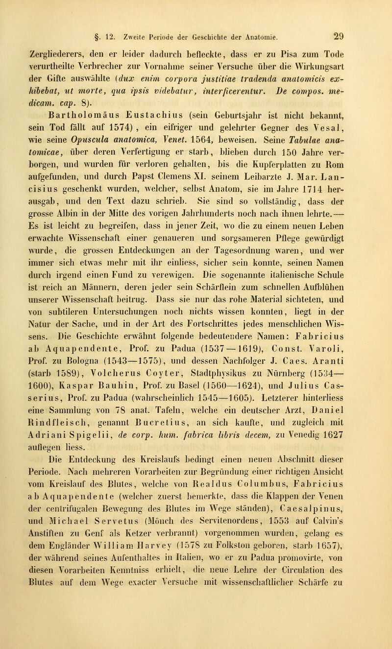 Zergliederers, den er leider dadurch befleckte, dass er zu Pisa zum Tode verurtheilte Verbrecher zur Vornahme seiner Versuche über die VVirkungsart der Gifte auswählte (dux enim corpora justitiae tradenda anatomicis ex- liibebat, ut morte, qua ipsü videhatur, interßcerentur. De compos. me- dicam. cap. 8). Bartholomäus Eustachius (sein Geburtsjahr ist nicht bekannt, sein Tod fällt auf 1574) , ein eifriger und gelehrter Gegner des Vesal, wie seine Opuscula anatomica, Venet. 1564, beweisen. Seine Tabulae ana- tomicae, über deren Verfertigung er starb, bheben durch 150 Jahre ver- borgen, und wurden für verloren gehalten, bis die Kupferplatten zu Rom aufgefunden, und durch Papst Clemens XI. seinem Leibarzte J. Mar. Lan- cisius geschenkt wurden, welcher, selbst Anatom, sie im Jahre 1714 her- ausgab, und den Text dazu schrieb. Sie sind so vollständig, dass der grosse Albin in der Mitte des vorigen Jahrhunderts noch nach ihnen lehrte.— Es ist leicht zu begreifen, dass in jener Zeit, wo die zu einem neuen Leben erwachte Wissenschaft einer genaueren und sorgsameren Pflege gewürdigt wurde, die grossen Entdeckungen an der Tagesordnung waren, und wer immer sich etwas mehr mit ihr einhess, sicher sein konnte, seinen Namen durch irgend einen Fund zu verewigen. Die sogenannte italienische Schule ist reich an Männern, deren jeder sein Schärflein zum schnellen Aufblühen unserer Wissenschaft beitrug. Dass sie nur das rohe Material sichteten, und von subtileren Untersuchungen noch nichts wissen konnten, liegt in der Natur der Sache, und in der Art des Fortschrittes jedes menschlichen Wis- sens. Die Geschichte erwähnt folgende bedeutendere Namen: Fabricius ab Aquapendente, Prof. zu Padua (1537—1619), Const. Varoli, Prof. zu Bologna (1543—1575), und dessen Nachfolger J. Caes. Aranti (starb 1589), Volcherus Coyter, Stadtphysikus zu Nürnberg (1534— 1600), Kaspar Bauhin, Prof. zu Basel (1560—1624), und Julius Cas- serius, Prof. zu Padua (wahrscheinhch 1545—1605). Letzterer hinterhess eine Sammlung von 78 anat. Tafeln, w^elche ein deutscher Arzt, Daniel Bind fleisch, genannt Bucretius, an sich kaufte, und zugleich mit Adriani Spigelii, de corp. hum. fahrica lihris decem, zu Venedig 1627 auflegen liess. Die Entdeckung des Kreislaufs bedingt einen neuen Abschnitt dieser Periode. Nach mehreren Vorarbeiten zur Begründung einer richtigen Ansicht vom Kreislauf des Blutes, welche von Real du s Columbus, Fabricius ab Aquapendente (welcher zuerst bemerkte, dass die Klappen der Venen der centrifugalen Bewegung des Blutes im Wege ständen), Caesalpinus, und Michael Servetus (Mönch des Servitenordens, 1553 auf Calvin's Anstiften zu Genf als Ketzer verbrannt) vorgenommen wurden, gelang es dem Engländer William Harvey (1578 zu Folkston geboren, starb 1657), der während seines Aufenthaltes in Itahen, wo er zu Padua promovirte, von diesen Vorarbeiten Kenntniss erhielt, die neue Lehre der Circulation des Blutes auf dem Wege exacter Versuche mit wissenschaftlicher Schärfe zu