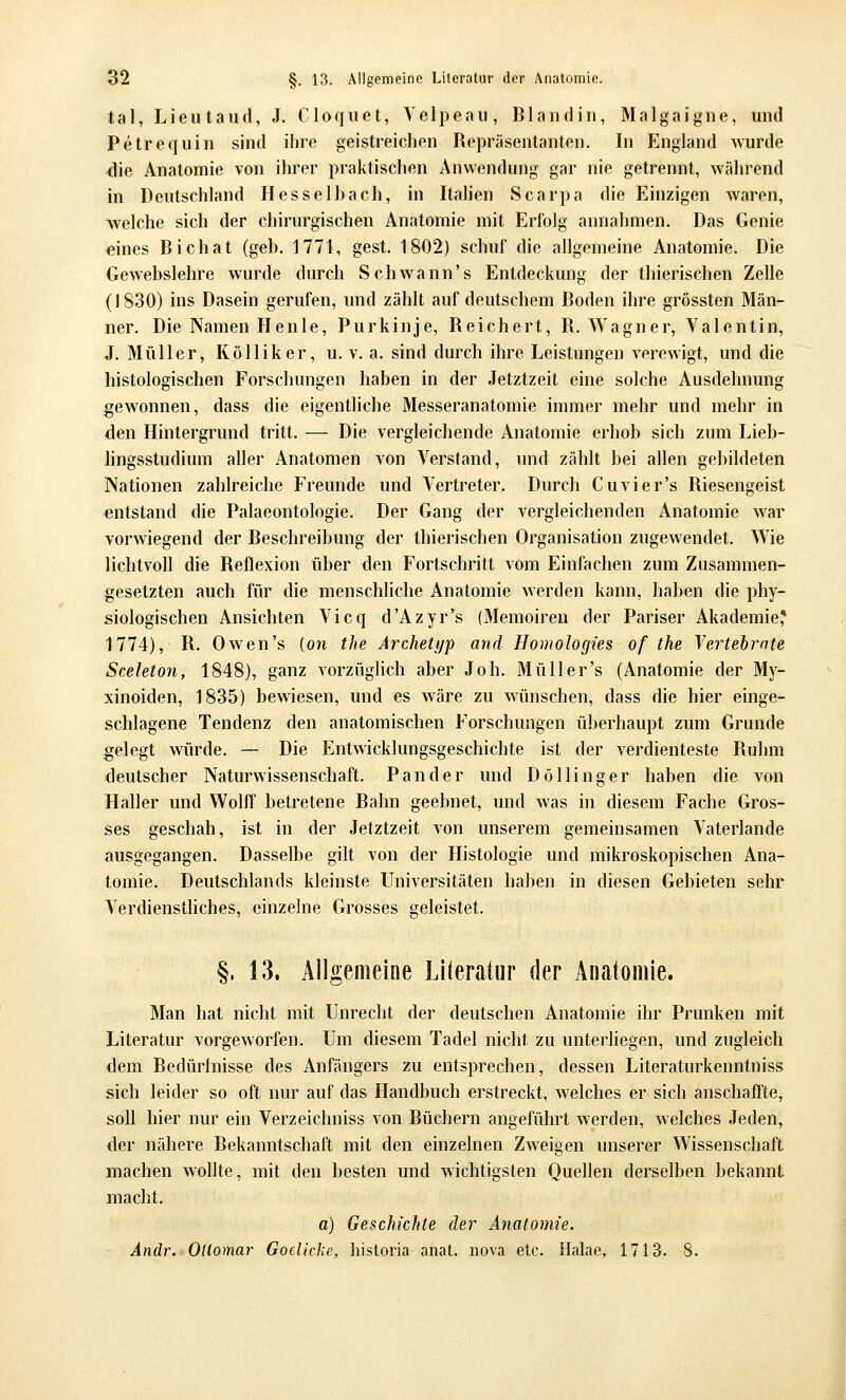 tal, Lieutaud, J. Cloquet, Velpeau, Blandin, Malgaigne, und Petrequin sind ihre geistreichen Repräsentanten. In England wurde die Anatomie von iln-er praktischen Anwendung gar nie getrennt, wäln^end in Deutschland Hesselhach, in Italien Scarpa die Einzigen Avaren, welche sich der chirurgischen Anatomie mit Erfolg annahmen. Das Genie eines Bichat (geb. 1771, gest. 1802) schuf die allgemeine Anatomie. Die Gewebslehre wurde durch Schwann's Entdeckung der thierischen Zelle (1830) ins Dasein gerufen, und zählt auf deutschem Boden ihre grössten Män- ner. Die Namen Henle, Purkinje, Reichert, R.Wagner, Valentin, J. Müller, Kölliker, u. v. a. sind dmxh ihre Leistungen verewigt, und die histologischen Forschungen haben in der Jetztzeit eine solche Ausdehnung gewonnen, dass die eigentliche Messeranatomie immer mehr und mehr in den Hintergrund tritt. — Die vergleichende Anatomie erhob sich zum Lieb- hngsstudium aller Anatomen von Verstand, und zählt bei allen gebildeten Nationen zahlreiche Freunde und Vertreter. Durch Cuvier's Riesengeist entstand die Palaeontologie. Der Gang der vergleichenden Anatomie war vorwiegend der Beschreibung der thierischen Organisation zugewendet. Wie lichtvoll die Reflexion über den Fortschritt vom Einfachen zum Zusammen- gesetzten auch für die menschliche Anatomie werden kann, haben die phy- siologischen Ansichten Vicq d'Azyr's (Memoiren der Pariser Akademie,* 1774), R. Owen's {on the Archetyp and Homologies of the Yertebrate Sceleton, 1848), ganz vorzüghch aber Job. Müll er's (Anatomie der My- xinoiden, 1835) bewiesen, und es wäre zu wünschen, dass die hier einge- schlagene Tendenz den anatomischen Forschungen überhaupt zum Grunde gelegt würde. — Die Entwicklungsgeschichte i.st der verdienteste Ruhm deutscher Naturwissenschaft. Pan der und Döllinger haben die von Haller und Wolff betretene Bahn geebnet, und was in diesem Fache Gros- ses geschah, ist in der Jetztzeit von unserem gemeinsamen Vaterlande ausgegangen. Dasselbe gilt von der Histologie und mikroskopischen Ana- tomie. Deutschlands kleinste Universitäten haben in diesen Gebieten sehr V^erdienstliches, einzelne Grosses geleistet. §. 13. Allgemeine Literatur der Anatomie. Man hat nicht mit Unrecht der deutschen Anatomie ihr Prunken mit Literatur vorgeworfen. Um diesem Tadel nicht zu unterliegen, und zugleich dem Bedürfnisse des Anfängers zu entsprechen, dessen Literaturkenntniss sich leider so oft nur auf das Handbuch erstreckt, w^elches er sich anschaffte, soll hier nur ein Verzeichniss von Büchern angeführt werden, welches Jeden, der nähere Bekanntschaft mit den einzelnen Zweigen unserer Wissenschaft machen wollte, mit den besten und wichtigsten Quellen derselben bekannt macht. a) Geschichte der Anatomie. Andr. OUomar Goclicke, historia anat. nova etc. Halae, 1713. 8.