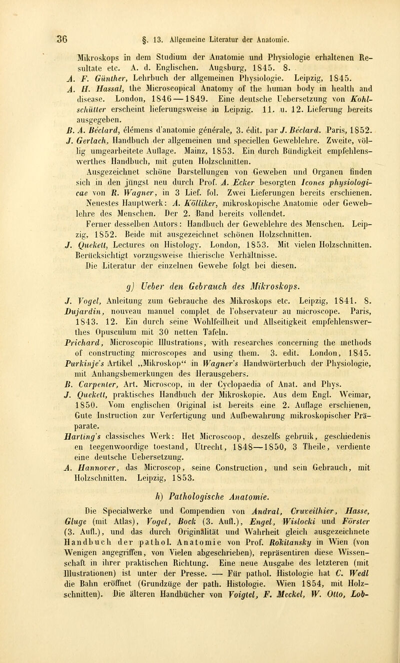 Mikroskops in dem Studium der Anatomie und Physiologie erhaltenen Re- sultate etc. A. d. Enghschen. Augsburg, 1845. 8. A. F. Günther, Lehrbuch der allgemeinen Physiologie. Leipzig, 1845. A. H. Hassal, Ihe Microscopical Anatomy of the human hody in heallh and disease. London, 1846 —1849. Eine deutsche Uebersetzung von Kohl- schüUer erscheint lieferungsweise in Leipzig. 11. u. 12. Lieferung bereits ausgegeben. ß. A. Be'clard, elemens d'anatomie generale, 3. edit. ])ar J. Be'clard. Paris, 1852. J. Gerlach, Handbuch der allgemeinen und speciellen Geweblehre. Zweite, völ- lig umgearbeitete Auilage. Mainz, 1853. Ein durch Bündigkeit empfehlens- werthes Handbuch, mit guten Holzschnitten. Ausgezeichnet schöne Darstellungen von Geweben und Organen finden sich in den jüngst neu durch Prof. A. Ecker besorgten Icones physiologi- cae von fi. Wagner, in 3 Lief. fol. Zwei Lieferungen bereits erschienen. Neuestes Hauptwerk: A. Kölliker, mikroskopische Anatomie oder Geweb- lehre des Menschen. Der 2. Band bereits vollendet. Ferner desselben Autors : Handbuch der Geweblehre des Menschen. Leip- zig, 1852. Beide mit ausgezeichnet schönen Holzschnitten. J. Quekelt, Lectures on Histology. London, 1853. Mit vielen Holzschnitten. Berücksichtigt vorzugsweise thierische Verhältnisse. Die Literatur der einzelnen Gewebe folgt bei diesen. g) Ueher den Gebrauch des 3Iikroskops. J. Vogel, Anleitung zum Gebrauche des Mikroskops etc. Leipzig, 1841. 8. Dujardin, nouveau manuel complet de l'observateur au microscope. Paris, 1843. 12. Ein durch seine Wohlfeilheit und Allseitigkeit empfehlenswer- thes Opusculum mit 30 netten Tafeln. Prichard, Microscopic lUustrations, wilh researches concerning the methods of conslructing microscopes and using them. 3. edit. London, 1845. Purkinje's Artikel ,,Mikroskop in Wagner's Handwörterbuch der Physiologie, mit Anhangsbemerkungen des Herausgebers. B. Carpenler, Art. Microscop, in der Cyclopaedia of Anat. and Phys. J. Quekelt, praktisches Handbuch der Mikroskopie. Aus dem Engl. Weimar, 1850. Vom englischen Original ist bereits eine 2. Auflage erschienen. Gute Instruction zur Verfertigung und Aufbewahrung mikroskopischer Prä- parate. Harling's classisches Werk: Het Älicroscoop, deszelfs gebruik, geschiedenis en teegenwoordige toestand, Utrecht, 1848—1850, 3 Theile, verdiente eine deutsche Uebersetzung. A. Hannover, das Microscop, seine Construction, und sein Gebrauch, mit Holzschnitten. Leipzig, 1853. h) Pathologische Anatomie. Die Specialwerke und Compendien von Andral, Cruveühier, Hasse, Ginge (mit Atlas), Vogel, Bock (3. Aufl.), Engel, Wislocki und Förster (3. Aufl.), und das durch Originalität und Wahrheit gleich ausgezeichnete Handbuch der pathoL Anatomie von Prof. RoTiilansky in Wien (von Wenigen angegriffen, von Vielen abgeschrieben), repräsentiren diese Wissen- schaft in ihrer praktischen Bichtung. Eine neue Ausgabe des letzteren (mit Illustrationen) ist unter der Presse. — Für pathol. Histologie hat C. Wedl die Bahn eröffnet (Grundzüge der path. Histologie. Wien 1854, mit Holz- schnitten). Die älteren Handbücher von Voiglel, F. Meckel, W. Otto, Lob-