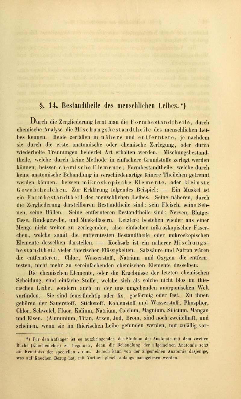 §. 14. Bestandtheile des menschlichen Leibes.*) Durch die Zergliederung lernt man die Formbestandtheile, durch chemische Analyse die Mischungsbestandtheile des menschhchen Lei- hes kennen. Beide zerfallen in nähere und entferntere, je nachdem sie durch die erste anatomische oder chemische Zerlegung, oder durch wiederholte Trennungen beiderlei Art erhalten werden. Mischungsbestand- theile, welche durch keine Methode in einfachere Grundstoffe zerlegt werden können, heissen chemische Elemente; Formbestandtheile, welche durch keine anatomische Behandlung in verschiedenartige feinere Theilchen getrennt werden können, heissen mikroskopische Elemente, oder kleinste Gewebtheilchen. Zur Erklärung folgendes Beispiel: — Ein Muskel ist ein Formbestandtheil des menschhchen Leibes. Seine näheren, durch die Zerghederung darstellbaren Bestandtheile sind: sein Fleisch, seine Seh- nen, seine Hüllen. Seine entfernteren Bestandtheile sind: Nerven, Blutge- fässe, Bindegewebe, und Muskelfasern. Letztere bestehen wieder aus einer Menge nicht weiter zu zerlegender, also einfacher mikroskopischer Fäser- chen, welche somit die entferntesten Bestandtheile oder mikroskopischen Elemente desselben darstellen. — Kochsalz ist ein näherer Mischungs- bestandtheil vieler thierischer Flüssigkeiten. Salzsäure und Natron wären die entfernteren, Chlor, Wasserstoff, Natrium und Oxygen die entfern- testen, nicht mehr zu vereinfachenden chemischen Elemente desselben. Die chemischen Elemente, oder die Ergebnisse der letzten chemischen Scheidung, sind einfache Stoffe, welche sich als solche nicht blos im thie- rischen Leibe, sondern auch in der uns umgebenden anorganischen Welt vorfinden. Sie sind feuerflüchtig oder fix, gasförmig oder fest. Zu ihnen gehören der Sauerstoff, Stickstoff, Kohlenstoff und Wasserstoff, Phosphor, Chlor, Schwefel, Fluor, Kalium, Natrium, Calcium, Magnium, Sihcium, Mangan und Eisen. (Aluminium, Titan, Arsen, Jod, Brom, sind noch zweifelhaft, und scheinen, wenn sie im thierischen Leibe gefunden werden, nur zufälhg vor- *) Für den Anfänger ist es nutzbringender, das Studium der Anatomie mit dem zweiten Buche (Knochenlehre) zu beginnen, denn die Behandlung der allgemeinen Anatomie setzt die Kenntniss der speciellen voraus. Jedoch kann von der allgemeinen Anatomie dasjenige, H'as auf Knochen Bezug hat, mit Vortheil gleich anfangs nachgelesen werden.