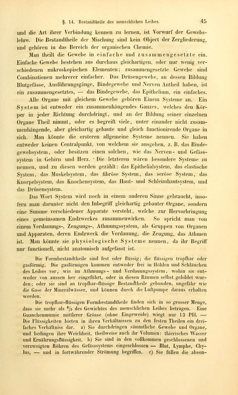 und die Art ihrer Verbindung kennen zu lernen, ist Vorwurf der Gewebs- lehre. Die Bestandtheile der Mischung sind kein Object der ZergUederung,. und gehören in das Bereich der organischen Chemie. Man theilt die Gewebe in einfache und zusammengesetzte ein. Einfache Gewebe bestehen aus durchaus gleichartigen, oder nur wenig ver- schiedenen mikroskopischen Elementen; zusammengesetzte Gewebe sind Combinationen mehrerer einfacher. Das Drüsengewebe, an dessen Bildung Blutgefässe, Ausführungsgänge, Bindegewebe und Nerven Antheil haben, ist ein zusammengesetztes, — das Bindegewebe, das Epithelium, ein einfaches. Alle Organe mit gleichem Gewebe gehören Einem Systeme an. Ein System ist entweder ein zusammenhängendes Ganzes, welches den Kör- per in jeder Bichtung durchdringt, und an der Bildung seiner einzelnen Organe Theil nimmt, oder es begreift viele, unter einander nicht zusam- menhängende, aber gleichartig gebaute und gleich functionirende Organe in sich. Man könnte die ersteren allgemeine Systeme nennen. Sie haben entweder keinen Centralpunkt, von welchem sie ausgehen, z. B. das Binde- gewebsystem, oder besitzen einen solchen, wie das Nerven- und Gefäss- system in Gehirn und Herz. • Die letzteren wären besondere Systeme zu nennen, und zu diesen werden gezählt: das Epithelialsystem, das elastische System, das Muskelsystem, das fibröse System, das seröse System, das Knorpelsystem, das Knochensystem, das Haut- und Schleimhautsystem, und das Drüsensystem. Das Wort System wird noch in einem anderen Sinne gebraucht, inso- fern man darunter nicht den Inbegriff gleichartig gebauter Organe, sondern eine Summe verschiedener Apparate versteht, welche zur Hervorbringung eines gemeinsamen Endzweckes zusammenwirken. So spricht man von einem Verdauungs-, Zeugungs-, Athmungssystem, als Gruppen von Organen und Apparaten, deren Endzweck die Verdauung, die Zeugung, das Athmen ist. Man könnte sie physiologische Systeme nennen, da ihr Begriff nur functionell, nicht anatomisch aufgefasst ist. Die Formbestandtheile sind fest oder flüssig; die flüssigen tropfbar oder gasförmig. Die gasförmigen kommen entweder frei in Höhlen und Schläuchen des Leibes vor, wie im Athmungs- und Verdauungssystem, wohin sie ent- weder von aussen her eingeführt, oder in diesen Räumen selbst gebildet wur- den; oder sie sind an tropfbar-flüssige Bestandtheile gebunden, ungefähr wie die Gase der Mineralwässer, und können durch die Luftpumpe daraus erhalten werden. Die tropfbar-flüssigen Formbestandtheile finden sich in so grosser Menge, dass sie mehr als ^/s des Gewichtes des menschhehen Leibes betragen. Eine Guanchenmumie mittlerer Grösse (ohne Eingeweide) wiegt nur 13 Pfd. — Die Flüssigkeiten bieten in ihren Verhältnissen zu den festen Theilen ein drei- faches Verhältniss dar. a) Sie durchdringen sämmtliche Gewebe und Organe, und bedingen ihre Weichheit, theilweise auch ihr Volumen: thierisches Wasser und Ernährungsflüssigkeit, b) Sie sind in den vollkommen geschlossenen und verzv/eigten Röhren des Gefässsystems eingeschlossen — Blut, Lymphe, Chy- lus, — und in fortwährender Strömung begriffen, c) Sie füllen die abson-