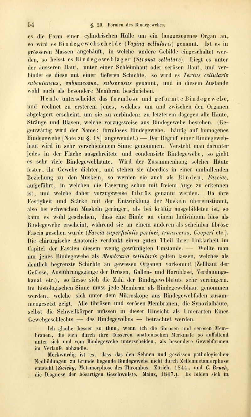 e& die Form einer cylindrischcn Hülle um ein langgezogenes Organ an,, so wird es Bindegewebscheide {Vagina cellularis) genannt. Ist es in grösseren Massen angehäuft, in welche andere Gebilde eingeschaltet wer- den, so heisst es Bindegeweblager {Stroina cellulare). Liegt es unter der äussei'en Haut, unter einer Schleimhaut oder serösen Haut, und ver- bindet es diese mit einer tieferen Schichte, so wird es Textus cellularis subcutaneus, suhmucosus, subserosus genannt, und in diesem Zustande wohl auch als besondere Membran beschrieben. Henle unterscheidet das formlose und geformte Bindegewebe,, und rechnet zu ersterem jenes, welches um und zwischen den Organen abgelagert erscheint, um sie zu verbinden; zu letzterem dagegen alle Häute,^ Stränge und Blasen, welche vorzugsweise aus Bindegewebe bestehen. (Ge- genwärtig wird der Name: formloses Bindegewebe, häufig auf homogenes Bindegewebe [Note zu §. 18] angewendet.) — Der Begriff einer Bindegeweb- liaut wird in sehr verschiedenem Sinne genommen. Versteht man darunter jedes in der Fläche ausgebreitete und condensirte Bindegewebe, so giebt es sehr viele Bindegewebhäute. Wird der Zusammenhang solcher Häute fester, ihr Gewebe dichter, und stehen sie überdies in einer umhüllenden Beziehung zu den Muskeln, so werden sie auch als Binden, Fasciae^ aufgeführt, in welchen die Faserung schon mit freiem Auge zu erkennen ist, und welche daher vorzugsweise fibrös genannt werden. Da ihre Festigkeit und Stärke mit der Entwicklung der Muskeln übereinstimmt, also bei schwächen Muskeln geringer, als bei kräftig ausgebildeten ist, so kann es wohl geschehen, dass eine Binde an einem Individuum blos als Bindegewebe erscheint, während sie an einem anderen als scheinbar fibröse' Fascia gesehen wurde {Fascia superficialis perinei, transversa, Cooperi etc.)- Die chirurgische Anatomie verdankt einen guten Theil ihrer Unklarheit im Capitel der Fascien diesem wenig gewürdigten Umstände. — Wollte man nur jenes Bindegewebe als Membraria cellularis gelten lassen, welches als deutlich begrenzte Schichte an gewissen Organen vorkommt (Zellhaut der Gefässe, Ausführungsgänge der Drüsen, Gallen- und Harnblase, Verdauungs- kanal, etc.), so Hesse sich die Zahl der Bindegewebhäute sehr verringern. Im histologischen Sinne muss jede Membran als Bindegewebhaut genommen werden, welche sich unter dem Mikroskope aus Bindegewebfäden zusam- mengesetzt zeigt. Alle fibrösen und serösen Membranen, die Synovialhäute, selbst die Schwellkörper müssen in dieser Hinsicht als Unterarten Eines- Gewebgeschlechts — des Bindegewebes — betrachtet werden. Ich glaube hesser zu thun, wenn ich die fibrösen und serösen Mem- branen, die sich durch ihre äusseren anatomischen Merkmale so auflallend unter sich und vom Bindegewebe unterscheiden, als besondere Gewehformen im Verlaufe abhandle. Merkwürdig ist es, dass das den Sehnen und gewissen palhologischeir Neubddungen zu Grunde hegende Bindegewebe nicht durch Zellenmetamorphose entsieht {Zwicky, Metamorphose des Thrombus. Zürich, 1844., und C. Bruche die Diagnose der bösartigen Geschwülste. Mainz, 1847.). Es bilden sich im