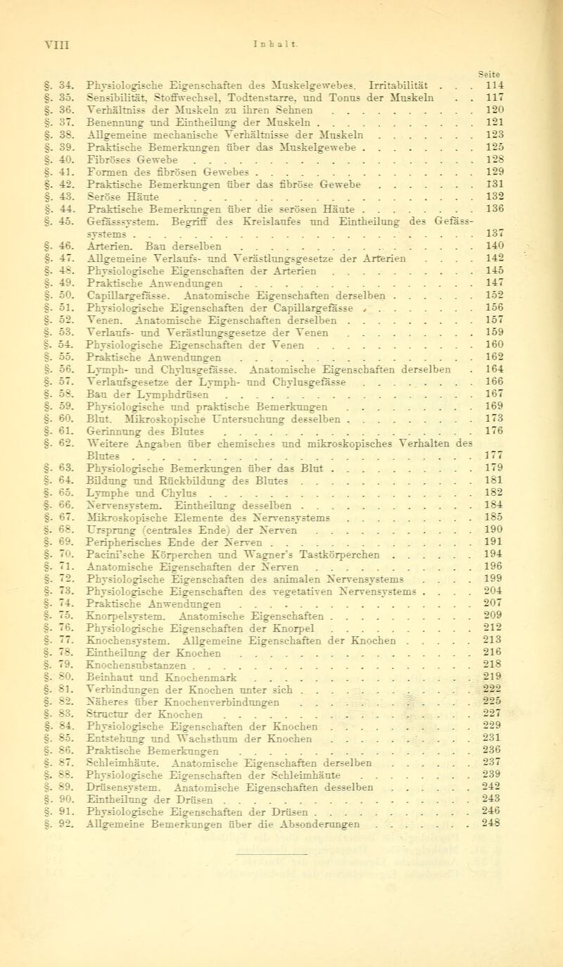 Till Inhalt. Seite §. 34. Physiologische Eigenschaften des Muskelgewebes. Irritabilität . . . 114 §. 35. Sensibilität Stoffwechsel, Todtenstarre. und Tonus der Muskeln . . 117 §. 36. Terhältniss der Muskeln zu ihren Sehnen 120 §. 37. Benennung und Eintheilung der Muskeln 121 §. 38. Allgemeine mechanische Terhältnisse der Muskeln 123 §. 39. Praktische Bemerkungen über das Muskelgewebe 125 §. 40. Fibröses Gewebe 128 §. 41. Formen des fibrösen Gewebes 129 §. 42. Praktische Bemerkungen über das fibröse Gewebe 131 §. 43. Seröse Häute 132 §. 44. Praktische Bemerkungen über die serösen Häute 136 %. 45. Gefässsystem. Begriff des Kreislaufes und Eintheilung des Gefäss- systems 137 §. 46. Arterien. Bau derselben 140 §. 47. Allgemeine Terlaufs- und Terästlungsgesetze der Arterien . . . . 142 §. 48. Physiologische Eigenschaften der Arterien 145 §. 49. Praktische Anwendungen 147 §. 50. Capillargefässe. Anatomische Eigenschaften derselben 152 §. 51. Physiologische Eigenschaften der Capillargefässe 156 §. 52. Tenen. Anatomische Eigenschaften derselben 157 §. 53. Terlaufs- und Terästlungsgesetze der Tenen 159 §. 54. Physiologische Eigenschaften der Tenen 160 S. 55. Praktische Anwendungen 162 §. 56. Lymph- und Chylusgefässe. Anatomische Eigenschaften derselben . 164 §. 57. Terlaufsgesetze der Lymph- und Chylusgefässe . . . . . . . . 166 -  8. Bau der Lymphdrüsen 167 §. 59. Physiologische und praktische Bemerkungen 169 §. 60. Blut. Mikroskopische Untersuchung desselben 173 §. 61. Gerinnung des Blutes 176 §. 62. Weitere Angaben über chemisches und mikroskopisches Terhalten des Blutes 177 §. 63. Physiologische Bemerkungen über das Blut 179 §. 64. Bildung und Bückbildung des Blutes 181 §. 65. Lymphe und Chylus 182 §. 66. Nervensystem. Eintheilung desselben 184 §. 67. Mikroskopische Elemente des Nervensystems 185 §. 68. Ursprung (centrales Ende) der Nerven 190 §. 69. Peripherisches Ende der Nerven 191 . Pacini'sche Körperchen und Wagners Tastkörperchen 194 S- 71. Anatomische Eigenschaften der Nerven 196 §. 2. Physiologische Eigenschaften des animalen Nervensystems . . . . 199 §. 73. Physiologische Eigenschaften des vegetativen Nervensystems .... 204 3- 14. Praktische Anwendungen 207 j- 75. Knorpelsystem. Anatomische Eigenschaften 209 =. 76. Physiologische Eigenschaften der Knorpel 212 §. 77. Knochensystem. Allgemeine Eigenschaften der Knochen 213 j. 78. Eintheilung der Knochen 216 §. 79. Knochensubstanzen 218 §. 80. Beinhaut und Knochenmark 219 §. 81. Terbindungen der Knochen unter sich 222 32. Näheres über Knochenverbindungen 22o - . ^tructur der Knochen 227 §- 84. Physiologische Eigenschaften der Knochen 229 -. Entstehung und Wachsthum der Knochen 231 . Praktische Bemerkungen 236 - -7. Schleimhäute. Anatomische Eigenschaften derselben 237 -. 38. Physiologische Eigenschaften der Schleimhäute 239 - . Drüsensystem. Anatomische Eigenschaften desselben 242 §. 90. Eintheilung der Drüsen 243 §. 91. Physiologische Eigenschaften der Drüsen 246 §. 92. Allgemeine Bemerkungen über die Absonderungen 248