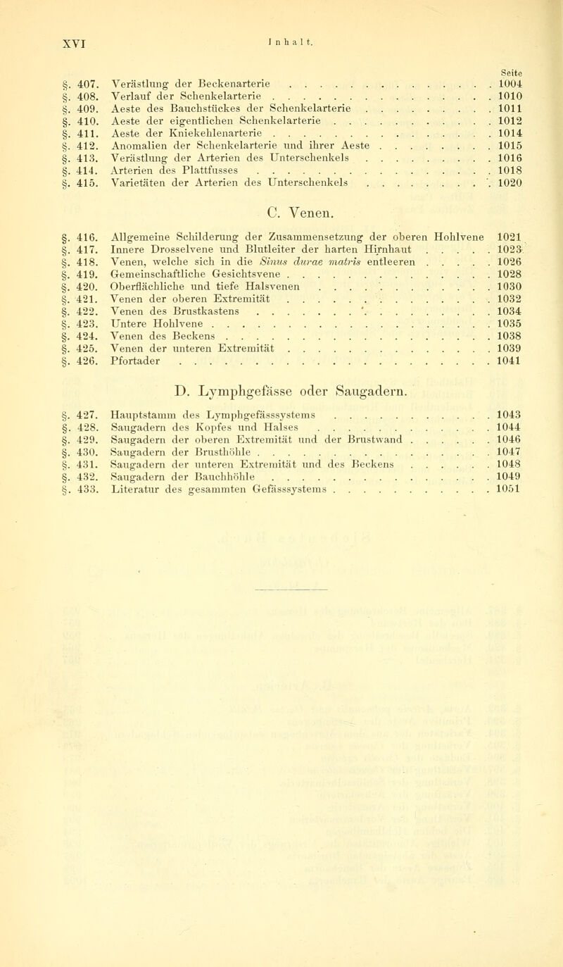 Seite §. 407. Verästlung der Beckenarterie 1004 §. 408. Verlauf der Schenkelarterie 1010 §. 409. Aeste des Bauchstückes der Schenkelarterie 1011 §. 410. Aeste der eigentlichen Schenkelarterie 1012 §. 411. Aeste der Kniekehlenarterie 1014 §. 412. Anomalien der Schenkelarterie und ihrer Aeste 1015 §. 413. Verästlung der Arterien des Unterschenkels 1016 §. 414. Arterien des Plattfusses 1018 §. 415. Varietäten der Arterien des Unterschenkels '. 1020 C. Venen. §. 416. Allgemeine Schilderung der Zusammensetzung der oberen Hohlvene 1021 §. 417. Innere Drosselvene und Blutleiter der harten Hirnhaut ..... 1023 §. 418. Venen, welche sich in die Sintis durae mab-is entleeren 1026 §. 419. Gemeinschaftliche Gesichtsvene 1028 §. 420. Oberflächliche und tiefe Halsvenen . . . 1030 §. 421. Venen der oberen Extremität 1032 §. 422. Venen des Brustkastens '. 1034 §. 423. Untere Hohlvene 1035 §. 424. Venen des Beckens 1038 §. 425. Venen der unteren Extremität 1039 §. 426. Pfortader 1041 D. Lymphgefässe oder Saugadern. §. 427. Hauptstamm des Lymphgefässsystems 1043 §. 428. Saugadern des Kopfes und Halses 1044 §. 429. Saugadern der oberen Extremität und der Brustwand 1046 §. 430. Saugadern der Brusthöhle 1047 §. 431. Saugadern der unteren Extremität und des Beckens 1048 §. 432. Saugadern der Bauchhöhle 1049 §. 433. Literatur des gesammten Gefässsystems 1051