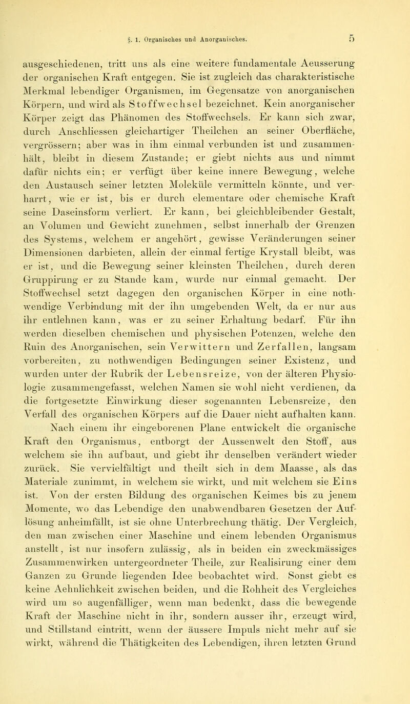 ausgeschiedenen, tritt uns als eine weitere fundamentale Aeusserung der organischen Kraft entgegen. Sie ist zugleich das charakteristische Merkmal lebendiger Organismen, im Gegensatze von anorganischen Körpern, und wird als Stoffwechsel bezeichnet. Kein anorganischer Körper zeigt das Phänomen des Stoffwechsels. Er kann sich zwar, durch Anschliessen gleichartiger Theilchen an seiner Oberfläche, vergrössern; aber was in ihm einmal verbunden ist und zusammen- hält, bleibt in diesem Zustande; er giebt nichts aus und nimmt dafür nichts ein; er verfügt über keine innere Bewegung, welche den Austausch seiner letzten Moleküle vermitteln könnte, und ver- harrt, wie er ist, bis er durch elementare oder chemische Kraft seine Daseinsform verliert. Er kann, bei gleichbleibender Gestalt, an Volumen und Gewicht zunehmen, selbst innerhalb der Grenzen des Systems, welchem er angehört, gewisse Veränderungen seiner Dimensionen darbieten, allein der einmal fertige Krystall bleibt, was er ist, und die Bewegung seiner kleinsten Theilchen, durch deren Gruppirung er zu Stande kam, wurde nur einmal gemacht. Der Stoffwechsel setzt dagegen den organischen Körper in eine noth- wendige Verbindung mit der ihn umgebenden Welt, da er nur aus ihr entlehnen kann, was er zu seiner Erhaltung bedarf. Für ihn werden dieselben chemischen und physischen Potenzen, welche den Ruin des Anorganischen, sein Verwittern und Zerfallen, langsam vorbereiten, zu nothwendigen Bedingungen seiner Existenz, und wurden unter der Rubrik der Lebensreize, von der älteren Physio- logie zusammengefasst, welchen Namen sie wohl nicht verdienen, da die fortgesetzte Einwirkung dieser sogenannten Lebensreize, den Verfall des organischen Körpers auf die Dauer nicht aufhalten kann. Nach einem ihr eingeborenen Plane entwickelt die organische Kraft den Organismus, entborgt der Aussenwelt den Stoff, aus welchem sie ihn aufbaut, und giebt ihr denselben verändert wieder zurück. Sie vervielfältigt und theilt sich in dem Maasse, als das Materiale zunimmt, in welchem sie wirkt, und mit welchem sie Eins ist. Von der ersten Bildung des organischen Keimes bis zu jenem Momente, wo das Lebendige den unabwendbaren Gesetzen der Auf- lösung anheimfällt, ist sie ohne Unterbrechung thätig. Der Vergleich, den man zwischen einer Maschine und einem lebenden Organismus anstellt, ist nur insofern zulässig, als in beiden ein zweckmässiges Zusammenwirken untergeordneter Theile, zur Realisirung einer dem Ganzen zu Grunde liegenden Idee beobachtet wird. Sonst giebt es keine Aehnlichkeit zwischen beiden, und die Rohheit des Vergleiches wird um so augenfälliger, wenn man bedenkt, dass die bewegende Kraft der Maschine nicht in ihr, sondern ausser ihr, erzeugt wird, und Stillstand eintritt, wenn der äussere Impuls nicht mehr auf sie wirkt, während die Thätigkeiten des Lebendigen, ihren letzten Grund