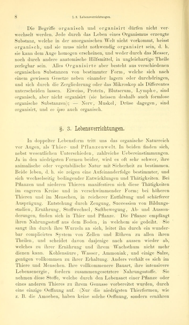 Die Begriffe organisch und organisirt dürfen nicht ver- wechselt werden. Jede durch das Leben eines Organismus erzeugte Substanz, welche in der anorganischen Welt nicht vorkommt;, heisst organisch, und sie muss nicht nothwendig organisirt sein, d. h. sie kann dem Auge homogen erscheinen, und weder durch das Messer, noch durch andere anatomische Hilfsmittel, in ungleichartige Theile zerlegbar sein. Alles Organisirte aber besteht aus verschiedenen organischen Substanzen von bestimmter Form, welche sich nach einem gewissen Gesetze neben einander lagern oder durchdringen, und sich durch die Zergliederung oder das Mikroskop als Differentes unterscheiden lassen. Eiweiss, Protein, Blutserum, Lymphe, sind organisch, aber nicht organisirt (sie heissen deshalb auch formlose organische Substanzen); — Nerv, Muskel, Drüse dagegen, sind organisirt, und eo ipso auch organisch. §. 3. Lebensverrichtungen. In doppelter Lebensform tritt uns das organische Naturreich vor Augen, als Thier- und Pflanzenwelt. In beiden finden sich, nebst wesentlichen Unterschieden, zahlreiche Uebereinstimmungen. Ja in den niedrigsten Formen beider, wird es oft sehr schwer, ihre animalische oder vegetabilische Natur mit Sicherheit zu bestimmen. Beide leben, d. h. sie zeigen eine Aufeinanderfolge bestimmter, und sich wechselseitig bedingender Entwicklungen und Thätigkeiten. Bei Pflanzen und niederen Thieren manifestiren sich diese Thätigkeiten im engeren Kreise und in verschwimmender Form; bei höheren Thieren und im Menschen, in reicherer Entfaltung und schärferer Ausprägung. Entstehung durch Zeugung, Succession von Bildungs- stadien, Ernährung, Stoffwechsel, Saftbewegung, Ab- und Ausson- derungen, finden sich in Thier und Pflanze. Die Pflanze empfängt ihren Nahrungsstoff aus dem Boden, in welchem sie gedeiht. Sie saugt ihn durch ihre Wurzeln an sich, leitet ihn durch ein wunder- bar comphcirtes System von Zellen und Eöhren zu allen ihren Theilen, und scheidet davon dasjenige nach aussen wieder ab, welches zu ihrer Ernährung und ihrem Wachsthum nicht mehr dienen kann. Kohlensäure, Wasser, Ammoniak, und einige Salze, genügen vollkommen zu ihrer Erhaltuno;. Anders verhält es sich im Thiere und Menschen. Ihre vollkommenere Bauart, ihre intensivere Lebensenergie, fordern zusammengesetztere Nahrungsstoffe. Sie nehmen diese Stoffe, welche durch den Lebensact einer Pflanze oder eines anderen Thieres zu ihrem Genüsse vorbereitet wurden, durch eine einzige Oeffnung auf. (Nur die niedrigsten Thierformen, wie z. B. die Amoeben, haben keine solche Oeffnung, sondern ernähren